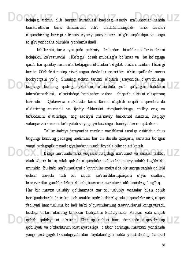 kelajagi   uchun   olib   borgan   kurashlari   haqidagi   asosiy   ma’lumotlar   hamda
taassurotlarni   tarix   darslaridan   bilib   oladi.Shuningdek,   tarix   darslari
o’quvchining   hozirgi   ijtimoiy-siyosiy   jarayonlarni   to’g’ri   anglashga   va   unga
to’g’ri yondosha olishida  yordamlashadi.
Ma’lumki,   tarix   ayni   juda   qadimiy     fanlardan     hisoblanadi.Tarix   fanini
kelajakni   ko’rsatuvchi     „Ko’zgu”   desak   mubalag’a   bo’lmas   va     bu   ko’zguga
qarab har qanday inson o’z kelajagini oldindan belgilab olishi mumkin. Hozirgi
kunda   O’zbekistonning   rivojlangan   davlatlar   qatoridan   o’rin   egallashi   onson
kechyotgani   yo’q.   Shuning   uchun   tarixni   o’qitish   jarayonida   o’quvchilarga
bugungi   kunning   qadriga   yetishini,   o’tmishda   yo’l   qo’yilgan   hatolarni
takrorlamaslikni,     o’tmishdagi   hatolardan   xulosa     chiqarib   olishini   o’rgatmoq
lozimdir   .   Qolaversa   maktabda   tarix   fanini   o’qitish   orqali   o’quvchilarda
o’zlarining   mustaqil   va   ijodiy   fiklashini   rivojlantirishga,   milliy   ong   va
tafakkurini   o’stirishga,   eng   asosiysi   ma’naviy   barkamol   shaxsni,   haqiqiy
vatanparvar insonni tarbiyalab voyaga yetkazishga ahamiyat bermoq darkor . 
                    Ta’lim-tarbiya   jarayonida   mazkur   vazifalarni   amalga   oshirish   uchun
bugungi   kunning   pedagog   hodimlari   har   bir   darsda   qiziqarli,   samarali   bo’lgan
yangi pedagogik texnologiyalardan unumli foydala bilmoqlari kerak.
                      Bizga   ma’lumki,tarix   voqealar   haqidagi   ma’lumot   va   sanalar   tashkil
etadi.Ularni  to’liq  eslab  qolishi   o’quvchilar   uchun bir  oz  qiyinchilik tug’dirishi
mumkin. Bu kabi ma’lumotlarni o’quvchilar xotirasida bir umrga saqlab qolishi
uchun   utuvchi   turli   xil   sahna   ko’rinishlari,qiziqarli   o’yin   usullari,
krossvordlar,guruhlar bilan ishlash, baxs-munozaralarni olib borishiga bog’liq.
Har   bir   mavzu   uslubiy   qo’llanmada   xar   xil   uslubiy   vositalar   bilan   ochib
berilganbchunki  bilimlar  turli  usulda  oydinlashtirilganda o’quvchilarning o’quv
faoliyati  ham turlicha bo’ladi  ba’zi  o’quvchilarning tasavvurlarini kengaytiradi,
boshqa   birlari   ularning   tafakkur   faoliyatini   kuchaytiradi.   Asosan   esda   saqlab
qolish   qobiliyatini   o’stiradi.   Shuning   uchun   ham,   darslarda   o’quvchining
qobiliyati   va   o’zlashtirish   xususiyatlariga     e’tibor   berishga,   mavzuni   yoritishda
yangi   pedagogik   texnologiyalardan   foydalanilgan   holda   yondashishga   harakat
56
