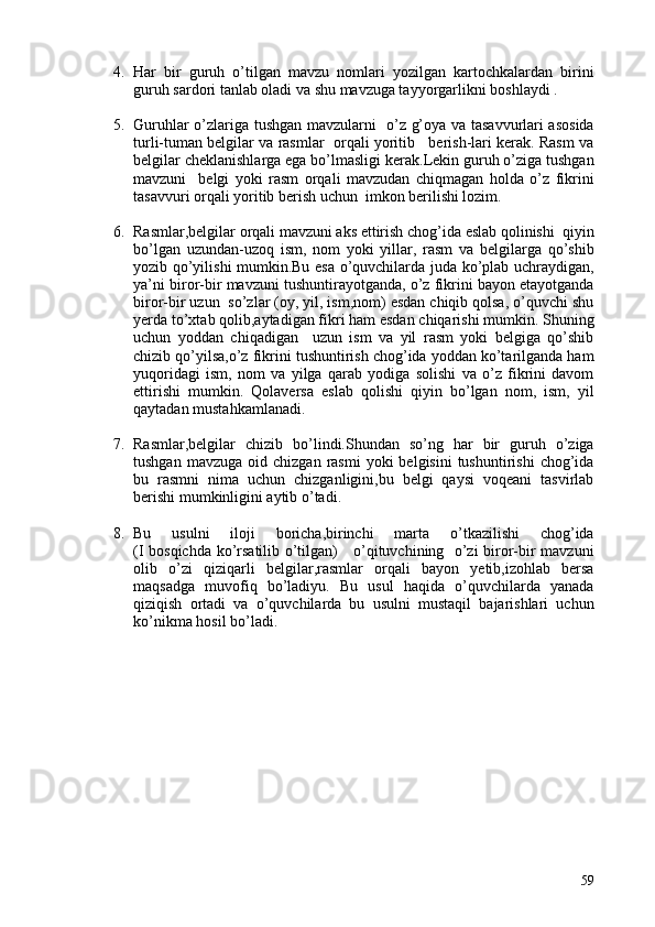 4. Har   bir   guruh   o’tilgan   mavzu   nomlari   yozilgan   kartochkalardan   birini
guruh sardori tanlab oladi va shu mavzuga tayyorgarlikni boshlaydi .
5. Guruhlar o’zlariga tushgan mavzularni   o’z g’oya va tasavvurlari asosida
turli-tuman belgilar va rasmlar  orqali yoritib   berish-lari kerak. Rasm va
belgilar cheklanishlarga ega bo’lmasligi kerak.Lekin guruh o’ziga tushgan
mavzuni     belgi   yoki   rasm   orqali   mavzudan   chiqmagan   holda   o’z   fikrini
tasavvuri orqali yoritib berish uchun  imkon berilishi lozim.
6. Rasmlar,belgilar orqali mavzuni aks ettirish chog’ida eslab qolinishi  qiyin
bo’lgan   uzundan-uzoq   ism,   nom   yoki   yillar,   rasm   va   belgilarga   qo’shib
yozib qo’yilishi mumkin.Bu esa o’quvchilarda juda ko’plab uchraydigan,
ya’ni biror-bir mavzuni tushuntirayotganda, o’z fikrini bayon etayotganda
biror-bir uzun  so’zlar (oy, yil, ism,nom) esdan chiqib qolsa, o’quvchi shu
yerda to’xtab qolib,aytadigan fikri ham esdan chiqarishi mumkin. Shuning
uchun   yoddan   chiqadigan     uzun   ism   va   yil   rasm   yoki   belgiga   qo’shib
chizib qo’yilsa,o’z fikrini tushuntirish chog’ida yoddan ko’tarilganda ham
yuqoridagi   ism,   nom   va   yilga   qarab   yodiga   solishi   va   o’z   fikrini   davom
ettirishi   mumkin.   Qolaversa   eslab   qolishi   qiyin   bo’lgan   nom,   ism,   yil
qaytadan mustahkamlanadi.
7. Rasmlar,belgilar   chizib   bo’lindi.Shundan   so’ng   har   bir   guruh   o’ziga
tushgan  mavzuga   oid  chizgan  rasmi  yoki  belgisini  tushuntirishi   chog’ida
bu   rasmni   nima   uchun   chizganligini,bu   belgi   qaysi   voqeani   tasvirlab
berishi mumkinligini aytib o’tadi.
8. Bu   usulni   iloji   boricha,birinchi   marta   o’tkazilishi   chog’ida
(I bosqichda ko’rsatilib o’tilgan)     o’qituvchining   o’zi biror-bir mavzuni
olib   o’zi   qiziqarli   belgilar,rasmlar   orqali   bayon   yetib,izohlab   bersa
maqsadga   muvofiq   bo’ladiyu.   Bu   usul   haqida   o’quvchilarda   yanada
qiziqish   ortadi   va   o’quvchilarda   bu   usulni   mustaqil   bajarishlari   uchun
ko’nikma hosil bo’ladi.
59