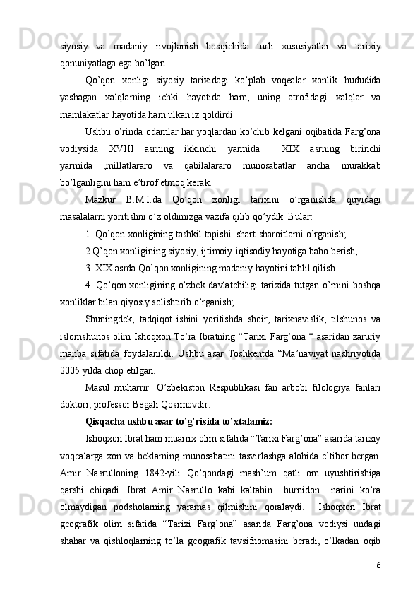 siyosiy   va   madaniy   rivojlanish   bosqichida   turli   xususiyatlar   va   tarixiy
qonuniyatlaga ega bo’lgan. 
Qo’qon   xonligi   siyosiy   tarixidagi   ko’plab   voqealar   xonlik   hududida
yashagan   xalqlarning   ichki   hayotida   ham,   uning   atrofidagi   xalqlar   va
mamlakatlar hayotida ham ulkan iz qoldirdi.
Ushbu o’rinda odamlar har yoqlardan ko’chib kelgani oqibatida Farg’ona
vodiysida   XVIII   asrning   ikkinchi   yarmida     XIX   asrning   birinchi
yarmida   ,millatlararo   va   qabilalararo   munosabatlar   ancha   murakkab
bo’lganligini ham e’tirof etmoq kerak.
Mazkur   B.M.I.da   Qo’qon   xonligi   tarixini   o’rganishda   quyidagi
masalalarni yoritishni o’z oldimizga vazifa qilib qo’ydik. Bular: 
1. Qo’qon xonligining tashkil topishi  shart-sharoitlarni o’rganish; 
2.Q’qon xonligining siyosiy, ijtimoiy-iqtisodiy hayotiga baho berish; 
3. XIX asrda Qo’qon xonligining madaniy hayotini tahlil qilish 
4. Qo’qon xonligining o’zbek davlatchiligi tarixida tutgan o’rnini boshqa
xonliklar bilan qiyosiy solishtirib o’rganish;
Shuningdek,   tadqiqot   ishini   yoritishda   shoir,   tarixnavislik,   tilshunos   va
islomshunos olim Ishoqxon To’ra Ibratning “Tarixi Farg’ona “ asaridan zaruriy
manba   sifatida   foydalanildi.   Ushbu   asar   Toshkentda   “Ma’naviyat   nashriyotida
2005 yilda chop etilgan.
Masul   muharrir:   O’zbekiston   Respublikasi   fan   arbobi   filologiya   fanlari
doktori, professor Begali Qosimovdir.
Qisqacha ushbu asar to’g’risida to’xtalamiz: 
Ishoqxon Ibrat ham muarrix olim sifatida “Tarixi Farg’ona” asarida tarixiy
voqealarga xon va beklarning munosabatini tasvirlashga alohida e’tibor bergan.
Amir   Nasrulloning   1842-yili   Qo’qondagi   mash’um   qatli   om   uyushtirishiga
qarshi   chiqadi.   Ibrat   Amir   Nasrullo   kabi   kaltabin     burnidon     narini   ko’ra
olmaydigan   podsholarning   yaramas   qilmishini   qoralaydi.     Ishoqxon   Ibrat
geografik   olim   sifatida   “Tarixi   Farg’ona”   asarida   Farg’ona   vodiysi   undagi
shahar   va   qishloqlarning   to’la   geografik   tavsifnomasini   beradi,   o’lkadan   oqib
6 