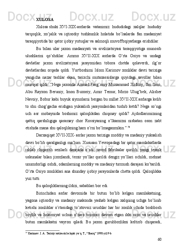 XULOSA
Xulosa shuki XVI-XIX-asrlarda   vatanimiz   hududidagi   xalqlar   hududiy
tarqoqlik,   xo’jalik   va   iqtisodiy   tushkunlik   holatida   bo’lsalarda   fan   madaniyat
taraqqiyotida bir qator ijobiy yutuqlar va salmoqli muvoffoqiyatlarga erishdilar.
Bu   bilan   ular   jaxon   madaniyati   va   sivilizatsiyasi   taraqqiyotiga   munosib
ulushlarini   qo’shdilar.   Ammo   XVII-XIX   asrlarda   O’rta   Osiyo   va   undagi
davlatlar   jaxon   sivilizatsiyasi   jarayonidan   tobora   chetda   qolaverdi,   ilg’or
davlatlardan   orqada   qoldi .   Yurtboshimi   Islom   Karimov   xonliklar   davri   tarixiga
yangicha   nazar   tashlar   ekan,   tarixchi   mutaxassislarga   quyidagi   savollar   bilan
murojat  qildi: “Nega jaxonda Axmad Farg’oniy Muxammad Xofiziy, Ibn Sino,
Abu   Rayxon   Beruniy,   Imon   Buxoriy,   Amir   Temur,   Mirzo   Ulug’bek,   Alisher
Navoiy, Bobur kabi buyuk siymolarni bergan bu millat XVII-XIX asrlarga kelib
to   shu   chog’gacha   erishgan   yuksalish   jarayonlaridan   tushib   ketdi?   Nega   so’ngi
uch   asr   mobaynida   boshimiz   qaloqlikdan   chiqmay   qoldi?   Ajdodlarimizning
qattiq   qarshiligiga   qaramay   chor   Rossiyaning   o’lkamizni   nisbatan   oson   zabt
etishida mana shu qaloqlikning ham o’rni bo’lmaganmikin.”  54
      
Darxaqiqat XVII-XIX- asrlar jaxon tarixiga moddiy va madaniy yuksalish
davri bo’lib qaralganligi ma’lum. Xususan Yevropadagi bir qator mamlakatlarda
ishlab   chiqarish   sezilarli   darajada   o’sdi,   zavod   fabrikalar   qurilib,   yangi   texnik
uskunalar   bilan   jixozlandi,   temir   yo’llar   qurildi   dengiz   yo’llari   ochildi,   mehnat
unumdorligi oshdi, odamlarning moddiy va madaniy turmush darajasi ko’tarildi.
O’rta Osiyo xonliklari ana shunday ijobiy jarayonlarda chetta qoldi. Qaloqlikka
yuz tutti 
Bu qaloqliklarning ildizi, sabablari bor edi. 
Birinchidan   asrlar   davomida   bir   butun   bo’lib   kelgan   mamlakatning,
yagona   iqtisodiy   va   madaniy   makonda   yashab   kelgan   xalqning   uchga   bo’linib
ketishi   xonliklar   o’rtasidagi   to’xtovsiz   urushlar   har   bir   xonlik   ichida   boshbosh
boylik   va   hokimiyat   uchun   o’zaro   tinimsiz   davom   etgan   ikki   nizo   va   urushlar
butun   mamlakatni   vayron   qiladi.   Bu   jaxon   guruhbozlikni   keltirib   chiqaradi,
54
  Karimov. I. A. Tarixiy xotirasiz kelajak yo`q T., “Sharq” 1998-yil 9-b
60