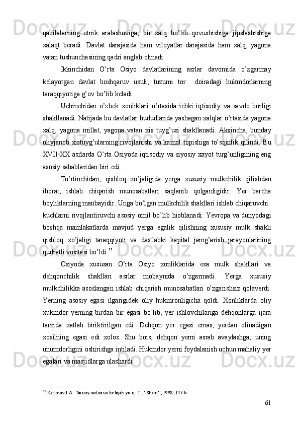 qabilalarning   etnik   aralashuviga,   bir   xalq   bo’lib   qovushishiga   jipslashishiga
xalaqt   beradi.   Davlat   darajasida   ham   viloyatlar   darajasida   ham   xalq,   yagona
vatan tushunchasining qadri anglab olinadi.
Ikkinchidan   O’rta   Osiyo   davlatlarining   asrlar   davomida   o’zgarmay
kelayotgan   davlat   boshqaruv   usuli,   tuzumi   tor     doiradagi   hukmdorlarning
taraqqiyotiga g’ov bo’lib keladi. 
Uchinchidan   o’zbek   xonliklari   o’rtasida   ichki   iqtisodiy   va   savdo   borligi
shakllanadi. Natijada bu davlatlar hududlarida yashagan xalqlar o’rtasida yagona
xalq,   yagona   millat,   yagona   vatan   xis   tuyg’usi   shakllanadi.   Aksincha,   bunday
oliyjanob xistuyg’ularning rivojlanishi va kamol topishiga to’sqinlik qilindi. Bu
XVII-XX asrlarda O’rta Osiyoda iqtisodiy va siyosiy xayot turg’unligining eng
asosiy sabablaridan biri edi.
To’rtinchidan,   qishloq   xo’jaligida   yerga   xususiy   mulkchilik   qilishdan
iborat,   ishlab   chiqarish   munosabatlari   saqlanib   qolganligidir.   Yer   barcha
boyliklarning manbayidir. Unga bo’lgan mulkchilik shakllari ishlab chiqaruvchi
kuchlarni rivojlantiruvchi  asosiy omil bo’lib hioblanadi. Yevropa va dunyodagi
boshqa   mamlakatlarda   mavjud   yerga   egalik   qilishning   xususiy   mulk   shakli
qishloq   xo’jaligi   taraqqiyoti   va   dastlabki   kapital   jamg’arish   jarayonlarining
qudratli vositasi bo’ldi  55
 
Osiyoda   xususan   O’rta   Osiyo   xonliklarida   esa   mulk   shakllari   va
dehqonchilik   shakllari   asrlar   mobaynida   o’zgarmadi.   Yerga   xususiy
mulkchilikka   asoslangan   ishlab   chiqarish   munosabatlari   o’zgarishsiz   qolaverdi.
Yerning   asosiy   egasi   ilgarigidek   oliy   hukmronligicha   qoldi.   Xonliklarda   oliy
xukmdor   yerning   birdan   bir   egasi   bo’lib,   yer   ishlovchilariga   dehqonlarga   ijara
tarzida   xatlab   biriktirilgan   edi.   Dehqon   yer   egasi   emas,   yerdan   olinadigan
xosilning   egasi   edi   xolos.   Shu   bois,   dehqon   yerni   asrab   avaylashga,   uning
unumdorligini oshirishga intiladi. Hukmdor yerni foydalanish uchun mahaliy yer
egalari va masjidlarga ulashardi. 
55
  Karimov I.A. Tarixiy xotirasiz kelajak yo`q. T., “Sharq”, 1998, 147-b
61 