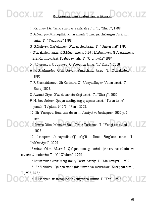 Фойдаланилган адабиётлар рўйхати:
1.  Karimov I.A. Tarixiy xotirasiz kelajak yo’q. T., “Sharq”, 1998 .
2.  A.Nabiyev Mustaqillik uchun kurash Yoxud parchalangan Turkiston 
    tarixi. T., “Yozuvchi” 1998.
3. G.Xoliyev. X.g’ulomov.  O’zbekiston tarixi. T., “Universitet” 1997 .
4.O’zbekiston tarixi. R.G.Muqminova, N.N. Habibullayev, G.A.Azamova,
   E.E.Karimov, A.A.Tojiboyev. tahr. T.,”O’qituvchi” 1994.
5. N.Norqulov, U.Jo’rayev.  O’zbekiston tarixi. T.,”Sharq”  2010 .
6.  M.G. Ahmedov .  O’rta Osiyo me’morchiligi  tarixi .   T. “O’zbekiston” 
     1995 .
7.  R.Shamsiddinov ,   Sh Karimov ,  O’ .  Ubaydullayev .  Vatan tarixi .   T. 
     Sharq . 2003.
8. Azamat Ziyo. O’zbek davlatchiligi tarixi.  T., “Sharq”, 2000.
9. H. Bobobekov. Qoqon xonligining qisqacha tarixi.  “Turon tarixi” 
     jurnali .  To’plam .  N-2 T. ,  “Fan” ,  2008 .
10. Sh. Yusupov. Buni umr derlar … Jamiyat va boshqaruv. 2002 y. 1-
     son.
11.  Mirzo Olim ,  Maxdum Roji .   Tarixi Turkiston .  T.  “ Yangi asr avlodi ”,  
     2008.
12.   Ishoqxon   Jo’naydullaxo’j’   o’g’li     Ibrat.   Farg’ona   tarixi .   T. ,
“ Ma’naviyat ”,  2005 .
13.mirza   Olim   Mushrif.   Qo’qon   xonligi   tarixi.   (Ansov   us-salotin   va
tavorix ul- xabonin) T., “G’.G’ulom”, 1995.
14.Muhammad Aziz Marg’iloniy.Tarixi Aziziy. T: “Ma’naviyat”, 1999.
15. Sh.Vohidov. Qo’qon xonligida unvon va mansablar  “Sharq yulduzi”,
T.,!995, №3,4. 
16.  R . Nobiyeb .  из историм Кокондского хантва  T .,” Fan ”, 1973.
             
63