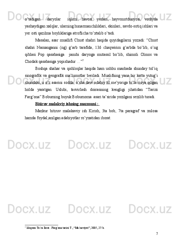o’tadigan     daryolar     iqlimi,   havosi,   yerlari,   hayvonotdunyosi,   vodiyda
yashaydigan xalqlar, ularning hunarmanchiliklari, ekinlari, savdo-sotiq ishlari va
yer osti qazilma boyliklariga atroflicha to’xtalib o’tadi. 
Masalan,   asar   muallifi   Chust   shahri   haqida   quyidagilarni   yozadi:   “Chust
shahri   Namanganni   (ng)   g’arb   tarafida,   136   chaqwirim   g’arbda   bo’lib,   o’ng
qiblasi   Pop   qasabasiga     janubi   daryoga   mutassil   bo’lib,   shimoli   Olmos   va
Chodak qasabasiga yopishadur …” 5
 
Boshqa   shahar   va   qishloqlar   haqida   ham   ushbu   manbada   shunday   tol’iq
sinografik va geografik ma’lumotlar  beriladi.   Mualifning yana bir katta yutug’i
shundaki, u o’z asarini sodda, o’sha davr adabiy til me’yoriga to’la rioya qilgan
holda   yaratgan.   Uslubi,   tasvirlash   doirasining   kengligi   jihatidan   “Tarixi
Farg’ona” Boburning buyuk Boburnoma  asari ta’sirida yozilgani sezilib turadi.
Bitiruv malakviy ishning mazmuni : 
Mazkur   bitiruv   malakaviy   ish   Kirish,   3ta   bob,   7ta   paragraf   va   xulosa
hamda foydal;anilgan adabiyotlar ro’yxatidan iborat.
5
  Ishqxon To`ra Ibrat . Farg`ona tarixi T. ,  “Ma`naviyat” ,  2005, 27-b.
7