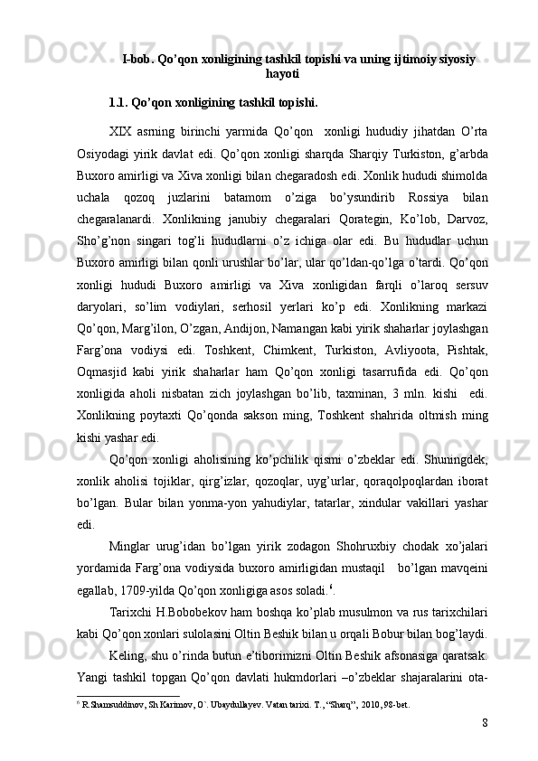 I-bob. Qo’qon xonligining tashkil topishi va uning ijtimoiy siyosiy
hayoti
1.1. Qo’qon xonligining tashkil topishi. 
XIX   asrning   birinchi   yarmida   Qo’qon     xonligi   hududiy   jihatdan   O’rta
Osiyodagi   yirik   davlat   edi.   Qo’qon   xonligi   sharqda   Sharqiy   Turkiston,   g’arbda
Buxoro amirligi va Xiva xonligi bilan chegaradosh edi. Xonlik hududi shimolda
uchala   qozoq   juzlarini   batamom   o’ziga   bo’ysundirib   Rossiya   bilan
chegaralanardi.   Xonlikning   janubiy   chegaralari   Qorategin,   Ko’lob,   Darvoz,
Sho’g’non   singari   tog’li   hududlarni   o’z   ichiga   olar   edi.   Bu   hududlar   uchun
Buxoro amirligi bilan qonli urushlar bo’lar, ular qo’ldan-qo’lga o’tardi. Qo’qon
xonligi   hududi   Buxoro   amirligi   va   Xiva   xonligidan   farqli   o’laroq   sersuv
daryolari,   so’lim   vodiylari,   serhosil   yerlari   ko’p   edi.   Xonlikning   markazi
Qo’qon, Marg’ilon, O’zgan, Andijon, Namangan kabi yirik shaharlar joylashgan
Farg’ona   vodiysi   edi.   Toshkent,   Chimkent,   Turkiston,   Avliyoota,   Pishtak,
Oqmasjid   kabi   yirik   shaharlar   ham   Qo’qon   xonligi   tasarrufida   edi.   Qo’qon
xonligida   aholi   nisbatan   zich   joylashgan   bo’lib,   taxminan,   3   mln.   kishi     edi.
Xonlikning   poytaxti   Qo’qonda   sakson   ming,   Toshkent   shahrida   oltmish   ming
kishi yashar edi. 
Qo’qon   xonligi   aholisining   ko’pchilik   qismi   o’zbeklar   edi.   Shuningdek,
xonlik   aholisi   tojiklar,   qirg’izlar,   qozoqlar,   uyg’urlar,   qoraqolpoqlardan   iborat
bo’lgan.   Bular   bilan   yonma-yon   yahudiylar,   tatarlar,   xindular   vakillari   yashar
edi. 
Minglar   urug’idan   bo’lgan   yirik   zodagon   Shohru x biy   chodak   xo’jalari
yordamida   Farg’ona vodiysida buxoro amirligidan mustaqil      bo’lgan mavqe i ni
egallab, 1709-yilda Qo’qon xonligiga asos soladi. 6
. 
Tarixchi H.Bobobekov ham boshqa ko’plab musulmon va rus tarixchilari
kabi Qo’qon xonlari sulolasini Oltin Beshik bilan u orqali Bobur bilan bog’laydi.
Keling, shu o’rinda butun e’tiborimizni Oltin Beshik afsonasiga qaratsak:
Yangi   tashkil   topgan   Qo’qon   davlati   hukmdorlari   –o’zbeklar   shajaralarini   ota-
6
  R.Shamsuddinov, Sh Karimov, O`. Ubaydullayev. Vatan ta rixi .  T. , “ Sharq ”,   2010 ,  98-bet.
8 