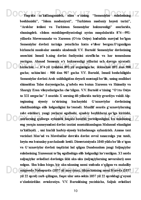   Yuqrida   ta’kidlanganidek,   olim   o‘zining   “Somoniylar   sulolasining
boshlanishi”,   “Islom   madaniyati”,   “Turkiston   madaniy   hayoti   tarixi”,
“Arablar   istilosi   va   Turkiston   Somoniylar   hukmronligi”   asarlarida,
shuningdek.   «Islom   entsiklopediyasi»dagi   ayrim   maqolalarida   874—991-
yillarda   Moverannahr   va   Xuroson   (O rta   Osiyo)   hududida   mavjud   bo lganʻ ʻ
Somoniylar   davlati   tarixiga   yetarlicha   katta   e tibor   bergan.O'rganilgan	
ʼ
birlamchi   manbalar   asosida   akademik   V.V.   Bartold   Somoniylar   davlatining
asoschisi   Ismoil   b.ning   davlat   faoliyatini   atroflicha   va   har   tomonlama
yoritgan.   Ahmad   Somoniy   o z   hukmronligi   yillarini   uch   davrga   ajratadi:	
ʻ
birinchisi   —   874-yil   iyulidan   892-yil   avgustigacha;   ikkinchisi   892   dan   900
gacha;   uchinchisi   -   900   dan   907   gacha   V.V.   Bartold,   Ismoil   boshchiligida
Somoniylar davlati Arab xalifaligidan deyarli mustaqil bo lib, uning mulklari	
ʻ
shimoldan   Talas   daryosigacha,   g arbda   esa   butun   Xuroson   va   Shimoliy   va	
ʻ
Sharqiy Eron viloyatlarigacha cho zilgan. V.V. Bartold o zining “O rta Osiyo
ʻ ʻ ʻ
to XII asrgacha” 3 asarida X asrning 60-yillarida turkiy gvardiya vakili Alp-
teginning   siyosiy   ta sirining   kuchayishi   G aznaviylar   davlatining	
ʼ ʻ
shakllanishiga   olib   kelganligini   ko rsatadi.   Muallif   asarda   g‘aznaviylarning	
ʻ
zabt   etishlari,   yangi   yerlarni   egallashi,   ajnabiy   boyliklarni   qo‘lga   kiritishi,
asirlarning   qullarga   aylanishi   haqida   batafsil   yoritilganligini,   bu   sulolaning
eng yorqin namoyandasi  davlat  taxtini mustahkamlagan Mahmud ekanligini
ta’kidlaydi.   ,   uni   kuchli   harbiy-siyosiy   birlashmaga   aylantirish.  Ammo   taxt
vorislari   Mas’ud   va   Mavdudlar   davrida   davlat   avval   tanazzulga   yuz   tutdi,
keyin esa butunlay parchalanib ketdi. Dissertatsiyada 1040-yilda bo‘lib o‘tgan
va   G‘aznaviylar   davlati   taqdirini   hal   qilgan   Dandonakon   jangi   Saljuqiylar
sulolasining Xurosonni to‘liq egallashiga olib kelganligi ko‘rsatilgan. XI asrda
saljuqiylar avlodlari   davlatiga ikki  aka-uka  (saljuqiylarning nevaralari)   asos
solgan.  Shu  bilan  birga,  bir aka-ukaning  nomi   xutbada o‘qilgan  va mahalliy
miqyosda Nishopurda (1037 yil may-iyun), ikkinchisining nomi Marvda (1037
yil 22 aprel) zarb qilingan, faqat ular asta-sekin 1037 yil 22 apreldagi g‘oyani
o‘zlashtirdilar.   avtokratiya.   V.V.   Bartoldning   yozishicha,   Saljuk   avlodlari
10 