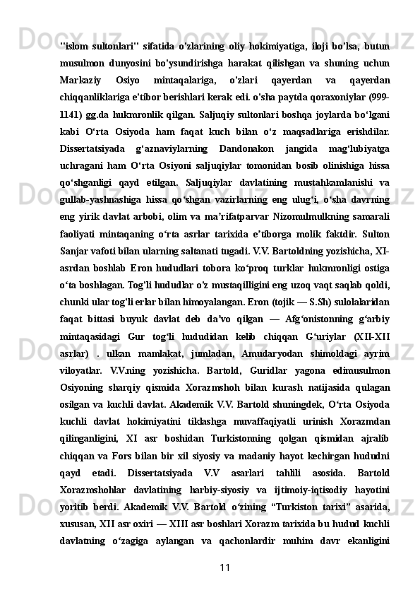 "islom   sultonlari"   sifatida   o'zlarining   oliy   hokimiyatiga,   iloji   bo'lsa,   butun
musulmon   dunyosini   bo'ysundirishga   harakat   qilishgan   va   shuning   uchun
Markaziy   Osiyo   mintaqalariga,   o'zlari   qayerdan   va   qayerdan
chiqqanliklariga e'tibor berishlari kerak edi. o'sha paytda qoraxoniylar (999-
1141)   gg.da   hukmronlik   qilgan.   Saljuqiy   sultonlari   boshqa   joylarda   bo‘lgani
kabi   O‘rta   Osiyoda   ham   faqat   kuch   bilan   o‘z   maqsadlariga   erishdilar.
Dissertatsiyada   g‘aznaviylarning   Dandonakon   jangida   mag‘lubiyatga
uchragani   ham   O‘rta   Osiyoni   saljuqiylar   tomonidan   bosib   olinishiga   hissa
qo‘shganligi   qayd   etilgan.   Saljuqiylar   davlatining   mustahkamlanishi   va
gullab-yashnashiga   hissa   qo shgan   vazirlarning   eng   ulug i,   o sha   davrningʻ ʻ ʻ
eng   yirik   davlat   arbobi,   olim   va   ma rifatparvar   Nizomulmulkning   samarali	
ʼ
faoliyati   mintaqaning   o rta   asrlar   tarixida   e tiborga   molik   faktdir.   Sulton	
ʻ ʼ
Sanjar vafoti bilan ularning saltanati tugadi. V.V. Bartoldning yozishicha, XI-
asrdan   boshlab   Eron   hududlari   tobora   ko proq   turklar   hukmronligi   ostiga	
ʻ
o ta boshlagan. Tog'li hududlar o'z mustaqilligini eng uzoq vaqt saqlab qoldi,	
ʻ
chunki ular tog'li erlar bilan himoyalangan. Eron (tojik — S.Sh) sulolalaridan
faqat   bittasi   buyuk   davlat   deb   da vo   qilgan   —   Afg onistonning   g arbiy	
ʼ ʻ ʻ
mintaqasidagi   Gur   tog li   hududidan   kelib   chiqqan   G uriylar   (XII-XII	
ʻ ʻ
asrlar)   .   ulkan   mamlakat,   jumladan,   Amudaryodan   shimoldagi   ayrim
viloyatlar.   V.V.ning   yozishicha.   Bartold,   Guridlar   yagona   edimusulmon
Osiyoning   sharqiy   qismida   Xorazmshoh   bilan   kurash   natijasida   qulagan
osilgan   va   kuchli   davlat.  Akademik  V.V.   Bartold   shuningdek,   O rta   Osiyoda	
ʻ
kuchli   davlat   hokimiyatini   tiklashga   muvaffaqiyatli   urinish   Xorazmdan
qilinganligini,   XI   asr   boshidan   Turkistonning   qolgan   qismidan   ajralib
chiqqan   va   Fors   bilan   bir   xil   siyosiy   va   madaniy   hayot   kechirgan   hududni
qayd   etadi.   Dissertatsiyada   V.V   asarlari   tahlili   asosida.   Bartold
Xorazmshohlar   davlatining   harbiy-siyosiy   va   ijtimoiy-iqtisodiy   hayotini
yoritib   berdi.   Akademik   V.V.   Bartold   o zining   “Turkiston   tarixi”   asarida,	
ʻ
xususan, XII asr oxiri — XIII asr boshlari Xorazm tarixida bu hudud kuchli
davlatning   o zagiga   aylangan   va   qachonlardir   muhim   davr   ekanligini	
ʻ
11 