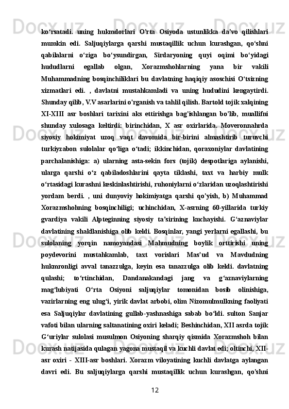 ko rsatadi.   uning   hukmdorlari   O'rta   Osiyoda   ustunlikka   da'vo   qilishlariʻ
mumkin   edi.   Saljuqiylarga   qarshi   mustaqillik   uchun   kurashgan,   qo‘shni
qabilalarni   o‘ziga   bo‘ysundirgan,   Sirdaryoning   quyi   oqimi   bo‘yidagi
hududlarni   egallab   olgan,   Xorazmshohlarning   yana   bir   vakili
Muhammadning   bosqinchiliklari   bu   davlatning   haqiqiy   asoschisi   O‘tsizning
xizmatlari   edi.   ,   davlatni   mustahkamladi   va   uning   hududini   kengaytirdi.
Shunday qilib, V.V asarlarini o'rganish va tahlil qilish. Bartold tojik xalqining
XI-XIII   asr   boshlari   tarixini   aks   ettirishga   bag'ishlangan   bo'lib,   muallifni
shunday   xulosaga   keltirdi:   birinchidan,   X   asr   oxirlarida.   Moveronnahrda
siyosiy   hokimiyat   uzoq   vaqt   davomida   bir-birini   almashtirib   turuvchi
turkiyzabon   sulolalar   qo liga   o tadi;   ikkinchidan,   qoraxoniylar   davlatining	
ʻ ʻ
parchalanishiga:   a)   ularning   asta-sekin   fors   (tojik)   despotlariga   aylanishi,
ularga   qarshi   o z   qabiladoshlarini   qayta   tiklashi,   taxt   va   harbiy   mulk	
ʻ
o rtasidagi kurashni keskinlashtirishi, ruhoniylarni o zlaridan uzoqlashtirishi	
ʻ ʻ
yordam   berdi.   ,   uni   dunyoviy   hokimiyatga   qarshi   qo'yish,   b)   Muhammad
Xorazmshohning   bosqinchiligi;   uchinchidan,   X-asrning   60-yillarida   turkiy
gvardiya   vakili   Alpteginning   siyosiy   ta sirining   kuchayishi.   G‘aznaviylar	
ʼ
davlatining   shakllanishiga   olib   keldi.   Bosqinlar,   yangi   yerlarni   egallashi,   bu
sulolaning   yorqin   namoyandasi   Mahmudning   boylik   orttirishi   uning
poydevorini   mustahkamlab,   taxt   vorislari   Mas’ud   va   Mavdudning
hukmronligi   avval   tanazzulga,   keyin   esa   tanazzulga   olib   keldi.   davlatning
qulashi;   to rtinchidan,   Dandanakandagi   jang   va   g aznaviylarning	
ʻ ʻ
mag lubiyati   O rta   Osiyoni   saljuqiylar   tomonidan   bosib   olinishiga,	
ʻ ʻ
vazirlarning   eng   ulug i,   yirik   davlat   arbobi,   olim   Nizomulmulkning   faoliyati	
ʻ
esa   Saljuqiylar   davlatining   gullab-yashnashiga   sabab   bo ldi.   sulton   Sanjar	
ʻ
vafoti bilan ularning saltanatining oxiri keladi; Beshinchidan, XII asrda tojik
G uriylar   sulolasi   musulmon   Osiyoning   sharqiy   qismida   Xorazmshoh   bilan	
ʻ
kurash natijasida qulagan yagona mustaqil va kuchli davlat edi; oltinchi, XII-
asr   oxiri   -   XIII-asr   boshlari.   Xorazm   viloyatining   kuchli   davlatga   aylangan
davri   edi.   Bu   saljuqiylarga   qarshi   mustaqillik   uchun   kurashgan,   qo'shni
12 