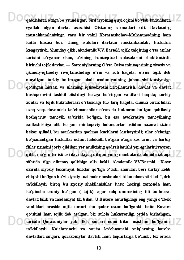 qabilalarni o'ziga bo'ysundirgan, Sirdaryoning quyi oqimi bo'ylab hududlarni
egallab   olgan   davlat   asoschisi   Otsizning   xizmatlari   edi.   Davlatning
mustahkamlanishiga   yana   bir   vakil   Xorazmshohov-Muhammadning   ham
katta   hissasi   bor.   Uning   istilolari   davlatni   mustahkamlab,   hududini
kengaytirdi. Shunday qilib, akademik V.V. Bartold tojik xalqining o rta asrlarʻ
tarixini   o rganar   ekan,   o zining   kontseptual   xulosalarini   shakllantirdi:	
ʻ ʻ
birinchi tojik davlati — Somoniylarning O rta Osiyo mintaqasining siyosiy va	
ʻ
ijtimoiy-iqtisodiy   rivojlanishidagi   o rni   va   roli   haqida;   o‘zini   tojik   deb	
ʻ
ataydigan   turkiy   bo‘lmagan   aholi   madaniyatining   jahon   sivilizatsiyasiga
qo‘shgan   hissasi   va   ularning   iqtisodiyotni   rivojlantirish,   davlat   va   davlat
boshqaruvini   tashkil   etishdagi   ko‘zga   ko‘ringan   vakillari   haqida;   turkiy
xonlar  va  tojik   hukmdorlari   o rtasidagi   tub   farq  haqida,  chunki   birinchilari	
ʻ
uzoq   vaqt   davomida   ko chmanchilar   o rtasida   hukmron   bo lgan   qabilaviy	
ʻ ʻ ʻ
boshqaruv   tamoyili   ta sirida   bo lgan,   bu   esa   avtokratiya   tamoyilining
ʼ ʻ
zaiflashishiga   olib   kelgan;   mintaqaviy   hukmdorlar   ustidan   nazorat   tizimi
bekor   qilindi,   bu   markazdan   qochma   kuchlarni   kuchaytirdi;   ular   o'zlariga
bo'ysunadigan   hududlar   uchun   halokatli   bo'lgan   o'ziga   xos   tizim   va   harbiy
fiflar tizimini joriy qildilar; yer mulkining qadrsizlanishi yer egalarini vayron
qilib, mo‘g‘ullar istilosi davridayoq dihqoniyning manbalarda alohida tabaqa
sifatida   tilga   olinmay   qolishiga   olib   keldi.   Akademik   V.V.Bartold   “X-asr
oxirida   siyosiy   hokimiyat   turklar   qo liga   o tadi,   shundan   beri   turkiy   kelib	
ʻ ʻ
chiqishi bo lgan ba zi siyosiy tuzilmalar boshqalari bilan almashtiriladi”, deb	
ʻ ʼ
ta kidlaydi,   biroq   bu   siyosiy   shakllanishlar,   hatto   hozirgi   zamonda   ham	
ʼ
ko pincha   eroniy   bo lgan   (   tojik),   agar   xalq   ommasining   tili   bo‘lmasa,
ʻ ʻ
davlatchilik va madaniyat  tili bilan. U Buxoro amirligidagi  eng yangi  o zbek	
ʻ
xonliklari   orasida   tojik   unsuri   shu   qadar   ustun   bo lganki,   hatto   Buxoro	
ʻ
qo shini   ham   tojik   deb   atalgan,   bir   sulola   hukmronligi   ostida   birlashgan,	
ʻ
tarixda   Qoraxoniylar   yoki   Ilek   xonlari   nomi   bilan   mashhur   bo lganini	
ʻ
ta kidlaydi.   Ko‘chmanchi   va   yarim   ko‘chmanchi   xalqlarning   barcha	
ʼ
davlatlari   singari,   qoraxoniylar   davlati   ham   taqdirlarga   bo‘linib,   tez   orada
13 