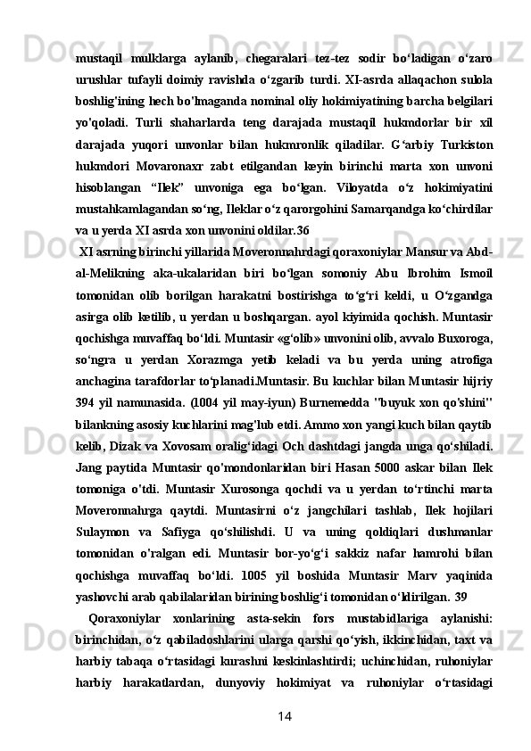 mustaqil   mulklarga   aylanib,   chegaralari   tez-tez   sodir   bo‘ladigan   o‘zaro
urushlar   tufayli   doimiy   ravishda   o‘zgarib   turdi.   XI-asrda   allaqachon   sulola
boshlig'ining hech bo'lmaganda nominal oliy hokimiyatining barcha belgilari
yo'qoladi.   Turli   shaharlarda   teng   darajada   mustaqil   hukmdorlar   bir   xil
darajada   yuqori   unvonlar   bilan   hukmronlik   qiladilar.   G arbiy   Turkistonʻ
hukmdori   Movaronaxr   zabt   etilgandan   keyin   birinchi   marta   xon   unvoni
hisoblangan   “Ilek”   unvoniga   ega   bo lgan.   Viloyatda   o z   hokimiyatini	
ʻ ʻ
mustahkamlagandan so ng, Ileklar o z qarorgohini Samarqandga ko chirdilar	
ʻ ʻ ʻ
va u yerda XI asrda xon unvonini oldilar. 36
 XI asrning birinchi yillarida Moveronnahrdagi qoraxoniylar Mansur va Abd-
al-Melikning   aka-ukalaridan   biri   bo lgan   somoniy   Abu   Ibrohim   Ismoil	
ʻ
tomonidan   olib   borilgan   harakatni   bostirishga   to g ri   keldi,   u   O zgandga	
ʻ ʻ ʻ
asirga   olib   ketilib,   u   yerdan   u   boshqargan.   ayol   kiyimida   qochish.   Muntasir
qochishga muvaffaq bo‘ldi. Muntasir «g‘olib» unvonini olib, avvalo Buxoroga,
so‘ngra   u   yerdan   Xorazmga   yetib   keladi   va   bu   yerda   uning   atrofiga
anchagina tarafdorlar to‘planadi.Muntasir. Bu kuchlar bilan Muntasir hijriy
394  yil   namunasida.  (1004   yil   may-iyun)   Burnemedda  "buyuk   xon   qo'shini"
bilankning asosiy kuchlarini mag'lub etdi. Ammo xon yangi kuch bilan qaytib
kelib,  Dizak va  Xovosam   oralig‘idagi  Och  dashtdagi   jangda  unga  qo‘shiladi.
Jang   paytida   Muntasir   qo'mondonlaridan   biri   Hasan   5000   askar   bilan   Ilek
tomoniga   o'tdi.   Muntasir   Xurosonga   qochdi   va   u   yerdan   to‘rtinchi   marta
Moveronnahrga   qaytdi.   Muntasirni   o‘z   jangchilari   tashlab,   Ilek   hojilari
Sulaymon   va   Safiyga   qo‘shilishdi.   U   va   uning   qoldiqlari   dushmanlar
tomonidan   o'ralgan   edi.   Muntasir   bor-yo‘g‘i   sakkiz   nafar   hamrohi   bilan
qochishga   muvaffaq   bo‘ldi.   1005   yil   boshida   Muntasir   Marv   yaqinida
yashovchi arab qabilalaridan birining boshlig‘i tomonidan o‘ldirilgan. 39
  Qoraxoniylar   xonlarining   asta-sekin   fors   mustabidlariga   aylanishi:
birinchidan,   o z   qabiladoshlarini   ularga   qarshi   qo yish,   ikkinchidan,   taxt   va	
ʻ ʻ
harbiy   tabaqa   o rtasidagi   kurashni   keskinlashtirdi;   uchinchidan,   ruhoniylar	
ʻ
harbiy   harakatlardan,   dunyoviy   hokimiyat   va   ruhoniylar   o rtasidagi	
ʻ
14 