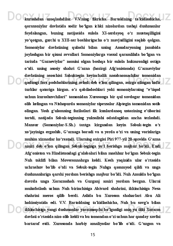 kurashdan   uzoqlashdilar.   V.V.ning   fikricha.   Bartoldning   ta kidlashicha,ʼ
qoraxoniylar   davlatida   sodir   bo lgan   ichki   nizolardan   tashqi   dushmanlar	
ʻ
foydalangan,   buning   natijasida   sulola   XI-asrdayoq   o z   mustaqilligini	
ʻ
yo qotgan,   garchi   u   XIII-asr   boshlarigacha   o z   mavjudligini   saqlab   qolgan.	
ʻ ʻ
Somoniylar   davlatining   qulashi   bilan   uning   Amudaryoning   janubida
joylashgan   bir   qismi   avvallari   Somoniylarga   vassal   qaramlikda   bo lgan   va	
ʻ
tarixda   “Gazneviylar”   nomini   olgan   boshqa   bir   sulola   hukmronligi   ostiga
o tdi.   uning   asosiy   shahri   G'azna   (hozirgi   Afg'onistonda)   G'aznaviylar	
ʻ
davlatining   asoschisi   Sabuktegin   keyinchalik   nasabnomachilar   tomonidan
qadimgi   fors   podshohlarining   avlodi   deb   e'lon   qilingan,   asirga   olingan   kofir
turklar   qatoriga   kirgan.   o z   qabiladoshlari   yoki   somoniylarning   “e tiqod	
ʻ ʼ
uchun   kurashuvchilari”   tomonidan   Xurosonga   bir   qul   savdogar   tomonidan
olib kelingan va Nishopurda somoniylar sipexsalar Alptegin tomonidan sotib
olingan.   Yosh   g‘ulomning   fazilatlari   ilk   kunlardanoq   ustozining   e’tiborini
tortdi,   natijada   Sabuk-teginning   yuksalishi   odatdagidan   ancha   tezlashdi.
Mansur   (Somoniylar-S.Sh.)   taxtga   kirgandan   keyin   Sabuk-tegin   o z	
ʻ
xo jayiniga   ergashib,   G aznaga   boradi   va   u   yerda   o zi   va   uning   vorislariga	
ʻ ʻ ʻ
muhim xizmatlar ko rsatadi. Ularning oxirgisi Piri 977-yil 20-aprelda G‘azna	
ʻ
amiri   deb   e’lon   qilingan   Sebuk-teginga   yo‘l   berishga   majbur   bo‘ldi.   Endi
Afg‘oniston va Hindistondagi g‘alabalari bilan mashhur bo‘lgan Sebuk-tegin
Nuh   taklifi   bilan   Moveronnahrga   keldi.   Kesh   yaqinida   ular   o'rtasida
uchrashuv   bo'lib   o'tdi   va   Sebuk-tegin   Nuhga   qasamyod   qildi   va   unga
dushmanlariga   qarshi   yordam   berishga  majbur bo'ldi.  Nuh  Amulda   bo lgan	
ʻ
davrda   unga   Xorazmshoh   va   Gurganj   amiri   yordam   bergan.   Ularni
mukofotlash   uchun   Nuh   birinchisiga   Abivard   shahrini,   ikkinchisiga   Nesa
shahrini   meros   qilib   berdi.   Aslida   bu   Xuroson   shaharlari   Abu   Ali
hokimiyatida   edi.   V.V.   Bartoldning   ta'kidlashicha,   Nuh   bu   sovg'a   bilan
ikkinchisiga  yangi  dushmanlar yaratmoqchi  bo'lganligi  aniq.yu  ikki  Xorazm
davlati o rtasida nizo olib keldi va bu tomondan o zi uchun har qanday xavfni	
ʻ ʻ
bartaraf   etdi.   Xurosonda   harbiy   amaliyotlar   bo'lib   o'tdi.   G uzgon   va	
ʻ
15 