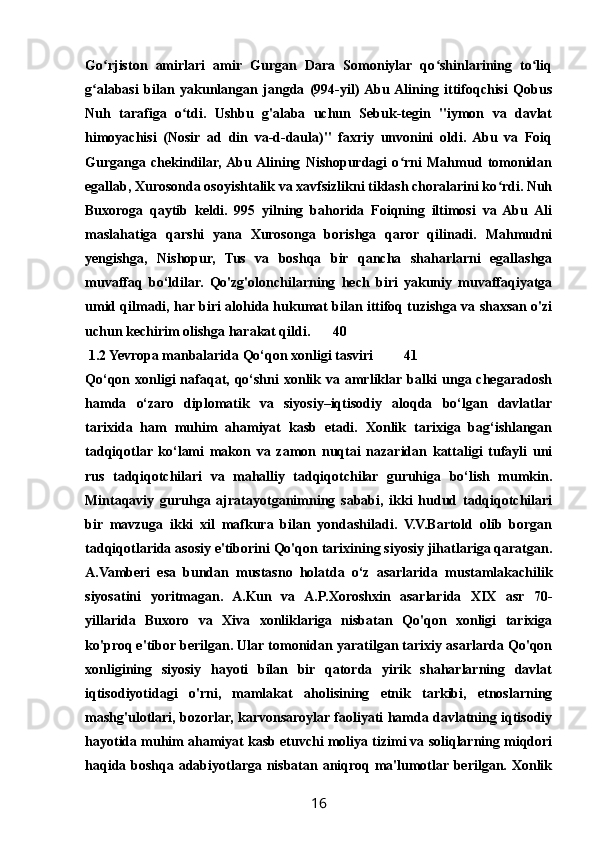 Go rjiston   amirlari   amir   Gurgan   Dara   Somoniylar   qo shinlarining   to liqʻ ʻ ʻ
g alabasi   bilan   yakunlangan   jangda   (994-yil)  Abu  Alining   ittifoqchisi   Qobus	
ʻ
Nuh   tarafiga   o tdi.   Ushbu   g'alaba   uchun   Sebuk-tegin   "iymon   va   davlat	
ʻ
himoyachisi   (Nosir   ad   din   va-d-daula)"   faxriy   unvonini   oldi.   Abu   va   Foiq
Gurganga   chekindilar,  Abu  Alining   Nishopurdagi   o rni   Mahmud   tomonidan	
ʻ
egallab, Xurosonda osoyishtalik va xavfsizlikni tiklash choralarini ko rdi. Nuh	
ʻ
Buxoroga   qaytib   keldi.   995   yilning   bahorida   Foiqning   iltimosi   va   Abu   Ali
maslahatiga   qarshi   yana   Xurosonga   borishga   qaror   qilinadi.   Mahmudni
yengishga,   Nishopur,   Tus   va   boshqa   bir   qancha   shaharlarni   egallashga
muvaffaq   bo‘ldilar.   Qo'zg'olonchilarning   hech   biri   yakuniy   muvaffaqiyatga
umid qilmadi, har biri alohida hukumat bilan ittifoq tuzishga va shaxsan o'zi
uchun kechirim olishga harakat qildi. 40
 1.2 Yevropa manbalarida Qo‘qon xonligi tasviri 41
Qo‘qon xonligi  nafaqat, qo‘shni  xonlik va amrliklar balki  unga chegaradosh
hamda   o‘zaro   diplomatik   va   siyosiy–iqtisodiy   aloqda   bo‘lgan   davlatlar
tarixida   ham   muhim   ahamiyat   kasb   etadi.   Xonlik   tarixiga   bag‘ishlangan
tadqiqotlar   ko‘lami   makon   va   zamon   nuqtai   nazaridan   kattaligi   tufayli   uni
rus   tadqiqotchilari   va   mahalliy   tadqiqotchilar   guruhiga   bo‘lish   mumkin.
Mintaqaviy   guruhga   ajratayotganimning   sababi,   ikki   hudud   tadqiqotchilari
bir   mavzuga   ikki   xil   mafkura   bilan   yondashiladi.   V.V.Bartold   olib   borgan
tadqiqotlarida asosiy e'tiborini Qo'qon tarixining siyosiy jihatlariga qaratgan.
A.Vamberi   esa   bundan   mustasno   holatda   o‘z   asarlarida   mustamlakachilik
siyosatini   yoritmagan.   A.Kun   va   A.P.Xoroshxin   asarlarida   XIX   asr   70-
yillarida   Buxoro   va   Xiva   xonliklariga   nisbatan   Qo'qon   xonligi   tarixiga
ko'proq e'tibor berilgan. Ular tomonidan yaratilgan tarixiy asarlarda Qo'qon
xonligining   siyosiy   hayoti   bilan   bir   qatorda   yirik   shaharlarning   davlat
iqtisodiyotidagi   o'rni,   mamlakat   aholisining   etnik   tarkibi,   etnoslarning
mashg'ulotlari, bozorlar, karvonsaroylar faoliyati hamda davlatning iqtisodiy
hayotida muhim ahamiyat kasb etuvchi moliya tizimi va soliqlarning miqdori
haqida boshqa adabiyotlarga nisbatan aniqroq ma'lumotlar berilgan. Xonlik
16 