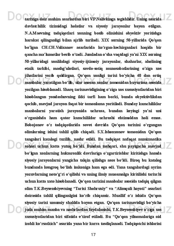 tarixiga doir muhim asarlardan biri V.P.Nalivkinga tegishlidir. Uning asarida
davlatchilik   tizimidagi   holatlar   va   siyosiy   jarayonlar   bayon   etilgan.
N.A.Maevning   tadqiqotlari   xonning   bosib   olinishini   obyektiv   yoritishga
harakat   qilinganligi   bilan   ajrlib   turiladi.   XIX   asrning   50-yillarida   Qo'qon
bo'lgan   CH.CH.Valixanov   asarlarida   ko‘rgan-kechirganlari   haqida   bir
qancha ma’lumotlar berib o‘tadi. Jumladan o‘sha vaqtdagi ya’ni XIX asrning
50-yillaridagi   xonlikdagi   siyosiy-ijtimoiy   jarayonlar,   shaharlar,   aholining
etnik   tarkibi,   mashg'ulotlari,   savdo-sotiq   munosabatlarining   o'ziga   xos
jihatlarini   yozib   qoldirgan.   Qo‘qon   xonligi   tarixi   bo‘yicha   40   dan   ortiq
manbalar yaratilgan bo‘lib, ular asosan xonlar tomonidan buyurtma asosida
yozilgan hisoblanadi. Sharq tarixnavisligining o‘ziga xos xususiyatlaridan biri
hisoblangan   yondashuvning   ikki   tarfi   ham   borki,   bunda   obyektivlikdan
qochib, mavjud jarayon faqat bir tomonlama yoritiladi. Bunday kamchiliklar
manbalarni   yaratish   jarayonida   uchrasa,   bundan   keyingi   ya’ni   uni
o‘rganishda   ham   qator   kamchiliklar   uchrashi   ehtimoldan   holi   emas.
Bobojonov   o‘z   tadqiqotlarida   sovet   davrida   Qo‘qon   tarixini   o‘rgangan
olimlarning   ishini   tahlil   qilib   chiqadi.   S.X.Ishonxonov   tomonidan   Qo‘qon
tangalari   katalogi   tuzilib,   nashr   etildi.   Bu   tadqiqot   nafaqat   numizmatika
sohasi   uchun   katta   yutuq   bo‘ldi.   Bundan   tashqari,   shu   paytgacha   mavjud
bo‘lgan   xonlarning   hukmronlik   davrlariga   o‘zgartirishlar   kiritishga   hamda
siyosiy   jarayonlarni   yangicha   talqin   qilishga   asos   bo‘ldi.   Biroq   bu   katalog
bundanda   kengroq   bo‘lish   imkoniga   ham   ega   edi.  Yana   tangalardagi   ayrim
yozuvlarning noto‘g‘ri o‘qilishi  va uning ilmiy muoamalga kiritilishi  tarixchi
uchun katta xato hisoblanadi. Qo‘qon tarixini manbalar asosida tadqiq qilgan
olim  T.K.Beysembiyevning “Tarixi  Shohruxiy” va “Alimquli  hayoti” asarlari
doirasida   tahlil   qilinganlgini   ko‘rib   chiqamiz.   Muallif   o‘z   ishida   Qo‘qon
siyosiy   tarixi   umumiy   shaklda   bayon   etgan.   Qo‘qon   tarixnavisligi   bo‘yicha
juda muhim manba va nashrlardan foydalanishi, T.K.Beysembiyev o‘ziga xos
xususiyatlaridan   biri   sifatida   e’tirof   etiladi.   Bu   “Qo‘qon   yilnomalariga   oid
izohli ko‘rsatkich” asarida yana bir karra tasdiqlanadi. Tadqiqotchi ishlarini
17 