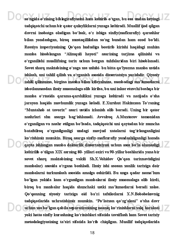 so‘ngida o‘zining biblogirafiyasini ham keltirib o‘tgan, bu esa undan keyingi
tadqiqotchi uchun bir qator qulayliklarni yuzaga keltiradi. Muallif ijod qilgan
davrni   inobatga   oladigan   bo‘lsak,   o‘z   ishiga   sinfiy(mafkurafiy)   qarashlar
bilan   yondashgan,   biroq   mustaqillikdan   so‘ng   bundan   ham   ozod   bo‘ldi.
Rossiya   imperiyasining   Qo‘qon   hududiga   bostirib   kirishi   haqidagi   muhim
manba   hisoblangan   “Alimquli   hayoti”   asarining   tarjima   qilinishi   va
o‘rganilishi   muallifning   tarix   uchun   bergan   tuhfalaridan   biri   hisoblanadi.
Sovet sharq maktabining o‘zoga xos uslubi- bu bitta qo‘lyozma manba ustida
ishlash,   uni   tahlil   qilish   va   o‘rganish   asosida   dissertatsiya   yozishdir.   Qiyosiy
tahlil qilinmasa, birgina manba bilan kifoyalnasa, manbadagi  ma’lumotlarni
isbotlanmasdan ilmiy muomalaga olib kirilsa, bu uni inkor etuvchi boshqa bir
manba   o‘rtasida   qarama-qarshilikni   yuzaga   keltiradi   va   natijada   o‘sha
jarayon   haqida   mavhumlik   yuzaga   keladi.   E.Xurshut   Hakimxon   To‘raning
“Muntahab   at   tavorix”   asari   ustida   izlanish   olib   boradi.   Uning   bir   qator
nashrlari   shu   asarga   bag‘ishlanadi.   Avvalroq   A.Muxtorov   tomonidan
o‘rganilgan   va   nashr  etilgan   bo‘lsada,   tadqiqotchi   uni   qaytadan   bir muncha
batafsilroq   o‘rganilganligi   undagi   mavjud   xatolarni   tog‘irlanganligini
ko‘rishimiz mumkin. Biroq asarga sinfiy-mafkurafiy yondashilganligi hamda
qayta   ishlangan   manba   doktorlik   dissertatsiyasi   uchun   asos   bo‘la   olamasligi
keltirilib o‘tilgan XIX asrning 80- yillari oxiri va 90-yillar boshlarida yana bir
sovet   sharq   maktabining   vakili   Sh.X.Vohidov   Qo’qon   tarixnavisligini
manbalar)   asosida   o‘rgana   boshladi.   Ilmiy   ishi   asosan   xonlik   tarixiga   doir
manbalarni   turkumlash   asosida   amalga   oshirildi.   Bu   unga   qadar   noma’lum
bo‘lgan   yokida   kam   o‘rganilgan   manbalarni   ilmiy   muomalaga   olib   kirdi,
biroq   bu   manbalar   haqida   shunchaki   ustki   ma’lumotlarni   beradi   xolos.
Qo‘qonning   siyosiy   tarixiga   oid   ba’zi   tafsilotlarni   X.N.Bobobekovnig
tadqiqotlarida   uchratishimiz   mumkin.   “Po‘latxon   qo‘zg‘aloni”   o‘sha   davr
uchun xos bo‘lgan qabila separatizmining noaniq ko‘rinishlarni xalq harakati
yoki hatto sinfiy kurashning ko‘rinishlari sifatida tavsiflash ham Sovet tarixiy
metodologiyasining   ta’siri   sifatida   ko‘rib   chiqilgan.   Muallif   tadqiqotlarida
18 
