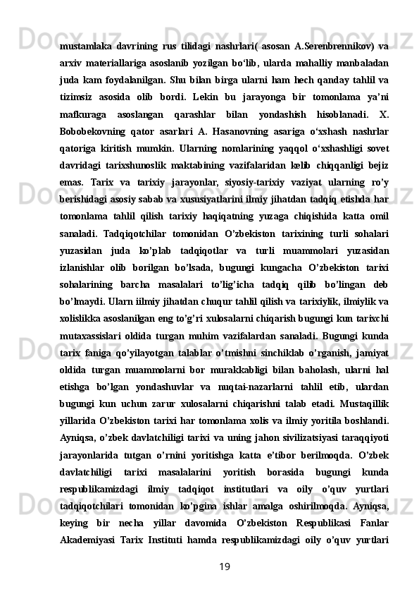 mustamlaka   davrining   rus   tilidagi   nashrlari(   asosan   A.Serenbrennikov)   va
arxiv   materiallariga   asoslanib   yozilgan   bo‘lib,   ularda   mahalliy   manbaladan
juda   kam   foydalanilgan.   Shu   bilan   birga   ularni   ham   hech   qanday   tahlil   va
tizimsiz   asosida   olib   bordi.   Lekin   bu   jarayonga   bir   tomonlama   ya’ni
mafkuraga   asoslangan   qarashlar   bilan   yondashish   hisoblanadi.   X.
Bobobekovning   qator   asarlari   A.   Hasanovning   asariga   o‘xshash   nashrlar
qatoriga   kiritish   mumkin.   Ularning   nomlarining   yaqqol   o‘xshashligi   sovet
davridagi   tarixshunoslik   maktabining   vazifalaridan   kelib   chiqqanligi   bejiz
emas.   Tarix   va   tarixiy   jarayonlar,   siyosiy-tarixiy   vaziyat   ularning   rо’y
berishidagi asosiy sabab va xususiyatlarini ilmiy jihatdan tadqiq etishda har
tomonlama   tahlil   qilish   tarixiy   haqiqatning   yuzaga   chiqishida   katta   omil
sanaladi.   Tadqiqotchilar   tomonidan   О’zbekiston   tarixining   turli   sohalari
yuzasidan   juda   kо’plab   tadqiqotlar   va   turli   muammolari   yuzasidan
izlanishlar   olib   borilgan   bо’lsada,   bugungi   kungacha   О’zbekiston   tarixi
sohalarining   barcha   masalalari   tо’lig’icha   tadqiq   qilib   bо’lingan   deb
bо’lmaydi. Ularn iilmiy jihatdan chuqur tahlil qilish va tarixiylik, ilmiylik va
xolislikka asoslanilgan eng tо’g’ri xulosalarni chiqarish bugungi kun tarixchi
mutaxassislari   oldida   turgan   muhim   vazifalardan   sanaladi.   Bugungi   kunda
tarix   faniga   qо’yilayotgan   talablar   о’tmishni   sinchiklab   о’rganish,   jamiyat
oldida   turgan   muammolarni   bor   murakkabligi   bilan   baholash,   ularni   hal
etishga   bо’lgan   yondashuvlar   va   nuqtai-nazarlarni   tahlil   etib,   ulardan
bugungi   kun   uchun   zarur   xulosalarni   chiqarishni   talab   etadi.   Mustaqillik
yillarida   О’zbekiston   tarixi   har  tomonlama   xolis   va   ilmiy   yoritila   boshlandi.
Ayniqsa,   о’zbek   davlatchiligi   tarixi   va   uning   jahon   sivilizatsiyasi   taraqqiyoti
jarayonlarida   tutgan   о’rnini   yoritishga   katta   e’tibor   berilmoqda.   О’zbek
davlatchiligi   tarixi   masalalarini   yoritish   borasida   bugungi   kunda
respublikamizdagi   ilmiy   tadqiqot   institutlari   va   oily   о’quv   yurtlari
tadqiqotchilari   tomonidan   kо’pgina   ishlar   amalga   oshirilmoqda.   Ayniqsa,
keying   bir   necha   yillar   davomida   О’zbekiston   Respublikasi   Fanlar
Akademiyasi   Tarix   Instituti   hamda   respublikamizdagi   oily   о’quv   yurtlari
19 