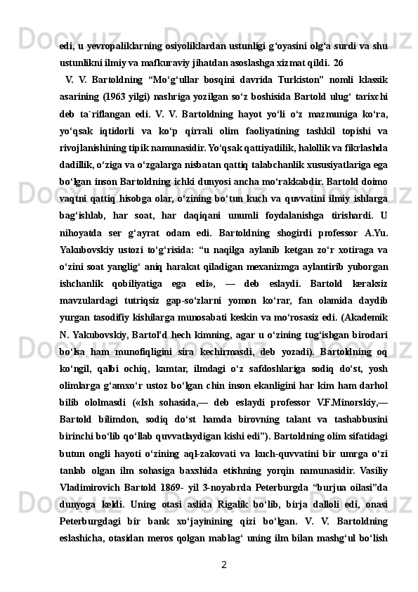 edi, u yevropaliklarning osiyoliklardan ustunligi  g oyasini  olg a surdi  va shuʻ ʻ
ustunlikni ilmiy va mafkuraviy jihatdan asoslashga xizmat qildi. 26
  V.   V.   Bartoldning   “Mo‘g‘ullar   bosqini   davrida   Turkiston”   nomli   klassik
asarining (1963 yilgi) nashriga yozilgan so‘z boshisida Bartold ulug‘ tarixchi
deb   ta`riflangan   edi.   V.   V.   Bartoldning   hayot   yo‘li   o‘z   mazmuniga   ko‘ra,
yo‘qsak   iqtidorli   va   ko‘p   qirrali   olim   faoliyatining   tashkil   topishi   va
rivojlanishining tipik namunasidir. Yo‘qsak qattiyatlilik, halollik va fikrlashda
dadillik, o‘ziga va o‘zgalarga nisbatan qattiq talabchanlik xususiyatlariga ega
bo‘lgan inson Bartoldning ichki dunyosi ancha mo‘rakkabdir. Bartold doimo
vaqtni   qattiq   hisobga   olar,   o‘zining   bo‘tun   kuch   va   quvvatini   ilmiy   ishlarga
bag‘ishlab,   har   soat,   har   daqiqani   unumli   foydalanishga   tirishardi.   U
nihoyatda   ser   g‘ayrat   odam   edi.   Bartoldning   shogirdi   professor   A.Yu.
Yakubovskiy   ustozi   to‘g‘risida:   “u   naqilga   aylanib   ketgan   zo‘r   xotiraga   va
o‘zini  soat  yanglig‘   aniq  harakat   qiladigan  mexanizmga  aylantirib  yuborgan
ishchanlik   qobiliyatiga   ega   edi»,   —   deb   eslaydi.   Bartold   keraksiz
mavzulardagi   tutriqsiz   gap-so‘zlarni   yomon   ko‘rar,   fan   olamida   daydib
yurgan tasodifiy kishilarga munosabati keskin va mo‘rosasiz edi. (Akademik
N.  Yakubovskiy,   Bartol’d   hech   kimning,   agar  u   o‘zining   tug‘ishgan   birodari
bo‘lsa   ham   munofiqligini   sira   kechirmasdi,   deb   yozadi).   Bartoldning   oq
ko‘ngil,   qalbi   ochiq,   kamtar,   ilmdagi   o‘z   safdoshlariga   sodiq   do‘st,   yosh
olimlarga   g‘amxo‘r  ustoz   bo‘lgan   chin   inson   ekanligini   har  kim   ham   darhol
bilib   ololmasdi   («Ish   sohasida,—   deb   eslaydi   professor   V.F.Minorskiy,—
Bartold   bilimdon,   sodiq   do‘st   hamda   birovning   talant   va   tashabbusini
birinchi bo‘lib qo‘llab quvvatlaydigan kishi edi”). Bartoldning olim sifatidagi
butun   ongli   hayoti   o‘zining   aql-zakovati   va   kuch-quvvatini   bir   umrga   o‘zi
tanlab   olgan   ilm   sohasiga   baxshida   etishning   yorqin   namunasidir.   Vasiliy
Vladimirovich   Bartold   1869-   yil   3-noyabrda   Peterburgda   “burjua   oilasi”da
dunyoga   keldi.   Uning   otasi   aslida   Rigalik   bo‘lib,   birja   dalloli   edi,   onasi
Peterburgdagi   bir   bank   xo‘jayinining   qizi   bo‘lgan.   V.   V.   Bartoldning
eslashicha,   otasidan   meros   qolgan   mablag‘   uning   ilm   bilan   mashg‘ul   bo‘lish
2 