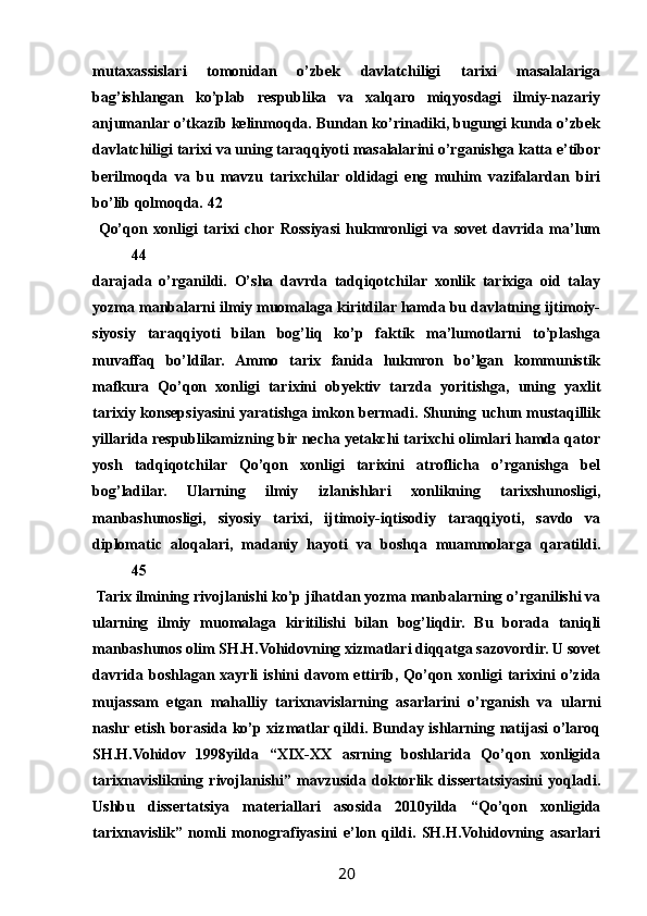 mutaxassislari   tomonidan   о’zbek   davlatchiligi   tarixi   masalalariga
bag’ishlangan   kо’plab   respublika   va   xalqaro   miqyosdagi   ilmiy-nazariy
anjumanlar о’tkazib kelinmoqda. Bundan kо’rinadiki, bugungi kunda о’zbek
davlatchiligi tarixi va uning taraqqiyoti masalalarini о’rganishga katta e’tibor
berilmoqda   va   bu   mavzu   tarixchilar   oldidagi   eng   muhim   vazifalardan   biri
bо’lib qolmoqda. 42
  Qо’qon   xonligi   tarixi   chor   Rossiyasi   hukmronligi   va   sovet   davrida   ma’lum
44
darajada   о’rganildi.   О’sha   davrda   tadqiqotchilar   xonlik   tarixiga   oid   talay
yozma manbalarni ilmiy muomalaga kiritdilar hamda bu davlatning ijtimoiy-
siyosiy   taraqqiyoti   bilan   bog’liq   kо’p   faktik   ma’lumotlarni   tо’plashga
muvaffaq   bо’ldilar.   Ammo   tarix   fanida   hukmron   bо’lgan   kommunistik
mafkura   Qо’qon   xonligi   tarixini   obyektiv   tarzda   yoritishga,   uning   yaxlit
tarixiy konsepsiyasini yaratishga imkon bermadi. Shuning uchun mustaqillik
yillarida respublikamizning bir necha yetakchi tarixchi olimlari hamda qator
yosh   tadqiqotchilar   Qо’qon   xonligi   tarixini   atroflicha   о’rganishga   bel
bog’ladilar.   Ularning   ilmiy   izlanishlari   xonlikning   tarixshunosligi,
manbashunosligi,   siyosiy   tarixi,   ijtimoiy-iqtisodiy   taraqqiyoti,   savdo   va
diplomatic   aloqalari,   madaniy   hayoti   va   boshqa   muammolarga   qaratildi.
45
 Tarix ilmining rivojlanishi kо’p jihatdan yozma manbalarning о’rganilishi va
ularning   ilmiy   muomalaga   kiritilishi   bilan   bog’liqdir.   Bu   borada   taniqli
manbashunos olim SH.H.Vohidovning xizmatlari diqqatga sazovordir. U sovet
davrida  boshlagan  xayrli  ishini  davom   ettirib,  Qо’qon  xonligi   tarixini  о’zida
mujassam   etgan   mahalliy   tarixnavislarning   asarlarini   о’rganish   va   ularni
nashr etish borasida kо’p xizmatlar qildi. Bunday ishlarning natijasi  о’laroq
SH.H.Vohidov   1998yilda   “XIX-XX   asrning   boshlarida   Qо’qon   xonligida
tarixnavislikning   rivojlanishi”   mavzusida   doktorlik   dissertatsiyasini   yoqladi.
Ushbu   dissertatsiya   materiallari   asosida   2010yilda   “Qо’qon   xonligida
tarixnavislik”   nomli   monografiyasini   e’lon   qildi.   SH.H.Vohidovning   asarlari
20 