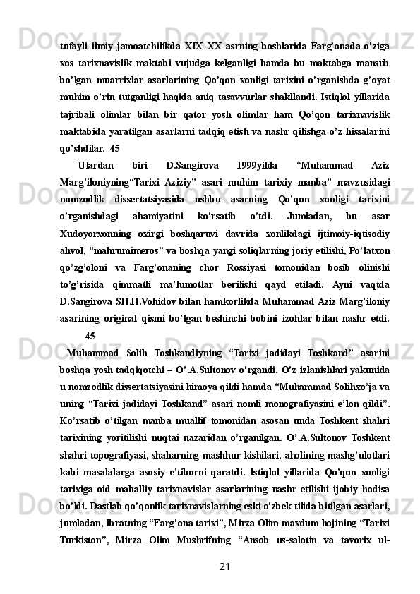 tufayli   ilmiy   jamoatchilikda   XIX–XX   asrning   boshlarida   Farg’onada   о’ziga
xos   tarixnavislik   maktabi   vujudga   kelganligi   hamda   bu   maktabga   mansub
bо’lgan   muarrixlar   asarlarining   Qо’qon   xonligi   tarixini   о’rganishda   g’oyat
muhim   о’rin   tutganligi   haqida   aniq   tasavvurlar  shakllandi.   Istiqlol   yillarida
tajribali   olimlar   bilan   bir   qator   yosh   olimlar   ham   Qо’qon   tarixnavislik
maktabida   yaratilgan   asarlarni   tadqiq  etish   va  nashr  qilishga   о’z  hissalarini
qо’shdilar. 45
  Ulardan   biri   D.Sangirova   1999yilda   “Muhammad   Aziz
Marg’iloniyning“Tarixi   Aziziy”   asari   muhim   tarixiy   manba”   mavzusidagi
nomzodlik   dissertatsiyasida   ushbu   asarning   Qо’qon   xonligi   tarixini
о’rganishdagi   ahamiyatini   kо’rsatib   о’tdi.   Jumladan,   bu   asar
Xudoyorxonning   oxirgi   boshqaruvi   davrida   xonlikdagi   ijtimoiy-iqtisodiy
ahvol, “mahrumimeros” va boshqa yangi soliqlarning joriy etilishi, Pо’latxon
qо’zg’oloni   va   Farg’onaning   chor   Rossiyasi   tomonidan   bosib   olinishi
tо’g’risida   qimmatli   ma’lumotlar   berilishi   qayd   etiladi.   Ayni   vaqtda
D.Sangirova SH.H.Vohidov bilan hamkorlikda Muhammad Aziz Marg’iloniy
asarining   original   qismi   bо’lgan   beshinchi   bobini   izohlar   bilan   nashr   etdi.
45
  Muhammad   Solih   Toshkandiyning   “Tarixi   jadidayi   Toshkand”   asarini
boshqa yosh tadqiqotchi – О’.A.Sultonov о’rgandi. О’z izlanishlari yakunida
u nomzodlik dissertatsiyasini himoya qildi hamda “Muhammad Solihxо’ja va
uning   “Tarixi   jadidayi   Toshkand”   asari   nomli   monografiyasini   e’lon   qildi”.
Kо’rsatib   о’tilgan   manba   muallif   tomonidan   asosan   unda   Toshkent   shahri
tarixining   yoritilishi   nuqtai   nazaridan   о’rganilgan.   О’.A.Sultonov   Toshkent
shahri  topografiyasi, shaharning mashhur kishilari, aholining mashg’ulotlari
kabi   masalalarga   asosiy   e’tiborni   qaratdi.   Istiqlol   yillarida   Qо’qon   xonligi
tarixiga   oid   mahalliy   tarixnavislar   asarlarining   nashr   etilishi   ijobiy   hodisa
bо’ldi. Dastlab qо’qonlik tarixnavislarning eski о’zbek tilida bitilgan asarlari,
jumladan, Ibratning “Farg’ona tarixi”, Mirza Olim maxdum hojining “Tarixi
Turkiston”,   Mirza   Olim   Mushrifning   “Ansob   us-salotin   va   tavorix   ul-
21 