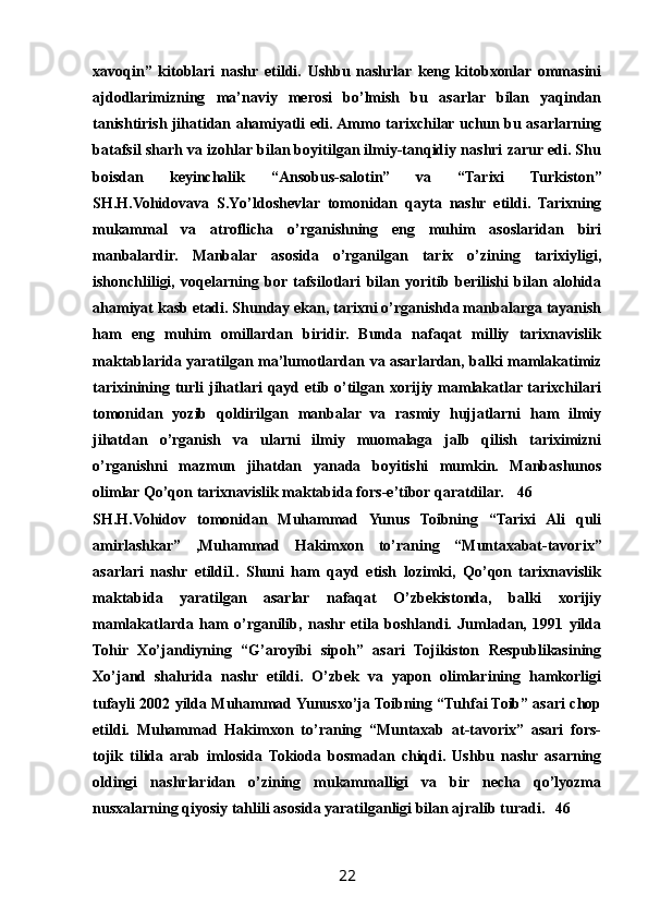 xavoqin”   kitoblari   nashr   etildi.   Ushbu   nashrlar   keng   kitobxonlar   ommasini
ajdodlarimizning   ma’naviy   merosi   bо’lmish   bu   asarlar   bilan   yaqindan
tanishtirish jihatidan ahamiyatli edi. Ammo tarixchilar uchun bu asarlarning
batafsil sharh va izohlar bilan boyitilgan ilmiy-tanqidiy nashri zarur edi. Shu
boisdan   keyinchalik   “Ansobus-salotin”   va   “Tarixi   Turkiston”
SH.H.Vohidovava   S.Yо’ldoshevlar   tomonidan   qayta   nashr   etildi.   Tarixning
mukammal   va   atroflicha   о’rganishning   eng   muhim   asoslaridan   biri
manbalardir.   Manbalar   asosida   о’rganilgan   tarix   о’zining   tarixiyligi,
ishonchliligi,   voqelarning   bor  tafsilotlari   bilan   yoritib   berilishi   bilan   alohida
ahamiyat kasb etadi. Shunday ekan, tarixni о’rganishda manbalarga tayanish
ham   eng   muhim   omillardan   biridir.   Bunda   nafaqat   milliy   tarixnavislik
maktablarida yaratilgan ma’lumotlardan va asarlardan, balki mamlakatimiz
tarixinining turli  jihatlari  qayd etib о’tilgan xorijiy mamlakatlar tarixchilari
tomonidan   yozib   qoldirilgan   manbalar   va   rasmiy   hujjatlarni   ham   ilmiy
jihatdan   о’rganish   va   ularni   ilmiy   muomalaga   jalb   qilish   tariximizni
о’rganishni   mazmun   jihatdan   yanada   boyitishi   mumkin.   Manbashunos
olimlar Qо’qon tarixnavislik maktabida fors-e’tibor qaratdilar. 46
SH.H.Vohidov   tomonidan   Muhammad   Yunus   Toibning   “Tarixi   Ali   quli
amirlashkar”   ,Muhammad   Hakimxon   tо’raning   “Muntaxabat-tavorix”
asarlari   nashr   etildi1.   Shuni   ham   qayd   etish   lozimki,   Qо’qon   tarixnavislik
maktabida   yaratilgan   asarlar   nafaqat   О’zbekistonda,   balki   xorijiy
mamlakatlarda   ham   о’rganilib,   nashr   etila   boshlandi.   Jumladan,   1991   yilda
Tohir   Xо’jandiyning   “G’aroyibi   sipoh”   asari   Tojikiston   Respublikasining
Xо’jand   shahrida   nashr   etildi.   О’zbek   va   yapon   olimlarining   hamkorligi
tufayli 2002 yilda Muhammad Yunusxо’ja Toibning “Tuhfai Toib” asari chop
etildi.   Muhammad   Hakimxon   tо’raning   “Muntaxab   at-tavorix”   asari   fors-
tojik   tilida   arab   imlosida   Tokioda   bosmadan   chiqdi.   Ushbu   nashr   asarning
oldingi   nashrlaridan   о’zining   mukammalligi   va   bir   necha   qо’lyozma
nusxalarning qiyosiy tahlili asosida yaratilganligi bilan ajralib turadi. 46
22 
