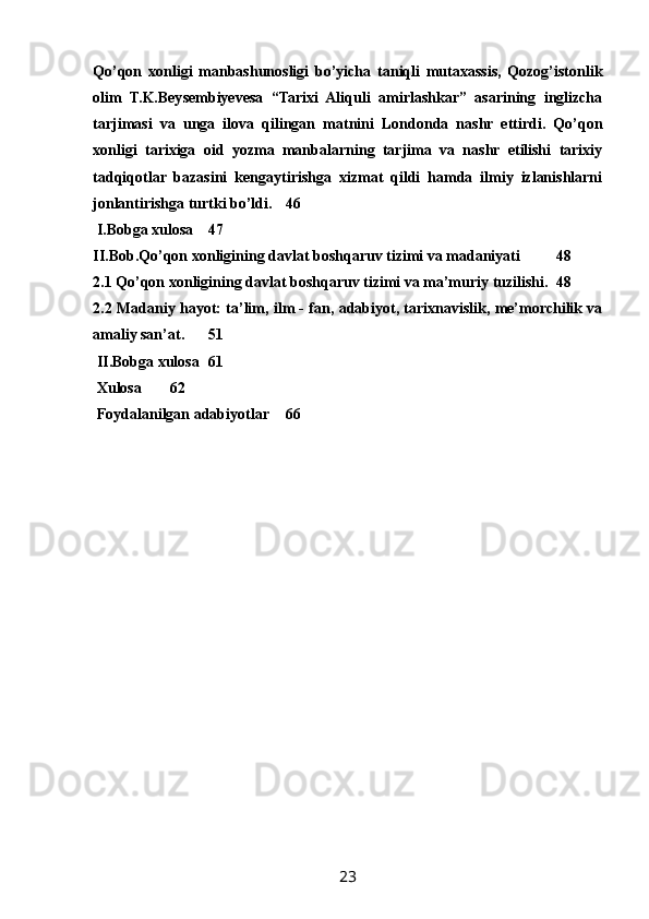 Qо’qon   xonligi   manbashunosligi   bо’yicha   taniqli   mutaxassis,   Qozog’istonlik
olim   T.K.Beysembiyevesa   “Tarixi   Aliquli   amirlashkar”   asarining   inglizcha
tarjimasi   va   unga   ilova   qilingan   matnini   Londonda   nashr   ettirdi.   Qо’qon
xonligi   tarixiga   oid   yozma   manbalarning   tarjima   va   nashr   etilishi   tarixiy
tadqiqotlar   bazasini   kengaytirishga   xizmat   qildi   hamda   ilmiy   izlanishlarni
jonlantirishga turtki bо’ldi. 46
 I.Bobga xulosa 47
II.Bob.Qo’qon xonligining davlat boshqaruv tizimi va madaniyati 48
2.1 Qo’qon xonligining davlat boshqaruv tizimi va ma’muriy tuzilishi. 48
2.2 Madaniy hayot: ta’lim, ilm - fan, adabiyot, tarixnavislik, me’morchilik va
amaliy san’at. 51
 II.Bobga xulosa 61
 Xulosa 62
 Foydalanilgan adabiyotlar 66
23 