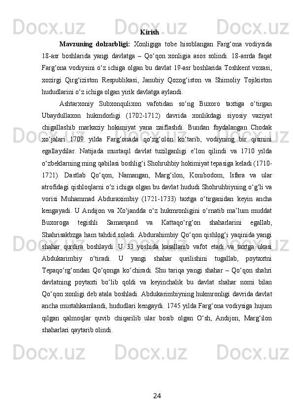                                                       Kirish
Mavzuning   dolzarbligi:   Xonligiga   tobe   hisoblangan   Farg‘ona   vodiysida
18-asr   boshlarida   yangi   davlatga   –   Qo‘qon   xonligia   asos   solindi.   18-asrda   faqat
Farg‘ona vodiysini  o‘z ichiga olgan bu davlat  19-asr  boshlarida Toshkent  voxasi,
xozirgi   Qirg‘iziston   Respublikasi,   Janubiy   Qozog‘iston   va   Shimoliy   Tojikiston
hududlarini o‘z ichiga olgan yirik davlatga aylandi.
Ashtarxoniy   Subxonqulixon   vafotidan   so‘ng   Buxoro   taxtiga   o‘tirgan
Ubaydullaxon   hukmdorligi   (1702-1712)   davrida   xonlikdagi   siyosiy   vaziyat
chigallashib   markaziy   hokimiyat   yana   zaiflashdi.   Bundan   foydalangan   Chodak
xo‘jalari   1709   yilda   Farg‘onada   qo‘zg‘olon   ko‘tarib,   vodiyning   bir   qismini
egallaydilar.   Natijada   mustaqil   davlat   tuzilganligi   e’lon   qilindi   va   1710   yilda
o‘zbeklarning ming qabilasi boshlig‘i Shohruhbiy hokimiyat tepasiga keladi (1710-
1721).   Dastlab   Qo‘qon,   Namangan,   Marg‘ilon,   Konibodom,   Isfara   va   ular
atrofidagi qishloqlarni o‘z ichiga olgan bu davlat hududi Shohruhbiyning o‘g‘li va
vorisi   Muhammad   Abduraximbiy   (1721-1733)   taxtga   o‘tirganidan   keyin   ancha
kengayadi.   U   Andijon   va   Xo‘jandda   o‘z   hukmronligini   o‘rnatib   ma’lum   muddat
Buxoroga   tegishli   Samarqand   va   Kattaqo‘rg‘on   shaharlarini   egallab,
Shahrisakbzga ham tahdid soladi. Abdurahimbiy Qo‘qon qishlog‘i yaqinida yangi
shahar   qurdira   boshlaydi.   U   33   yoshida   kasallanib   vafot   etadi   va   taxtga   ukasi
Abdukarimbiy   o‘tiradi.   U   yangi   shahar   qurilishini   tugallab,   poytaxtni
Tepaqo‘rg‘ondan   Qo‘qonga   ko‘chiradi.   Shu   tariqa   yangi   shahar   –   Qo‘qon   shahri
davlatning   poytaxti   bo‘lib   qoldi   va   keyinchalik   bu   davlat   shahar   nomi   bilan
Qo‘qon xonligi deb atala boshladi. Abdukarimbiyning hukmronligi davrida davlat
ancha mustahkamlandi, hududlari kengaydi. 1745 yilda Farg‘ona vodiysiga hujum
qilgan   qalmoqlar   quvib   chiqarilib   ular   bosib   olgan   O‘sh,   Andijon,   Marg‘ilon
shaharlari qaytarib olindi. 
24 
