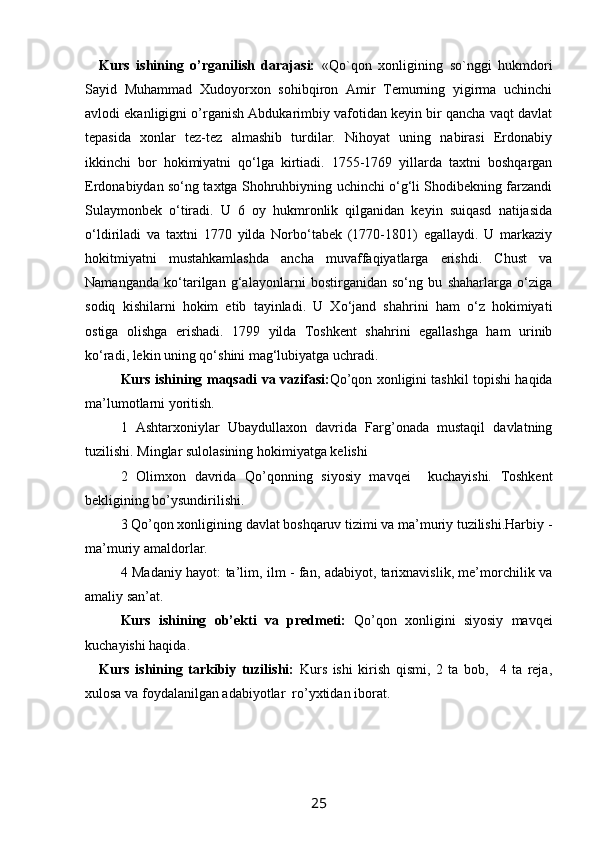 Kurs   ishining   o’rganilish   darajasi:   «Qo`qon   xonligining   so`nggi   hukmdori
Sayid   Muhammad   Xudoyorxon   sohibqiron   Amir   Temurning   yigirma   uchinchi
avlodi  ekanligigni o’rganish Abdukarimbiy vafotidan keyin bir qancha vaqt davlat
tepasida   xonlar   tez-tez   almashib   turdilar.   Nihoyat   uning   nabirasi   Erdonabiy
ikkinchi   bor   hokimiyatni   qo‘lga   kirtiadi.   1755-1769   yillarda   taxtni   boshqargan
Erdonabiydan so‘ng taxtga Shohruhbiyning uchinchi o‘g‘li Shodibekning farzandi
Sulaymonbek   o‘tiradi.   U   6   oy   hukmronlik   qilganidan   keyin   suiqasd   natijasida
o‘ldiriladi   va   taxtni   1770   yilda   Norbo‘tabek   (1770-1801)   egallaydi.   U   markaziy
hokitmiyatni   mustahkamlashda   ancha   muvaffaqiyatlarga   erishdi.   Chust   va
Namanganda   ko‘tarilgan   g‘alayonlarni   bostirganidan   so‘ng   bu   shaharlarga   o‘ziga
sodiq   kishilarni   hokim   etib   tayinladi.   U   Xo‘jand   shahrini   ham   o‘z   hokimiyati
ostiga   olishga   erishadi.   1799   yilda   Toshkent   shahrini   egallashga   ham   urinib
ko‘radi, lekin uning qo‘shini mag‘lubiyatga uchradi. 
Kurs ishining   maqsadi va vazifasi: Qo’qon xonligini tashkil topishi haqida
ma’lumotlarni yoritish.
1   Ashtarxoniylar   Ubaydullaxon   davrida   Farg’onada   mustaqil   davlatning
tuzilishi. Minglar sulolasining hokimiyatga kelishi
2   Olimxon   davrida   Qo’qonning   siyosiy   mavqei     kuchayishi.   Toshkent
bekligining bo’ysundirilishi.
3 Qo’qon xonligining davlat boshqaruv tizimi va ma’muriy tuzilishi.Harbiy -
ma’muriy amaldorlar.
4 Madaniy hayot: ta’lim, ilm - fan, adabiyot, tarixnavislik, me’morchilik va
amaliy san’at.
Kurs   ishining   ob’ekti   va   predmeti :   Qo’qon   xonligini   siyosiy   mavqei
kuchayishi haqida.
Kurs   ishining   tarkibiy   tuzilishi:   Kurs   ishi   kirish   qismi,   2   ta   bob,     4   ta   reja,
xulosa va foydalanilgan adabiyotlar  ro’yxtidan iborat.
25 