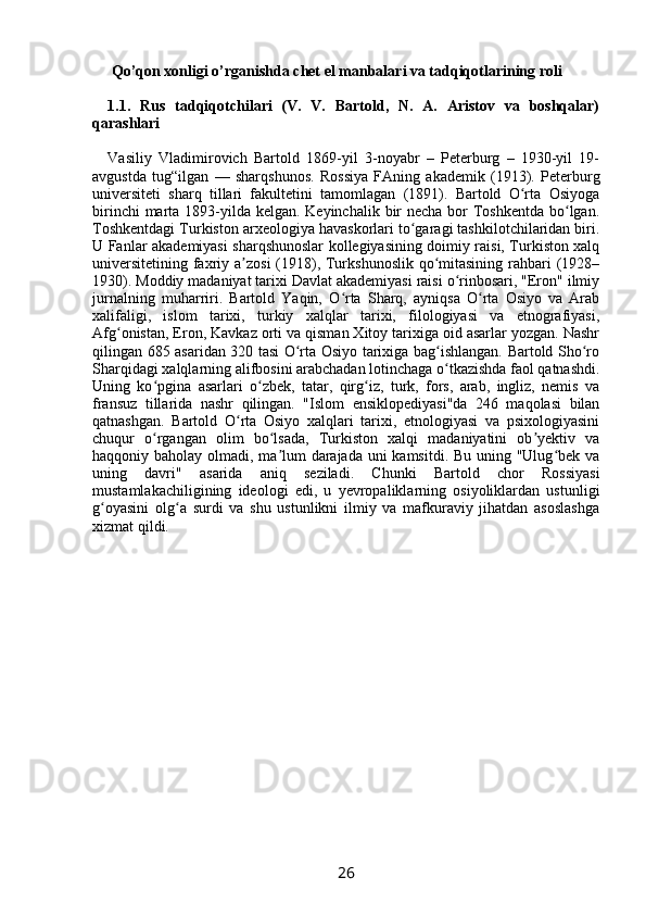  Qo’qon xonligi o’rganishda chet el manbalari va tadqiqotlarining roli
1.1.   Rus   tadqiqotchilari   (V.   V.   Bartold,   N.   A.   Aristov   va   boshqalar)
qarashlari
Vasiliy   Vladimirovich   Bartold   1869-yil   3-noyabr   –   Peterburg   –   1930-yil   19-
avgustda   tug“ilgan   —   sharqshunos.   Rossiya   FAning   akademik   (1913).   Peterburg
universiteti   sharq   tillari   fakultetini   tamomlagan   (1891).   Bartold   O rta   Osiyogaʻ
birinchi  marta 1893-yilda kelgan. Keyinchalik bir  necha bor  Toshkentda  bo lgan.	
ʻ
Toshkentdagi Turkiston arxeologiya havaskorlari to garagi tashkilotchilaridan biri.	
ʻ
U Fanlar akademiyasi sharqshunoslar kollegiyasining doimiy raisi, Turkiston xalq
universitetining faxriy a zosi  (1918), Turkshunoslik qo mitasining rahbari (1928–	
ʼ ʻ
1930). Moddiy madaniyat tarixi Davlat akademiyasi raisi o rinbosari, "Eron" ilmiy	
ʻ
jurnalning   muharriri.   Bartold   Yaqin,   O rta   Sharq,   ayniqsa   O rta   Osiyo   va   Arab	
ʻ ʻ
xalifaligi,   islom   tarixi,   turkiy   xalqlar   tarixi,   filologiyasi   va   etnografiyasi,
Afg onistan, Eron, Kavkaz orti va qisman Xitoy tarixiga oid asarlar yozgan. Nashr	
ʻ
qilingan 685 asaridan 320 tasi O rta Osiyo tarixiga bag ishlangan. Bartold Sho ro	
ʻ ʻ ʻ
Sharqidagi xalqlarning alifbosini arabchadan lotinchaga o tkazishda faol qatnashdi.	
ʻ
Uning   ko pgina   asarlari   o zbek,   tatar,   qirg iz,   turk,   fors,   arab,   ingliz,   nemis   va	
ʻ ʻ ʻ
fransuz   tillarida   nashr   qilingan.   "Islom   ensiklopediyasi"da   246   maqolasi   bilan
qatnashgan.   Bartold   O rta   Osiyo   xalqlari   tarixi,   etnologiyasi   va   psixologiyasini	
ʻ
chuqur   o rgangan   olim   bo lsada,   Turkiston   xalqi   madaniyatini   ob yektiv   va	
ʻ ʻ ʼ
haqqoniy baholay olmadi, ma lum darajada uni kamsitdi. Bu uning "Ulug bek va	
ʼ ʻ
uning   davri"   asarida   aniq   seziladi.   Chunki   Bartold   chor   Rossiyasi
mustamlakachiligining   ideologi   edi,   u   yevropaliklarning   osiyoliklardan   ustunligi
g oyasini   olg a   surdi   va   shu   ustunlikni   ilmiy   va   mafkuraviy   jihatdan   asoslashga	
ʻ ʻ
xizmat qildi.
26 