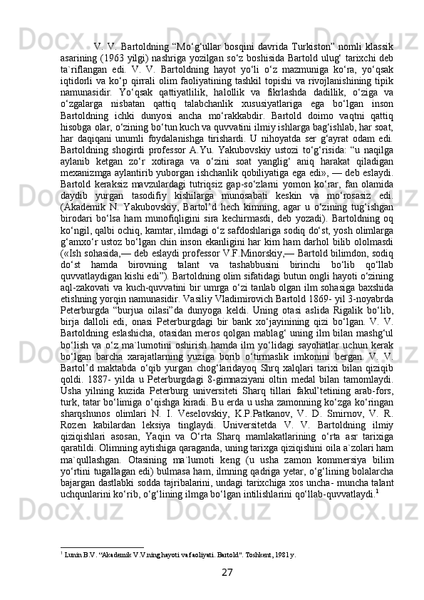            V.   V.   Bartoldning   “Mo‘g‘ullar   bosqini   davrida   Turkiston”   nomli   klassik
asarining (1963 yilgi) nashriga yozilgan so‘z boshisida Bartold ulug‘ tarixchi deb
ta`riflangan   edi.   V.   V.   Bartoldning   hayot   yo‘li   o‘z   mazmuniga   ko‘ra,   yo‘qsak
iqtidorli  va ko‘p qirrali  olim  faoliyatining tashkil  topishi  va rivojlanishining  tipik
namunasidir.   Yo‘qsak   qattiyatlilik,   halollik   va   fikrlashda   dadillik,   o‘ziga   va
o‘zgalarga   nisbatan   qattiq   talabchanlik   xususiyatlariga   ega   bo‘lgan   inson
Bartoldning   ichki   dunyosi   ancha   mo‘rakkabdir.   Bartold   doimo   vaqtni   qattiq
hisobga olar, o‘zining bo‘tun kuch va quvvatini ilmiy ishlarga bag‘ishlab, har soat,
har   daqiqani   unumli   foydalanishga   tirishardi.   U   nihoyatda   ser   g‘ayrat   odam   edi.
Bartoldning   shogirdi   professor   A.Yu.   Yakubovskiy   ustozi   to‘g‘risida:   “u   naqilga
aylanib   ketgan   zo‘r   xotiraga   va   o‘zini   soat   yanglig‘   aniq   harakat   qiladigan
mexanizmga aylantirib yuborgan ishchanlik qobiliyatiga ega edi», — deb eslaydi.
Bartold   keraksiz   mavzulardagi   tutriqsiz   gap-so‘zlarni   yomon   ko‘rar,   fan   olamida
daydib   yurgan   tasodifiy   kishilarga   munosabati   keskin   va   mo‘rosasiz   edi.
(Akademik   N.   Yakubovskiy,   Bartol’d   hech   kimning,   agar   u   o‘zining   tug‘ishgan
birodari   bo‘lsa   ham   munofiqligini   sira   kechirmasdi,   deb   yozadi).   Bartoldning   oq
ko‘ngil, qalbi ochiq, kamtar, ilmdagi o‘z safdoshlariga sodiq do‘st, yosh olimlarga
g‘amxo‘r ustoz bo‘lgan chin inson ekanligini har kim ham darhol bilib ololmasdi
(«Ish sohasida,— deb eslaydi professor V.F.Minorskiy,— Bartold bilimdon, sodiq
do‘st   hamda   birovning   talant   va   tashabbusini   birinchi   bo‘lib   qo‘llab
quvvatlaydigan kishi edi”). Bartoldning olim sifatidagi butun ongli hayoti o‘zining
aql-zakovati va kuch-quvvatini bir umrga o‘zi tanlab olgan ilm sohasiga baxshida
etishning yorqin namunasidir. Vasiliy Vladimirovich Bartold 1869- yil 3-noyabrda
Peterburgda   “burjua   oilasi”da   dunyoga   keldi.   Uning   otasi   aslida   Rigalik   bo‘lib,
birja   dalloli   edi,   onasi   Peterburgdagi   bir   bank   xo‘jayinining   qizi   bo‘lgan.   V.   V.
Bartoldning eslashicha,  otasidan  meros qolgan mablag‘  uning ilm  bilan  mashg‘ul
bo‘lish   va   o‘z   ma`lumotini   oshirish   hamda   ilm   yo‘lidagi   sayohatlar   uchun   kerak
bo‘lgan   barcha   xarajatlarning   yuziga   borib   o‘tirmaslik   imkonini   bergan.   V.   V.
Bartol’d   maktabda   o‘qib   yurgan   chog‘laridayoq   Shrq   xalqlari   tarixi   bilan   qiziqib
qoldi.   1887-   yilda   u   Peterburgdagi   8-gimnaziyani   oltin   medal   bilan   tamomlaydi.
Usha   yilning   kuzida   Peterburg   universiteti   Sharq   tillari   fakul’tetining   arab-fors,
turk, tatar bo‘limiga o‘qishga kiradi. Bu erda u usha zamonning ko‘zga ko‘ringan
sharqshunos   olimlari   N.   I.   Veselovskiy,   K.P.Patkanov,   V.   D.   Smirnov,   V.   R.
Rozen   kabilardan   leksiya   tinglaydi.   Universitetda   V.   V.   Bartoldning   ilmiy
qiziqishlari   asosan,   Yaqin   va   O‘rta   Sharq   mamlakatlarining   o‘rta   asr   tarixiga
qaratildi. Olimning aytishiga qaraganda, uning tarixga qiziqishini oila a`zolari ham
ma`qullashgan.   Otasining   ma`lumoti   keng   (u   usha   zamon   kommersiya   bilim
yo‘rtini tugallagan edi) bulmasa ham, ilmning qadriga yetar, o‘g‘lining bolalarcha
bajargan dastlabki sodda tajribalarini, undagi tarixchiga xos uncha- muncha talant
uchqunlarini ko‘rib, o‘g‘lining ilmga bo‘lgan intilishlarini qo‘llab-quvvatlaydi. 1
1
 Lunin B.V. “Akademik V.V.ning hayoti va faoliyati. Bartold". Toshkent, 1981 y.
27 
