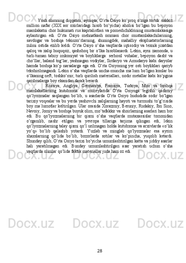          Yosh olimning diqqatini, ayniqsa, O‘rta Osiyo ko‘proq o‘ziga tortdi. sakkiz
million   nafar   (XIX   asr   oxirlaridagi   hisob   bo‘yicha)   aholisi   bo‘lgan   bu   bepoyon
mamlakatni chor hukumati rus kapitalistlari va pomeshchiklrining mustamlakasiga
aylantirgan   edi.   O‘rta   Osiyo   mehnatkash   ommasi   chor   mustamlakachilarining,
savdogar   va   boshqa   tekinxo‘rlarning,   shuningdek,   mahalliy   ekspluatatorlarning
zulmi ostida ezilib keldi. O‘rta Osiyo o‘sha vaqtlarda iqtisodiy va texnik jixatdan
qaloq va xalqi huquqsiz, qashshoq bir o‘lka hisoblanardi. Lekin, ayni zamonda, u
turli-tuman   tabiiy   imkoniyat   va   boyliklarga:   serhosil   vohalar,   bepoyon   dasht   va
cho‘llar, baland tog‘lar, yashnagan vodiylar, Sirdaryo va Amudaryo kabi daryolar
hamda boshqa ko‘p narsalarga ega edi. O‘rta Osiyoning yer osti boyliklari qariyb
tekshirilmagandi. Lekin o‘sha vaqtlarda uncha-muncha ma`lum bo‘lgan konlar bu
o‘lkaning neft, toshko‘mir, turli qurilish materiallari, nodir metallar kabi ko‘pgina
qazilmalarga boy ekanidan darak berardi. 
          Rossiya,   Angliya,   Germaniya,   Fransiya,   Turkiya,   Misr   va   boshqa
mamlakatlarning   kutubxona   va   muzeylarida   O‘rta   Osiyoga   tegishli   qadimiy
qo‘lyozmalar   saqlangan   bo‘lib,   u   asarlarda   O‘rta   Osiyo   hududida   sodir   bo‘lgan
tarixiy voqealar va bu yerda yashovchi  xalqlarning hayoti va turmushi to‘g‘risida
boy ma`lumotlar  keltirilgan. Ular  orasida Xorazmiy, Beruniy, Rudakiy,  Ibn Sino,
Navoiy, Jomiy va boshqa buyuk olim, mo‘tafakkir va shoirlarning asarlari ham bor
edi.   Bu   qo‘lyozmalarning   bir   qismi   o‘sha   vaqtlarda   mutaxassislar   tomonidan
o‘rganilib,   nashr   etilgan   va   yevropa   tillariga   tarjima   qilingan   edi,   lekin
qo‘lyozmalarning talay qismi qo‘l urilmagan holda kutubxona va arxivlarda «o‘lik
yo‘q»   bo‘lib   qalashib   yotardi.   Yuzlab   va   minglab   qo‘lyozmalar   esa   ayrim
shaxslarning   qo‘lida   bo‘lib,   bozorlarda   sotilar   va   ko‘pincha,   yuqolib   ketardi.
Shunday qilib, O‘rta Osiyo tarixi bo‘yicha umumlashtirilgan katta va jiddiy asarlar
hali   yaratilmagan   edi.   Bunday   umumlashtirilgan   asar   yaratish   uchun   o‘sha
vaqtlarda olimlar qo‘lida faktik materiallar juda ham oz edi.
28 