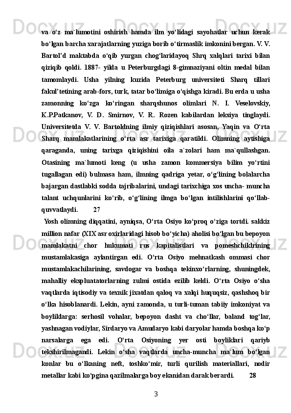 va   o‘z   ma`lumotini   oshirish   hamda   ilm   yo‘lidagi   sayohatlar   uchun   kerak
bo‘lgan barcha xarajatlarning yuziga borib o‘tirmaslik imkonini bergan. V. V.
Bartol’d   maktabda   o‘qib   yurgan   chog‘laridayoq   Shrq   xalqlari   tarixi   bilan
qiziqib   qoldi.   1887-   yilda   u   Peterburgdagi   8-gimnaziyani   oltin   medal   bilan
tamomlaydi.   Usha   yilning   kuzida   Peterburg   universiteti   Sharq   tillari
fakul’tetining arab-fors, turk, tatar bo‘limiga o‘qishga kiradi. Bu erda u usha
zamonning   ko‘zga   ko‘ringan   sharqshunos   olimlari   N.   I.   Veselovskiy,
K.P.Patkanov,   V.   D.   Smirnov,   V.   R.   Rozen   kabilardan   leksiya   tinglaydi.
Universitetda   V.   V.   Bartoldning   ilmiy   qiziqishlari   asosan,   Yaqin   va   O‘rta
Sharq   mamlakatlarining   o‘rta   asr   tarixiga   qaratildi.   Olimning   aytishiga
qaraganda,   uning   tarixga   qiziqishini   oila   a`zolari   ham   ma`qullashgan.
Otasining   ma`lumoti   keng   (u   usha   zamon   kommersiya   bilim   yo‘rtini
tugallagan   edi)   bulmasa   ham,   ilmning   qadriga   yetar,   o‘g‘lining   bolalarcha
bajargan dastlabki sodda tajribalarini, undagi tarixchiga xos uncha- muncha
talant   uchqunlarini   ko‘rib,   o‘g‘lining   ilmga   bo‘lgan   intilishlarini   qo‘llab-
quvvatlaydi. 27
  Yosh   olimning   diqqatini,   ayniqsa,   O‘rta   Osiyo   ko‘proq   o‘ziga   tortdi.   sakkiz
million nafar (XIX asr oxirlaridagi hisob bo‘yicha) aholisi bo‘lgan bu bepoyon
mamlakatni   chor   hukumati   rus   kapitalistlari   va   pomeshchiklrining
mustamlakasiga   aylantirgan   edi.   O‘rta   Osiyo   mehnatkash   ommasi   chor
mustamlakachilarining,   savdogar   va   boshqa   tekinxo‘rlarning,   shuningdek,
mahalliy   ekspluatatorlarning   zulmi   ostida   ezilib   keldi.   O‘rta   Osiyo   o‘sha
vaqtlarda iqtisodiy va texnik jixatdan qaloq va xalqi huquqsiz, qashshoq bir
o‘lka   hisoblanardi.   Lekin,   ayni   zamonda,   u   turli-tuman   tabiiy   imkoniyat   va
boyliklarga:   serhosil   vohalar,   bepoyon   dasht   va   cho‘llar,   baland   tog‘lar,
yashnagan vodiylar, Sirdaryo va Amudaryo kabi daryolar hamda boshqa ko‘p
narsalarga   ega   edi.   O‘rta   Osiyoning   yer   osti   boyliklari   qariyb
tekshirilmagandi.   Lekin   o‘sha   vaqtlarda   uncha-muncha   ma`lum   bo‘lgan
konlar   bu   o‘lkaning   neft,   toshko‘mir,   turli   qurilish   materiallari,   nodir
metallar kabi ko‘pgina qazilmalarga boy ekanidan darak berardi. 28
3 