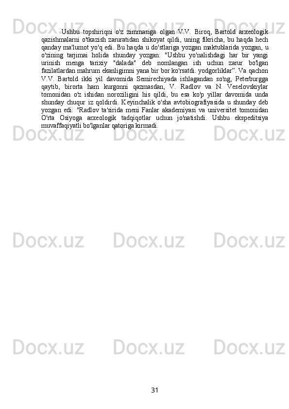         Ushbu   topshiriqni   o'z   zimmasiga   olgan   V.V.   Biroq,   Bartold   arxeologik
qazishmalarni   o'tkazish   zaruratidan   shikoyat   qildi,   uning   fikricha,   bu   haqda   hech
qanday ma'lumot yo'q edi. Bu haqda u do'stlariga yozgan maktublarida yozgan, u
o'zining   tarjimai   holida   shunday   yozgan:   "Ushbu   yo'nalishdagi   har   bir   yangi
urinish   menga   tarixiy   "dalada"   deb   nomlangan   ish   uchun   zarur   bo'lgan
fazilatlardan mahrum ekanligimni yana bir bor ko'rsatdi. yodgorliklar”. Va qachon
V.V.   Bartold   ikki   yil   davomida   Semirechiyada   ishlagandan   so'ng,   Peterburgga
qaytib,   birorta   ham   kurgonni   qazmasdan,   V.   Radlov   va   N.   Veselovskiylar
tomonidan   o'z   ishidan   noroziligini   his   qildi,   bu   esa   ko'p   yillar   davomida   unda
shunday   chuqur   iz   qoldirdi.   Keyinchalik   o'sha   avtobiografiyasida   u   shunday   deb
yozgan   edi:   "Radlov   ta'sirida   meni   Fanlar   akademiyasi   va   universitet   tomonidan
O'rta   Osiyoga   arxeologik   tadqiqotlar   uchun   jo'natishdi.   Ushbu   ekspeditsiya
muvaffaqiyatli bo'lganlar qatoriga kirmadi.
31 