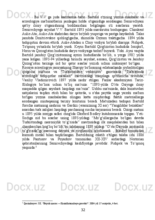           Bu   V.V   ga   juda   kamtarona   baho.   Bartold   o'zining   yozma   manbalar   va
arxeologiya   ma'lumotlarini   jamlagan   holda   o'rganishga   asoslangan   Semirechyani
qat'iy   ilmiy   o'rganishning   boshlanishini   belgilagan   o'z   asarlarini   yaratdi.
Semirechyega sayohat V.V. Bartold 1893 yilda marshrutni boshqargan: Chimkent
Aulie-Ata; Aulie-Ata shahridan daryo bo'ylab yuqoriga va pastga haydashdi. Talas
janubda   Dmitrievskoe   qishlog'igacha,   shimolda   Oxxum   traktigacha.   1894   yilda
tadqiqotini davom ettirdi. Aulie-Atadan u Chuy vodiysi bo'ylab sharqqa: Pishpek,
To'qmoq   yo'nalishi   bo'ylab   yurdi.   Keyin   Bartold   Qirg'iziston   hududida   Issiqko'l,
Norin va Qozog'iston hududida daryo vodiysiga tashrif buyurdi. Yoki. Ayni vaqtda
Bartold   janubiy   Qirg‘izistonning   ayrim   hududlarida   bo‘lib,   u   yerga   1902   yilda
yana  kelgan.  1893-94  yillardagi   birinchi  sayohat,   asosan,  Qirg‘iziston   va  Janubiy
Qozog‘iston   tarixiga   oid   bir   qator   asarlar   yozish   uchun   imkoniyat   bo‘lgan.   .
Rossiya arxeologiya jamiyatining Sharqiy bo'limining eslatmalarida joylashtirilgan
qisqacha   ma'ruza   va   "Turkistonskie   vedomosti"   gazetasida   "Turkistonda
arxeologik   tadqiqotlar   masalasi"   mavzusidagi   maqolaga   qo'shimcha   ravishda,
Vasiliy   Vladimirovich   1897   yilda   nashr   etilgan.   Fanlar   akademiyasi   Tarix-
filologiya   bo limi   uchun   to liq   ma ruza:   “1893-yilda   O rta   Osiyoga   ilmiyʻ ʻ ʼ ʻ
maqsadda   qilgan   sayohati   haqidagi   ma ruza”.   Ushbu   ma'ruzada,   dala   kuzatuvlari	
ʼ
natijalarini   taqdim   etish   bilan   bir   qatorda,   u   o'sha   paytda   unga   yaxshi   ma'lum
bo'lgan   yozma   manbalardan   olingan   katta   miqdordagi   faktik   materiallarga
asoslangan   mintaqaning   tarixiy   konturini   beradi.   Ma'ruzadan   tashqari   Bartold
forscha matnning nashrini va Gardizi (eramizning XI asr) "Yangiliklar bezaklari"
asaridan turk xalqlari haqidagi parchaning ruscha tarjimasini beradi. Oxirgi matnni
u 1895 yilda xorijga safari  chog'ida Oksford Bodley kutubxonasida topgan. Yeti-
Sochga   oid   bu   asarlar   uning   1893-yildagi   “Mo‘g‘ullargacha   bo‘lgan   davrda
Turkistondagi   nasroniylik   to‘g‘risida”   mavzusidagi   ilk   maqolalaridan   biri   bilan
chambarchas bog‘liq bo‘lib, bu talabaning 1889 yildagi “O‘rta Osiyoda xristianlik
to‘g‘risida”gi   asarining   davomi   va   rivojlanishi   hisoblanadi.   ,   fakultet   tomonidan
kumush   medal   bilan   taqdirlangan.   Bartoldning   eslatib   o'tilgan   talaba   ishi   1886
yilda   Pantusov   va   Poyarkov   tomonidan   XII-XIV   asrlardagi   Nestorian
qabristonlarining   Semirechyedagi   kashfiyotiga   javobdir.   Pishpek   va   To qmoq	
ʻ
yaqinida. 2
2
 Qosimboyev J.K. "Buyuk meros ―Kazakhstanskaya pravda ". 2004 yil 17 sentyabr, 4-bet.	
‖
32 