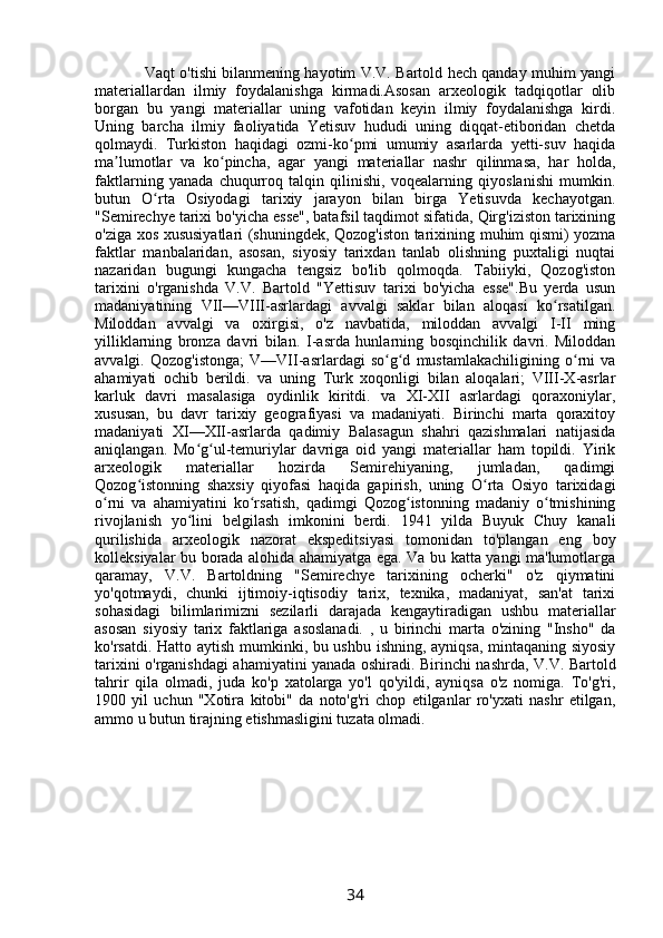              Vaqt o'tishi bilanmening hayotim V.V. Bartold hech qanday muhim yangi
materiallardan   ilmiy   foydalanishga   kirmadi.Asosan   arxeologik   tadqiqotlar   olib
borgan   bu   yangi   materiallar   uning   vafotidan   keyin   ilmiy   foydalanishga   kirdi.
Uning   barcha   ilmiy   faoliyatida   Yetisuv   hududi   uning   diqqat-etiboridan   chetda
qolmaydi.   Turkiston   haqidagi   ozmi-ko pmi   umumiy   asarlarda   yetti-suv   haqidaʻ
ma lumotlar   va   ko pincha,   agar   yangi   materiallar   nashr   qilinmasa,   har   holda,	
ʼ ʻ
faktlarning   yanada   chuqurroq   talqin   qilinishi,   voqealarning   qiyoslanishi   mumkin.
butun   O rta   Osiyodagi   tarixiy   jarayon   bilan   birga   Yetisuvda   kechayotgan.	
ʻ
"Semirechye tarixi bo'yicha esse", batafsil taqdimot sifatida, Qirg'iziston tarixining
o'ziga xos xususiyatlari (shuningdek, Qozog'iston tarixining muhim qismi) yozma
faktlar   manbalaridan,   asosan,   siyosiy   tarixdan   tanlab   olishning   puxtaligi   nuqtai
nazaridan   bugungi   kungacha   tengsiz   bo'lib   qolmoqda.   Tabiiyki,   Qozog'iston
tarixini   o'rganishda   V.V.   Bartold   "Yettisuv   tarixi   bo'yicha   esse".Bu   yerda   usun
madaniyatining   VII—VIII-asrlardagi   avvalgi   saklar   bilan   aloqasi   ko rsatilgan.	
ʻ
Miloddan   avvalgi   va   oxirgisi,   o'z   navbatida,   miloddan   avvalgi   I-II   ming
yilliklarning   bronza   davri   bilan.   I -asrda   hunlarning   bosqinchilik   davri.   Miloddan
avvalgi.   Qozog'istonga;   V—VII-asrlardagi   so g d   mustamlakachiligining   o rni   va	
ʻ ʻ ʻ
ahamiyati   ochib   berildi.   va   uning   Turk   xoqonligi   bilan   aloqalari;   VIII-X-asrlar
karluk   davri   masalasiga   oydinlik   kiritdi.   va   XI-XII   asrlardagi   qoraxoniylar,
xususan,   bu   davr   tarixiy   geografiyasi   va   madaniyati.   Birinchi   marta   qoraxitoy
madaniyati   XI—XII-asrlarda   qadimiy   Balasagun   shahri   qazishmalari   natijasida
aniqlangan.   Mo g ul-temuriylar   davriga   oid   yangi   materiallar   ham   topildi.   Yirik	
ʻ ʻ
arxeologik   materiallar   hozirda   Semirehiyaning,   jumladan,   qadimgi
Qozog istonning   shaxsiy   qiyofasi   haqida   gapirish,   uning   O rta   Osiyo   tarixidagi	
ʻ ʻ
o rni   va   ahamiyatini   ko rsatish,   qadimgi   Qozog istonning   madaniy   o tmishining	
ʻ ʻ ʻ ʻ
rivojlanish   yo lini   belgilash   imkonini   berdi.   1941   yilda   Buyuk   Chuy   kanali	
ʻ
qurilishida   arxeologik   nazorat   ekspeditsiyasi   tomonidan   to'plangan   eng   boy
kolleksiyalar bu borada alohida ahamiyatga ega. Va bu katta yangi ma'lumotlarga
qaramay,   V.V.   Bartoldning   "Semirechye   tarixining   ocherki"   o'z   qiymatini
yo'qotmaydi,   chunki   ijtimoiy-iqtisodiy   tarix,   texnika,   madaniyat,   san'at   tarixi
sohasidagi   bilimlarimizni   sezilarli   darajada   kengaytiradigan   ushbu   materiallar
asosan   siyosiy   tarix   faktlariga   asoslanadi.   ,   u   birinchi   marta   o'zining   "Insho"   da
ko'rsatdi. Hatto aytish mumkinki, bu ushbu ishning, ayniqsa, mintaqaning siyosiy
tarixini o'rganishdagi ahamiyatini yanada oshiradi. Birinchi nashrda, V.V. Bartold
tahrir   qila   olmadi,   juda   ko'p   xatolarga   yo'l   qo'yildi,   ayniqsa   o'z   nomiga.   To'g'ri,
1900   yil   uchun   "Xotira   kitobi"   da   noto'g'ri   chop   etilganlar   ro'yxati   nashr   etilgan,
ammo u butun tirajning etishmasligini tuzata olmadi. 
34 