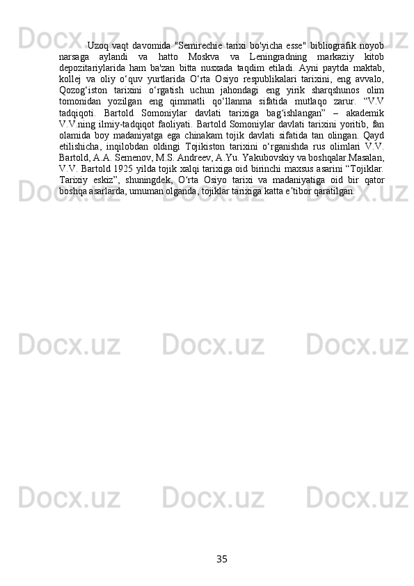           Uzoq   vaqt   davomida   "Semirechie   tarixi   bo'yicha   esse"   bibliografik   noyob
narsaga   aylandi   va   hatto   Moskva   va   Leningradning   markaziy   kitob
depozitariylarida   ham   ba'zan   bitta   nusxada   taqdim   etiladi.   Ayni   paytda   maktab,
kollej   va   oliy   o‘quv   yurtlarida   O‘rta   Osiyo   respublikalari   tarixini,   eng   avvalo,
Qozog‘iston   tarixini   o‘rgatish   uchun   jahondagi   eng   yirik   sharqshunos   olim
tomonidan   yozilgan   eng   qimmatli   qo‘llanma   sifatida   mutlaqo   zarur.   “V.V
tadqiqoti.   Bartold   Somoniylar   davlati   tarixiga   bag ishlangan”   –   akademikʻ
V.V.ning   ilmiy-tadqiqot   faoliyati.   Bartold   Somoniylar   davlati   tarixini   yoritib,   fan
olamida   boy   madaniyatga   ega   chinakam   tojik   davlati   sifatida   tan   olingan.   Qayd
etilishicha,   inqilobdan   oldingi   Tojikiston   tarixini   o‘rganishda   rus   olimlari   V.V.
Bartold, A.A. Semenov, M.S. Andreev, A.Yu. Yakubovskiy va boshqalar.Masalan,
V.V. Bartold 1925 yilda tojik xalqi tarixiga oid birinchi maxsus asarini “Tojiklar.
Tarixiy   eskiz”,   shuningdek,   O rta   Osiyo   tarixi   va   madaniyatiga   oid   bir   qator	
ʻ
boshqa asarlarda, umuman olganda, tojiklar tarixiga katta e tibor qaratilgan.	
ʼ
35 