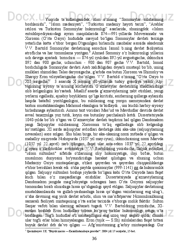             Yuqrida   ta’kidlanganidek,   olim   o‘zining   “Somoniylar   sulolasining
boshlanishi”,   “Islom   madaniyati”,   “Turkiston   madaniy   hayoti   tarixi”,   “Arablar
istilosi   va   Turkiston   Somoniylar   hukmronligi”   asarlarida,   shuningdek.   «Islom
entsiklopediyasi»dagi   ayrim   maqolalarida   874—991-yillarda   Moverannahr   va
Xuroson   (O rta   Osiyo)   hududida   mavjud   bo lgan   Somoniylar   davlati   tarixigaʻ ʻ
yetarlicha   katta   e tibor   bergan.O'rganilgan   birlamchi   manbalar   asosida   akademik	
ʼ
V.V.   Bartold   Somoniylar   davlatining   asoschisi   Ismoil   b.ning   davlat   faoliyatini
atroflicha va har tomonlama yoritgan. 3
  Ahmad Somoniy o z hukmronligi yillarini	
ʻ
uch davrga ajratadi: birinchisi — 874-yil iyulidan 892-yil avgustigacha; ikkinchisi
892   dan   900   gacha;   uchinchisi   -   900   dan   907   gacha   V.V.   Bartold,   Ismoil
boshchiligida Somoniylar davlati Arab xalifaligidan deyarli mustaqil bo lib, uning	
ʻ
mulklari shimoldan Talas daryosigacha, g arbda esa butun Xuroson va Shimoliy va	
ʻ
Sharqiy   Eron   viloyatlarigacha   cho zilgan.   V.V.   Bartold   o zining   “O rta   Osiyo   to	
ʻ ʻ ʻ
XII   asrgacha”     3   asarida   X   asrning   60-yillarida   turkiy   gvardiya   vakili   Alp-
teginning   siyosiy   ta sirining   kuchayishi   G aznaviylar   davlatining   shakllanishiga	
ʼ ʻ
olib   kelganligini   ko rsatadi.   Muallif   asarda   g‘aznaviylarning   zabt   etishlari,   yangi
ʻ
yerlarni egallashi, ajnabiy boyliklarni qo‘lga kiritishi, asirlarning qullarga aylanishi
haqida   batafsil   yoritilganligini,   bu   sulolaning   eng   yorqin   namoyandasi   davlat
taxtini mustahkamlagan Mahmud ekanligini ta’kidlaydi. , uni kuchli harbiy-siyosiy
birlashmaga aylantirish. Ammo taxt vorislari Mas’ud va Mavdudlar davrida davlat
avval   tanazzulga   yuz   tutdi,   keyin   esa   butunlay   parchalanib   ketdi.   Dissertatsiyada
1040-yilda bo‘lib o‘tgan va G‘aznaviylar davlati taqdirini hal qilgan Dandonakon
jangi   Saljuqiylar   sulolasining   Xurosonni   to‘liq   egallashiga   olib   kelganligi
ko‘rsatilgan. XI asrda saljuqiylar avlodlari davlatiga ikki aka-uka (saljuqiylarning
nevaralari) asos solgan. Shu bilan birga, bir aka-ukaning nomi xutbada o‘qilgan va
mahalliy miqyosda Nishopurda (1037 yil may-iyun), ikkinchisining nomi Marvda
(1037   yil   22   aprel)   zarb   qilingan,   faqat   ular   asta-sekin   1037   yil   22   apreldagi
g‘oyani o‘zlashtirdilar. avtokratiya. V.V. Bartoldning yozishicha, Saljuk avlodlari
"islom   sultonlari"   sifatida   o'zlarining   oliy   hokimiyatiga,   iloji   bo'lsa,   butun
musulmon   dunyosini   bo'ysundirishga   harakat   qilishgan   va   shuning   uchun
Markaziy   Osiyo   mintaqalariga,   o'zlari   qayerdan   va   qayerdan   chiqqanliklariga
e'tibor berishlari kerak edi. o'sha paytda qoraxoniylar (999-1141) gg.da hukmronlik
qilgan. Saljuqiy sultonlari boshqa joylarda bo‘lgani kabi O‘rta Osiyoda ham faqat
kuch   bilan   o‘z   maqsadlariga   erishdilar.   Dissertatsiyada   g‘aznaviylarning
Dandonakon   jangida   mag‘lubiyatga   uchragani   ham   O‘rta   Osiyoni   saljuqiylar
tomonidan bosib olinishiga hissa qo‘shganligi qayd etilgan. Saljuqiylar davlatining
mustahkamlanishi   va   gullab-yashnashiga   hissa   qo shgan   vazirlarning   eng   ulug i,	
ʻ ʻ
o sha  davrning  eng  yirik  davlat  arbobi,  olim   va  ma rifatparvar  Nizomulmulkning	
ʻ ʼ
samarali faoliyati mintaqaning o rta asrlar tarixida e tiborga molik faktdir. Sulton	
ʻ ʼ
Sanjar   vafoti   bilan   ularning   saltanati   tugadi.   V.V.   Bartoldning   yozishicha,   XI-
asrdan   boshlab   Eron   hududlari   tobora   ko proq   turklar   hukmronligi   ostiga   o ta	
ʻ ʻ
boshlagan.   Tog'li   hududlar   o'z   mustaqilligini   eng   uzoq   vaqt   saqlab   qoldi,   chunki
ular tog'li erlar bilan himoyalangan. Eron (tojik — S.Sh) sulolalaridan faqat bittasi
buyuk   davlat   deb   da vo   qilgan   —   Afg onistonning   g arbiy   mintaqasidagi   Gur	
ʼ ʻ ʻ
3
 Qosimboyev J.K. "Buyuk meros ―Kazakhstanskaya pravda ". 2004 yil 17 sentyabr, 15-bet.	
‖
36 