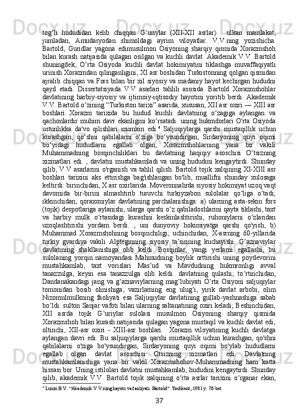 tog li   hududidan   kelib   chiqqan   G uriylar   (XII-XII   asrlar)   .   ulkan   mamlakat,ʻ ʻ
jumladan,   Amudaryodan   shimoldagi   ayrim   viloyatlar.   V.V.ning   yozishicha.
Bartold,   Guridlar   yagona   edimusulmon   Osiyoning   sharqiy   qismida   Xorazmshoh
bilan  kurash   natijasida   qulagan   osilgan   va   kuchli   davlat.   Akademik   V.V.  Bartold
shuningdek,   O rta   Osiyoda   kuchli   davlat   hokimiyatini   tiklashga   muvaffaqiyatli	
ʻ
urinish Xorazmdan qilinganligini, XI asr boshidan Turkistonning qolgan qismidan
ajralib chiqqan va Fors bilan bir  xil  siyosiy va madaniy hayot  kechirgan hududni
qayd   etadi.   Dissertatsiyada   V.V   asarlari   tahlili   asosida.   Bartold   Xorazmshohlar
davlatining   harbiy-siyosiy   va   ijtimoiy-iqtisodiy   hayotini   yoritib   berdi.   Akademik
V.V. Bartold o zining “Turkiston tarixi” asarida, xususan, XII asr oxiri — XIII asr
ʻ
boshlari   Xorazm   tarixida   bu   hudud   kuchli   davlatning   o zagiga   aylangan   va	
ʻ
qachonlardir   muhim   davr   ekanligini   ko rsatadi.   uning   hukmdorlari   O'rta   Osiyoda	
ʻ
ustunlikka   da'vo   qilishlari   mumkin   edi. 4
  Saljuqiylarga   qarshi   mustaqillik   uchun
kurashgan,   qo‘shni   qabilalarni   o‘ziga   bo‘ysundirgan,   Sirdaryoning   quyi   oqimi
bo‘yidagi   hududlarni   egallab   olgan,   Xorazmshohlarning   yana   bir   vakili
Muhammadning   bosqinchiliklari   bu   davlatning   haqiqiy   asoschisi   O‘tsizning
xizmatlari  edi.   ,  davlatni   mustahkamladi  va  uning  hududini  kengaytirdi.  Shunday
qilib,  V.V  asarlarini   o'rganish  va  tahlil  qilish.  Bartold  tojik  xalqining  XI-XIII  asr
boshlari   tarixini   aks   ettirishga   bag'ishlangan   bo'lib,   muallifni   shunday   xulosaga
keltirdi: birinchidan, X asr oxirlarida. Moveronnahrda siyosiy hokimiyat uzoq vaqt
davomida   bir-birini   almashtirib   turuvchi   turkiyzabon   sulolalar   qo liga   o tadi;	
ʻ ʻ
ikkinchidan,   qoraxoniylar   davlatining   parchalanishiga:   a)   ularning   asta-sekin   fors
(tojik) despotlariga aylanishi, ularga qarshi o z qabiladoshlarini qayta tiklashi, taxt	
ʻ
va   harbiy   mulk   o rtasidagi   kurashni   keskinlashtirishi,   ruhoniylarni   o zlaridan	
ʻ ʻ
uzoqlashtirishi   yordam   berdi.   ,   uni   dunyoviy   hokimiyatga   qarshi   qo'yish,   b)
Muhammad   Xorazmshohning   bosqinchiligi;   uchinchidan,   X-asrning   60-yillarida
turkiy   gvardiya   vakili   Alpteginning   siyosiy   ta sirining   kuchayishi.   G‘aznaviylar	
ʼ
davlatining   shakllanishiga   olib   keldi.   Bosqinlar,   yangi   yerlarni   egallashi,   bu
sulolaning   yorqin   namoyandasi   Mahmudning   boylik   orttirishi   uning   poydevorini
mustahkamlab,   taxt   vorislari   Mas’ud   va   Mavdudning   hukmronligi   avval
tanazzulga,   keyin   esa   tanazzulga   olib   keldi.   davlatning   qulashi;   to rtinchidan,	
ʻ
Dandanakandagi   jang   va   g aznaviylarning   mag lubiyati   O rta   Osiyoni   saljuqiylar	
ʻ ʻ ʻ
tomonidan   bosib   olinishiga,   vazirlarning   eng   ulug i,   yirik   davlat   arbobi,   olim	
ʻ
Nizomulmulkning   faoliyati   esa   Saljuqiylar   davlatining   gullab-yashnashiga   sabab
bo ldi. sulton Sanjar vafoti bilan ularning saltanatining oxiri keladi; Beshinchidan,	
ʻ
XII   asrda   tojik   G uriylar   sulolasi   musulmon   Osiyoning   sharqiy   qismida	
ʻ
Xorazmshoh bilan kurash natijasida qulagan yagona mustaqil va kuchli davlat edi;
oltinchi,   XII-asr   oxiri   -   XIII-asr   boshlari.     Xorazm   viloyatining   kuchli   davlatga
aylangan   davri   edi.   Bu   saljuqiylarga   qarshi   mustaqillik   uchun   kurashgan,   qo'shni
qabilalarni   o'ziga   bo'ysundirgan,   Sirdaryoning   quyi   oqimi   bo'ylab   hududlarni
egallab   olgan   davlat   asoschisi   Otsizning   xizmatlari   edi.   Davlatning
mustahkamlanishiga   yana   bir   vakil   Xorazmshohov-Muhammadning   ham   katta
hissasi bor. Uning istilolari davlatni mustahkamlab, hududini kengaytirdi. Shunday
qilib,   akademik   V.V.   Bartold   tojik   xalqining   o rta   asrlar   tarixini   o rganar   ekan,	
ʻ ʻ
4
 Lunin B.V. “Akademik V.V.ning hayoti va faoliyati. Bartold". Toshkent, 1981 y. 70-bet
37 