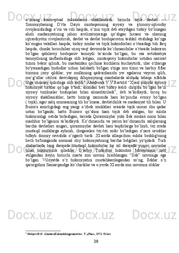 o zining   kontseptual   xulosalarini   shakllantirdi:   birinchi   tojik   davlati   —ʻ
Somoniylarning   O rta   Osiyo   mintaqasining   siyosiy   va   ijtimoiy-iqtisodiy	
ʻ
rivojlanishidagi   o rni   va   roli   haqida;   o‘zini   tojik   deb   ataydigan   turkiy   bo‘lmagan	
ʻ
aholi   madaniyatining   jahon   sivilizatsiyasiga   qo‘shgan   hissasi   va   ularning
iqtisodiyotni   rivojlantirish,   davlat   va  davlat   boshqaruvini   tashkil   etishdagi   ko‘zga
ko‘ringan vakillari haqida; turkiy xonlar va tojik hukmdorlari o rtasidagi  tub farq	
ʻ
haqida, chunki birinchilari uzoq vaqt davomida ko chmanchilar o rtasida hukmron	
ʻ ʻ
bo lgan   qabilaviy   boshqaruv   tamoyili   ta sirida   bo lgan,   bu   esa   avtokratiya	
ʻ ʼ ʻ
tamoyilining   zaiflashishiga   olib   kelgan;   mintaqaviy   hukmdorlar   ustidan   nazorat
tizimi   bekor   qilindi,   bu   markazdan   qochma   kuchlarni   kuchaytirdi;   ular   o'zlariga
bo'ysunadigan   hududlar   uchun   halokatli   bo'lgan   o'ziga   xos   tizim   va   harbiy   fiflar
tizimini   joriy   qildilar;   yer   mulkining   qadrsizlanishi   yer   egalarini   vayron   qilib,
mo‘g‘ullar   istilosi   davridayoq   dihqoniyning   manbalarda   alohida   tabaqa   sifatida
tilga olinmay  qolishiga  olib keldi. 5
  Akademik V.V.Bartold “X-asr  oxirida siyosiy
hokimiyat   turklar   qo liga   o tadi,   shundan   beri   turkiy   kelib   chiqishi   bo lgan   ba zi	
ʻ ʻ ʻ ʼ
siyosiy   tuzilmalar   boshqalari   bilan   almashtiriladi”,   deb   ta kidlaydi,   biroq   bu	
ʼ
siyosiy   shakllanishlar,   hatto   hozirgi   zamonda   ham   ko pincha   eroniy   bo lgan	
ʻ ʻ
( tojik), agar xalq ommasining tili bo‘lmasa, davlatchilik va madaniyat tili bilan. U
Buxoro   amirligidagi   eng   yangi   o zbek   xonliklari   orasida   tojik   unsuri   shu   qadar	
ʻ
ustun   bo lganki,   hatto   Buxoro   qo shini   ham   tojik   deb   atalgan,   bir   sulola	
ʻ ʻ
hukmronligi   ostida   birlashgan,   tarixda   Qoraxoniylar   yoki   Ilek   xonlari   nomi   bilan
mashhur   bo lganini   ta kidlaydi.   Ko‘chmanchi   va   yarim   ko‘chmanchi   xalqlarning	
ʻ ʼ
barcha   davlatlari   singari,   qoraxoniylar   davlati   ham   taqdirlarga   bo‘linib,   tez   orada
mustaqil   mulklarga   aylanib,   chegaralari   tez-tez   sodir   bo‘ladigan   o‘zaro   urushlar
tufayli   doimiy   ravishda   o‘zgarib   turdi.   XI -asrda   allaqachon   sulola   boshlig'ining
hech   bo'lmaganda   nominal   oliy   hokimiyatining   barcha   belgilari   yo'qoladi.   Turli
shaharlarda   teng   darajada   mustaqil   hukmdorlar   bir   xil   darajada   yuqori   unvonlar
bilan   hukmronlik   qiladilar.   G arbiy   Turkiston   hukmdori   Movaronaxr   zabt	
ʻ
etilgandan   keyin   birinchi   marta   xon   unvoni   hisoblangan   “Ilek”   unvoniga   ega
bo lgan.   Viloyatda   o z   hokimiyatini   mustahkamlagandan   so ng,   Ileklar   o z	
ʻ ʻ ʻ ʻ
qarorgohini Samarqandga ko chirdilar va u yerda XI asrda xon unvonini oldilar.	
ʻ
5
 NаbiyevR.N. «IzistoriiKokаndskogoxаnstvа». T.,«Fаn», 1973.58-bet.
38 