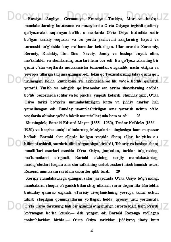   Rossiya,   Angliya,   Germaniya,   Fransiya,   Turkiya,   Misr   va   boshqa
mamlakatlarning   kutubxona   va   muzeylarida   O‘rta   Osiyoga   tegishli   qadimiy
qo‘lyozmalar   saqlangan   bo‘lib,   u   asarlarda   O‘rta   Osiyo   hududida   sodir
bo‘lgan   tarixiy   voqealar   va   bu   yerda   yashovchi   xalqlarning   hayoti   va
turmushi   to‘g‘risida   boy   ma`lumotlar   keltirilgan.   Ular   orasida   Xorazmiy,
Beruniy,   Rudakiy,   Ibn   Sino,   Navoiy,   Jomiy   va   boshqa   buyuk   olim,
mo‘tafakkir   va   shoirlarning   asarlari   ham   bor   edi.   Bu   qo‘lyozmalarning   bir
qismi   o‘sha   vaqtlarda   mutaxassislar   tomonidan   o‘rganilib,   nashr   etilgan   va
yevropa tillariga tarjima qilingan edi, lekin qo‘lyozmalarning talay qismi qo‘l
urilmagan   holda   kutubxona   va   arxivlarda   «o‘lik   yo‘q»   bo‘lib   qalashib
yotardi.   Yuzlab   va   minglab   qo‘lyozmalar   esa   ayrim   shaxslarning   qo‘lida
bo‘lib, bozorlarda sotilar va ko‘pincha, yuqolib ketardi. Shunday qilib, O‘rta
Osiyo   tarixi   bo‘yicha   umumlashtirilgan   katta   va   jiddiy   asarlar   hali
yaratilmagan   edi.   Bunday   umumlashtirilgan   asar   yaratish   uchun   o‘sha
vaqtlarda olimlar qo‘lida faktik materiallar juda ham oz edi. 28
  Shuningdek, Bartold Eduard Meyer (1855—1930), Teodor Nel’deks (1836—
1930)   va   boqsha   taniqli   olimlarning   leksiyalarini   tinglashga   ham   muyassar
bo‘ladi.   Bartold   chet   ellarda   bo‘lgan   vaqtida   Sharq   tillari   bo‘yicha   o‘z
bilimini oshirdi, sanskrit tilini o‘rganishga kirishdi, Tabariy va boshqa sharq
mualliflari   asarlari   asosida   O‘rta   Osiyo,   jumladan,   turklar   to‘g‘risidagi
ma`lumotlarni   o‘rgandi.   Bartold   o‘zining   xorijiy   mamlakatlardagi
mashg‘ulotlari   haqida  ana  shu  safarining  tashabbuskori   hisoblanmish  ustozi
Rozenni muntazam ravishda xabardor qilib turdi. 29
  Xorijiy   mamlakatlarga   qilingan   safar   jarayonida   O‘rta   Osiyo   to‘g‘risidagi
manbalarni chuqur o‘rganish bilan shug‘ullanish zarur degan fikr Bartoldni
butunlay   qamrab   olgandi.   «Tarixiy   rivojlanishning   yevropa   tarixi   uchun
ishlab   chiqilgan   qonuniyatlarini   yo‘llagan   holda,   qiyosiy   usul   yordamida
O‘rta Osiyo tarixining hali bir qismini o‘rganishga birorta kishi ham o‘rinib
ko‘rmagan   bo‘lsa   kerak,—   deb   yozgan   edi   Bartold   Rozenga   yo‘llagan
maktublaridan   birida,—   O‘rta   Osiyo   tarixidan   jiddiyroq   ilmiy   kurs
4 