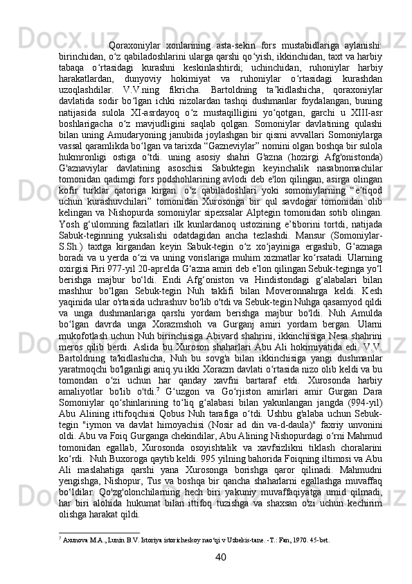               Qoraxoniylar   xonlarining   asta-sekin   fors   mustabidlariga   aylanishi:
birinchidan, o z qabiladoshlarini ularga qarshi qo yish, ikkinchidan, taxt va harbiyʻ ʻ
tabaqa   o rtasidagi   kurashni   keskinlashtirdi;   uchinchidan,   ruhoniylar   harbiy	
ʻ
harakatlardan,   dunyoviy   hokimiyat   va   ruhoniylar   o rtasidagi   kurashdan	
ʻ
uzoqlashdilar.   V.V.ning   fikricha.   Bartoldning   ta kidlashicha,   qoraxoniylar	
ʼ
davlatida   sodir   bo lgan   ichki   nizolardan   tashqi   dushmanlar   foydalangan,   buning	
ʻ
natijasida   sulola   XI-asrdayoq   o z   mustaqilligini   yo qotgan,   garchi   u   XIII-asr	
ʻ ʻ
boshlarigacha   o z   mavjudligini   saqlab   qolgan.   Somoniylar   davlatining   qulashi	
ʻ
bilan  uning  Amudaryoning  janubida   joylashgan  bir   qismi   avvallari   Somoniylarga
vassal qaramlikda bo lgan va tarixda “Gazneviylar” nomini olgan boshqa bir sulola	
ʻ
hukmronligi   ostiga   o tdi.   uning   asosiy   shahri   G'azna   (hozirgi   Afg'onistonda)
ʻ
G'aznaviylar   davlatining   asoschisi   Sabuktegin   keyinchalik   nasabnomachilar
tomonidan qadimgi fors podshohlarining avlodi deb e'lon qilingan, asirga olingan
kofir   turklar   qatoriga   kirgan.   o z   qabiladoshlari   yoki   somoniylarning   “e tiqod	
ʻ ʼ
uchun   kurashuvchilari”   tomonidan   Xurosonga   bir   qul   savdogar   tomonidan   olib
kelingan  va   Nishopurda   somoniylar   sipexsalar   Alptegin  tomonidan   sotib   olingan.
Yosh   g‘ulomning   fazilatlari   ilk   kunlardanoq   ustozining   e’tiborini   tortdi,   natijada
Sabuk-teginning   yuksalishi   odatdagidan   ancha   tezlashdi.   Mansur   (Somoniylar-
S.Sh.)   taxtga   kirgandan   keyin   Sabuk-tegin   o z   xo jayiniga   ergashib,   G aznaga	
ʻ ʻ ʻ
boradi va u yerda o zi va uning vorislariga muhim xizmatlar ko rsatadi. Ularning	
ʻ ʻ
oxirgisi Piri 977-yil 20-aprelda G‘azna amiri deb e’lon qilingan Sebuk-teginga yo‘l
berishga   majbur   bo‘ldi.   Endi   Afg‘oniston   va   Hindistondagi   g‘alabalari   bilan
mashhur   bo‘lgan   Sebuk-tegin   Nuh   taklifi   bilan   Moveronnahrga   keldi.   Kesh
yaqinida ular o'rtasida uchrashuv bo'lib o'tdi va Sebuk-tegin Nuhga qasamyod qildi
va   unga   dushmanlariga   qarshi   yordam   berishga   majbur   bo'ldi.   Nuh   Amulda
bo lgan   davrda   unga   Xorazmshoh   va   Gurganj   amiri   yordam   bergan.   Ularni	
ʻ
mukofotlash uchun Nuh birinchisiga Abivard shahrini, ikkinchisiga Nesa shahrini
meros   qilib   berdi.   Aslida   bu   Xuroson   shaharlari   Abu   Ali   hokimiyatida   edi.   V.V.
Bartoldning   ta'kidlashicha,   Nuh   bu   sovg'a   bilan   ikkinchisiga   yangi   dushmanlar
yaratmoqchi bo'lganligi aniq.yu ikki Xorazm davlati o rtasida nizo olib keldi va bu	
ʻ
tomondan   o zi   uchun   har   qanday   xavfni   bartaraf   etdi.   Xurosonda   harbiy	
ʻ
amaliyotlar   bo'lib   o'tdi. 7
  G uzgon   va   Go rjiston   amirlari   amir   Gurgan   Dara	
ʻ ʻ
Somoniylar   qo shinlarining   to liq   g alabasi   bilan   yakunlangan   jangda   (994-yil)	
ʻ ʻ ʻ
Abu   Alining   ittifoqchisi   Qobus   Nuh   tarafiga   o tdi.   Ushbu   g'alaba   uchun   Sebuk-	
ʻ
tegin   "iymon   va   davlat   himoyachisi   (Nosir   ad   din   va-d-daula)"   faxriy   unvonini
oldi. Abu va Foiq Gurganga chekindilar, Abu Alining Nishopurdagi o rni Mahmud	
ʻ
tomonidan   egallab,   Xurosonda   osoyishtalik   va   xavfsizlikni   tiklash   choralarini
ko rdi.  Nuh Buxoroga qaytib keldi. 995 yilning bahorida Foiqning iltimosi va Abu	
ʻ
Ali   maslahatiga   qarshi   yana   Xurosonga   borishga   qaror   qilinadi.   Mahmudni
yengishga,   Nishopur,   Tus   va   boshqa   bir   qancha   shaharlarni   egallashga   muvaffaq
bo‘ldilar.   Qo'zg'olonchilarning   hech   biri   yakuniy   muvaffaqiyatga   umid   qilmadi,
har   biri   alohida   hukumat   bilan   ittifoq   tuzishga   va   shaxsan   o'zi   uchun   kechirim
olishga harakat qildi.
7
 Axunova M.A., Lunin B.V. Istoriya istoricheskoy nao‘qi v Uzbekis-tane. -T.: Fan, 1970. 45-bet.
40 