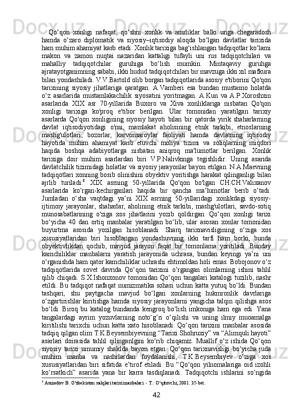 Qo‘qon   xonligi   nafaqat,   qo‘shni   xonlik   va   amrliklar   balki   unga   chegaradosh
hamda   o‘zaro   diplomatik   va   siyosiy–iqtisodiy   aloqda   bo‘lgan   davlatlar   tarixida
ham muhim ahamiyat kasb etadi. Xonlik tarixiga bag‘ishlangan tadqiqotlar ko‘lami
makon   va   zamon   nuqtai   nazaridan   kattaligi   tufayli   uni   rus   tadqiqotchilari   va
mahalliy   tadqiqotchilar   guruhiga   bo‘lish   mumkin.   Mintaqaviy   guruhga
ajratayotganimning sababi, ikki hudud tadqiqotchilari bir mavzuga ikki xil mafkura
bilan yondashiladi. V.V.Bartold olib borgan tadqiqotlarida asosiy e'tiborini Qo'qon
tarixining   siyosiy   jihatlariga   qaratgan.   A.Vamberi   esa   bundan   mustasno   holatda
o‘z   asarlarida   mustamlakachilik   siyosatini   yoritmagan.   A.Kun   va   A.P.Xoroshxin
asarlarida   XIX   asr   70-yillarida   Buxoro   va   Xiva   xonliklariga   nisbatan   Qo'qon
xonligi   tarixiga   ko'proq   e'tibor   berilgan.   Ular   tomonidan   yaratilgan   tarixiy
asarlarda   Qo'qon   xonligining   siyosiy   hayoti   bilan   bir   qatorda   yirik   shaharlarning
davlat   iqtisodiyotidagi   o'rni,   mamlakat   aholisining   etnik   tarkibi,   etnoslarning
mashg'ulotlari,   bozorlar,   karvonsaroylar   faoliyati   hamda   davlatning   iqtisodiy
hayotida   muhim   ahamiyat   kasb   etuvchi   moliya   tizimi   va   soliqlarning   miqdori
haqida   boshqa   adabiyotlarga   nisbatan   aniqroq   ma'lumotlar   berilgan.   Xonlik
tarixiga   doir   muhim   asarlardan   biri   V.P.Nalivkinga   tegishlidir.   Uning   asarida
davlatchilik tizimidagi holatlar va siyosiy jarayonlar bayon etilgan. N.A.Maevning
tadqiqotlari xonning bosib olinishini obyektiv yoritishga harakat qilinganligi bilan
ajrlib   turiladi. 8
  XIX   asrning   50-yillarida   Qo'qon   bo'lgan   CH.CH.Valixanov
asarlarida   ko‘rgan-kechirganlari   haqida   bir   qancha   ma’lumotlar   berib   o‘tadi.
Jumladan   o‘sha   vaqtdagi   ya’ni   XIX   asrning   50-yillaridagi   xonlikdagi   siyosiy-
ijtimoiy   jarayonlar,   shaharlar,   aholining   etnik   tarkibi,   mashg'ulotlari,   savdo-sotiq
munosabatlarining   o'ziga   xos   jihatlarini   yozib   qoldirgan.   Qo‘qon   xonligi   tarixi
bo‘yicha   40   dan   ortiq   manbalar   yaratilgan   bo‘lib,   ular   asosan   xonlar   tomonidan
buyurtma   asosida   yozilgan   hisoblanadi.   Sharq   tarixnavisligining   o‘ziga   xos
xususiyatlaridan   biri   hisoblangan   yondashuvning   ikki   tarfi   ham   borki,   bunda
obyektivlikdan   qochib,   mavjud   jarayon   faqat   bir   tomonlama   yoritiladi.   Bunday
kamchiliklar   manbalarni   yaratish   jarayonida   uchrasa,   bundan   keyingi   ya’ni   uni
o‘rganishda ham qator kamchiliklar uchrashi ehtimoldan holi emas. Bobojonov o‘z
tadqiqotlarida   sovet   davrida   Qo‘qon   tarixini   o‘rgangan   olimlarning   ishini   tahlil
qilib  chiqadi.  S.X.Ishonxonov   tomonidan   Qo‘qon  tangalari  katalogi  tuzilib,  nashr
etildi.  Bu  tadqiqot   nafaqat   numizmatika  sohasi  uchun  katta  yutuq  bo‘ldi.  Bundan
tashqari,   shu   paytgacha   mavjud   bo‘lgan   xonlarning   hukmronlik   davrlariga
o‘zgartirishlar   kiritishga   hamda  siyosiy   jarayonlarni  yangicha   talqin  qilishga   asos
bo‘ldi.   Biroq   bu   katalog   bundanda   kengroq   bo‘lish   imkoniga   ham   ega   edi.   Yana
tangalardagi   ayrim   yozuvlarning   noto‘g‘ri   o‘qilishi   va   uning   ilmiy   muoamalga
kiritilishi  tarixchi uchun katta xato hisoblanadi. Qo‘qon tarixini  manbalar asosida
tadqiq qilgan olim T.K.Beysembiyevning “Tarixi Shohruxiy” va “Alimquli hayoti”
asarlari   doirasida   tahlil   qilinganlgini   ko‘rib   chiqamiz.   Muallif   o‘z   ishida   Qo‘qon
siyosiy   tarixi   umumiy   shaklda   bayon   etgan.   Qo‘qon   tarixnavisligi   bo‘yicha   juda
muhim   manba   va   nashrlardan   foydalanishi,   T.K.Beysembiyev   o‘ziga   xos
xususiyatlaridan   biri   sifatida   e’tirof   etiladi.   Bu   “Qo‘qon   yilnomalariga   oid   izohli
ko‘rsatkich”   asarida   yana   bir   karra   tasdiqlanadi.   Tadqiqotchi   ishlarini   so‘ngida
8
 Axmedov B. O‘zbekiston xalqlari tarixi manbalari. - T.: O‘qituvchi, 2001. 35-bet.
42 