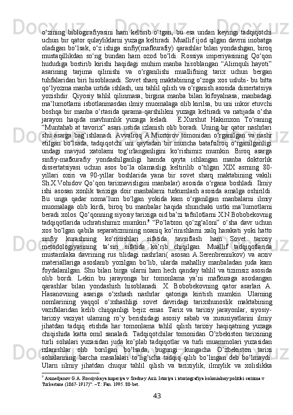 o‘zining   biblogirafiyasini   ham   keltirib   o‘tgan,   bu   esa   undan   keyingi   tadqiqotchi
uchun bir qator qulayliklarni yuzaga keltiradi. Muallif ijod qilgan davrni inobatga
oladigan   bo‘lsak,   o‘z   ishiga   sinfiy(mafkurafiy)   qarashlar   bilan   yondashgan,   biroq
mustaqillikdan   so‘ng   bundan   ham   ozod   bo‘ldi.   Rossiya   imperiyasining   Qo‘qon
hududiga   bostirib   kirishi   haqidagi   muhim   manba   hisoblangan   “Alimquli   hayoti”
asarining   tarjima   qilinishi   va   o‘rganilishi   muallifning   tarix   uchun   bergan
tuhfalaridan biri hisoblanadi. Sovet sharq maktabining o‘zoga xos uslubi- bu bitta
qo‘lyozma manba ustida ishlash, uni tahlil qilish va o‘rganish asosida dissertatsiya
yozishdir.   Qiyosiy   tahlil   qilinmasa,   birgina   manba   bilan   kifoyalnasa,   manbadagi
ma’lumotlarni isbotlanmasdan ilmiy muomalaga olib kirilsa, bu uni inkor etuvchi
boshqa   bir   manba   o‘rtasida   qarama-qarshilikni   yuzaga   keltiradi   va   natijada   o‘sha
jarayon   haqida   mavhumlik   yuzaga   keladi.     E.Xurshut   Hakimxon   To‘raning
“Muntahab   at   tavorix”   asari   ustida   izlanish   olib  boradi.  Uning   bir   qator   nashrlari
shu   asarga   bag‘ishlanadi.   Avvalroq   A.Muxtorov   tomonidan   o‘rganilgan   va   nashr
etilgan   bo‘lsada,   tadqiqotchi   uni   qaytadan   bir   muncha   batafsilroq   o‘rganilganligi
undagi   mavjud   xatolarni   tog‘irlanganligini   ko‘rishimiz   mumkin.   Biroq   asarga
sinfiy-mafkurafiy   yondashilganligi   hamda   qayta   ishlangan   manba   doktorlik
dissertatsiyasi   uchun   asos   bo‘la   olamasligi   keltirilib   o‘tilgan   XIX   asrning   80-
yillari   oxiri   va   90-yillar   boshlarida   yana   bir   sovet   sharq   maktabining   vakili
Sh.X.Vohidov   Qo’qon   tarixnavisligini   manbalar)   asosida   o‘rgana   boshladi.   Ilmiy
ishi   asosan   xonlik   tarixiga   doir   manbalarni   turkumlash   asosida   amalga   oshirildi.
Bu   unga   qadar   noma’lum   bo‘lgan   yokida   kam   o‘rganilgan   manbalarni   ilmiy
muomalaga   olib   kirdi,   biroq   bu   manbalar   haqida   shunchaki   ustki   ma’lumotlarni
beradi xolos. Qo‘qonning siyosiy tarixiga oid ba’zi tafsilotlarni X.N.Bobobekovnig
tadqiqotlarida   uchratishimiz   mumkin. 9
  “Po‘latxon   qo‘zg‘aloni”   o‘sha   davr   uchun
xos   bo‘lgan   qabila   separatizmining  noaniq   ko‘rinishlarni   xalq  harakati   yoki   hatto
sinfiy   kurashning   ko‘rinishlari   sifatida   tavsiflash   ham   Sovet   tarixiy
metodologiyasining   ta’siri   sifatida   ko‘rib   chiqilgan.   Muallif   tadqiqotlarida
mustamlaka   davrining   rus   tilidagi   nashrlari(   asosan   A.Serenbrennikov)   va   arxiv
materiallariga   asoslanib   yozilgan   bo‘lib,   ularda   mahalliy   manbaladan   juda   kam
foydalanilgan.   Shu   bilan   birga   ularni   ham   hech   qanday   tahlil   va   tizimsiz   asosida
olib   bordi.   Lekin   bu   jarayonga   bir   tomonlama   ya’ni   mafkuraga   asoslangan
qarashlar   bilan   yondashish   hisoblanadi.   X.   Bobobekovning   qator   asarlari   A.
Hasanovning   asariga   o‘xshash   nashrlar   qatoriga   kiritish   mumkin.   Ularning
nomlarining   yaqqol   o‘xshashligi   sovet   davridagi   tarixshunoslik   maktabining
vazifalaridan   kelib   chiqqanligi   bejiz   emas.   Tarix   va   tarixiy   jarayonlar,   siyosiy-
tarixiy   vaziyat   ularning   rо’y   berishidagi   asosiy   sabab   va   xususiyatlarini   ilmiy
jihatdan   tadqiq   etishda   har   tomonlama   tahlil   qilish   tarixiy   haqiqatning   yuzaga
chiqishida   katta   omil   sanaladi.   Tadqiqotchilar   tomonidan   О’zbekiston   tarixining
turli   sohalari   yuzasidan   juda   kо’plab   tadqiqotlar   va   turli   muammolari   yuzasidan
izlanishlar   olib   borilgan   bо’lsada,   bugungi   kungacha   О’zbekiston   tarixi
sohalarining   barcha   masalalari   tо’lig’icha   tadqiq   qilib   bо’lingan   deb   bо’lmaydi.
Ularn   iilmiy   jihatdan   chuqur   tahlil   qilish   va   tarixiylik,   ilmiylik   va   xolislikka
9
 Axmedjanov G.A. Rossiyskaya imperiya v Sredney Azii. Istoriya i istoriografiya kolonialnoy politiki sarizma v 
Turkestane (1867-1917)”. –T.: Fan. 1995. 80-bet.
43 