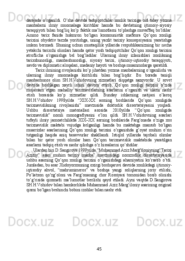 darajada   о’rganildi.   О’sha   davrda   tadqiqotchilar   xonlik   tarixiga   oid   talay   yozma
manbalarni   ilmiy   muomalaga   kiritdilar   hamda   bu   davlatning   ijtimoiy-siyosiy
taraqqiyoti bilan bog’liq kо’p faktik ma’lumotlarni tо’plashga muvaffaq bо’ldilar.
Ammo   tarix   fanida   hukmron   bо’lgan   kommunistik   mafkura   Qо’qon   xonligi
tarixini   obyektiv   tarzda   yoritishga,   uning   yaxlit   tarixiy   konsepsiyasini   yaratishga
imkon bermadi. Shuning  uchun mustaqillik  yillarida  respublikamizning  bir   necha
yetakchi tarixchi olimlari hamda qator yosh tadqiqotchilar Qо’qon xonligi tarixini
atroflicha   о’rganishga   bel   bog’ladilar.   Ularning   ilmiy   izlanishlari   xonlikning
tarixshunosligi,   manbashunosligi,   siyosiy   tarixi,   ijtimoiy-iqtisodiy   taraqqiyoti,
savdo va diplomatic aloqalari, madaniy hayoti va boshqa muammolarga qaratildi.
     Tarix ilmining rivojlanishi kо’p jihatdan yozma manbalarning о’rganilishi va
ularning   ilmiy   muomalaga   kiritilishi   bilan   bog’liqdir.   Bu   borada   taniqli
manbashunos   olim   SH.H.Vohidovning   xizmatlari   diqqatga   sazovordir.   U   sovet
davrida   boshlagan   xayrli   ishini   davom   ettirib,   Qо’qon   xonligi   tarixini   о’zida
mujassam   etgan   mahalliy   tarixnavislarning   asarlarini   о’rganish   va   ularni   nashr
etish   borasida   kо’p   xizmatlar   qildi.   Bunday   ishlarning   natijasi   о’laroq
SH.H.Vohidov   1998yilda   “XIX-XX   asrning   boshlarida   Qо’qon   xonligida
tarixnavislikning   rivojlanishi”   mavzusida   doktorlik   dissertatsiyasini   yoqladi.
Ushbu   dissertatsiya   materiallari   asosida   2010yilda   “Qо’qon   xonligida
tarixnavislik”   nomli   monografiyasini   e’lon   qildi.   SH.H.Vohidovning   asarlari
tufayli   ilmiy   jamoatchilikda   XIX–XX   asrning   boshlarida   Farg’onada   о’ziga   xos
tarixnavislik   maktabi   vujudga   kelganligi   hamda   bu   maktabga   mansub   bо’lgan
muarrixlar   asarlarining   Qо’qon   xonligi   tarixini   о’rganishda   g’oyat   muhim   о’rin
tutganligi   haqida   aniq   tasavvurlar   shakllandi.   Istiqlol   yillarida   tajribali   olimlar
bilan   bir   qator   yosh   olimlar   ham   Qо’qon   tarixnavislik   maktabida   yaratilgan
asarlarni tadqiq etish va nashr qilishga о’z hissalarini qо’shdilar.
  Ulardan biri D.Sangirova 1999yilda “Muhammad Aziz Marg’iloniyning“Tarixi
Aziziy”   asari   muhim   tarixiy   manba”   mavzusidagi   nomzodlik   dissertatsiyasida
ushbu   asarning   Qо’qon   xonligi   tarixini   о’rganishdagi   ahamiyatini   kо’rsatib   о’tdi.
Jumladan, bu asar Xudoyorxonning oxirgi boshqaruvi davrida xonlikdagi ijtimoiy-
iqtisodiy   ahvol,   “mahrumimeros”   va   boshqa   yangi   soliqlarning   joriy   etilishi,
Pо’latxon   qо’zg’oloni   va   Farg’onaning   chor   Rossiyasi   tomonidan   bosib   olinishi
tо’g’risida   qimmatli   ma’lumotlar   berilishi   qayd   etiladi.   Ayni   vaqtda   D.Sangirova
SH.H.Vohidov bilan hamkorlikda Muhammad Aziz Marg’iloniy asarining original
qismi bо’lgan beshinchi bobini izohlar bilan nashr etdi.
45 