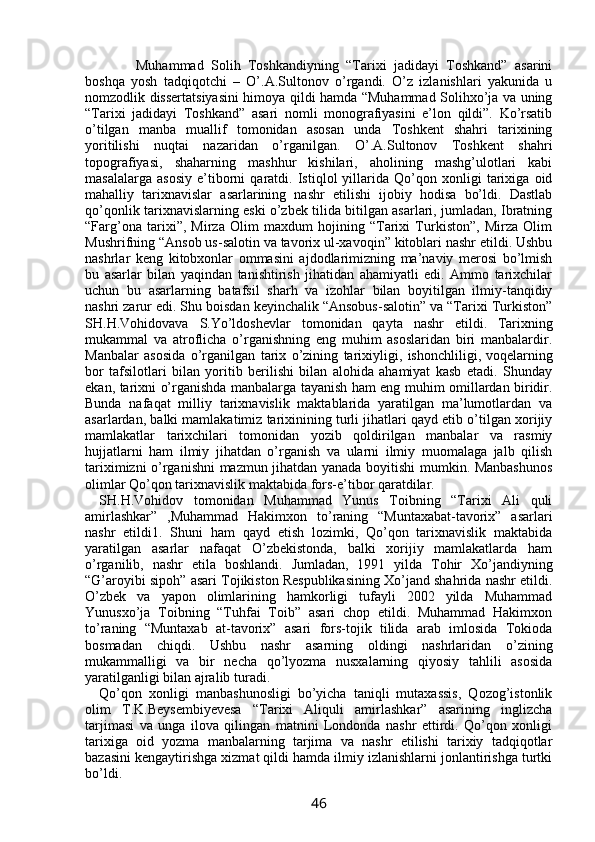           Muhammad   Solih   Toshkandiyning   “Tarixi   jadidayi   Toshkand”   asarini
boshqa   yosh   tadqiqotchi   –   О’.A.Sultonov   о’rgandi.   О’z   izlanishlari   yakunida   u
nomzodlik dissertatsiyasini himoya qildi hamda “Muhammad Solihxо’ja va uning
“Tarixi   jadidayi   Toshkand”   asari   nomli   monografiyasini   e’lon   qildi”.   Kо’rsatib
о’tilgan   manba   muallif   tomonidan   asosan   unda   Toshkent   shahri   tarixining
yoritilishi   nuqtai   nazaridan   о’rganilgan.   О’.A.Sultonov   Toshkent   shahri
topografiyasi,   shaharning   mashhur   kishilari,   aholining   mashg’ulotlari   kabi
masalalarga   asosiy   e’tiborni   qaratdi.   Istiqlol   yillarida   Qо’qon   xonligi   tarixiga   oid
mahalliy   tarixnavislar   asarlarining   nashr   etilishi   ijobiy   hodisa   bо’ldi.   Dastlab
qо’qonlik tarixnavislarning eski о’zbek tilida bitilgan asarlari, jumladan, Ibratning
“Farg’ona   tarixi”,   Mirza   Olim   maxdum   hojining   “Tarixi   Turkiston”,   Mirza   Olim
Mushrifning “Ansob us-salotin va tavorix ul-xavoqin” kitoblari nashr etildi. Ushbu
nashrlar   keng   kitobxonlar   ommasini   ajdodlarimizning   ma’naviy   merosi   bо’lmish
bu   asarlar   bilan   yaqindan   tanishtirish   jihatidan   ahamiyatli   edi.   Ammo   tarixchilar
uchun   bu   asarlarning   batafsil   sharh   va   izohlar   bilan   boyitilgan   ilmiy-tanqidiy
nashri zarur edi. Shu boisdan keyinchalik “Ansobus-salotin” va “Tarixi Turkiston”
SH.H.Vohidovava   S.Yо’ldoshevlar   tomonidan   qayta   nashr   etildi.   Tarixning
mukammal   va   atroflicha   о’rganishning   eng   muhim   asoslaridan   biri   manbalardir.
Manbalar   asosida   о’rganilgan   tarix   о’zining   tarixiyligi,   ishonchliligi,   voqelarning
bor   tafsilotlari   bilan   yoritib   berilishi   bilan   alohida   ahamiyat   kasb   etadi.   Shunday
ekan, tarixni о’rganishda manbalarga tayanish ham eng muhim omillardan biridir.
Bunda   nafaqat   milliy   tarixnavislik   maktablarida   yaratilgan   ma’lumotlardan   va
asarlardan, balki mamlakatimiz tarixinining turli jihatlari qayd etib о’tilgan xorijiy
mamlakatlar   tarixchilari   tomonidan   yozib   qoldirilgan   manbalar   va   rasmiy
hujjatlarni   ham   ilmiy   jihatdan   о’rganish   va   ularni   ilmiy   muomalaga   jalb   qilish
tariximizni о’rganishni mazmun jihatdan yanada boyitishi mumkin. Manbashunos
olimlar Qо’qon tarixnavislik maktabida fors-e’tibor qaratdilar.
SH.H.Vohidov   tomonidan   Muhammad   Yunus   Toibning   “Tarixi   Ali   quli
amirlashkar”   ,Muhammad   Hakimxon   tо’raning   “Muntaxabat-tavorix”   asarlari
nashr   etildi1.   Shuni   ham   qayd   etish   lozimki,   Qо’qon   tarixnavislik   maktabida
yaratilgan   asarlar   nafaqat   О’zbekistonda,   balki   xorijiy   mamlakatlarda   ham
о’rganilib,   nashr   etila   boshlandi.   Jumladan,   1991   yilda   Tohir   Xо’jandiyning
“G’aroyibi sipoh” asari Tojikiston Respublikasining Xо’jand shahrida nashr etildi.
О’zbek   va   yapon   olimlarining   hamkorligi   tufayli   2002   yilda   Muhammad
Yunusxо’ja   Toibning   “Tuhfai   Toib”   asari   chop   etildi.   Muhammad   Hakimxon
tо’raning   “Muntaxab   at-tavorix”   asari   fors-tojik   tilida   arab   imlosida   Tokioda
bosmadan   chiqdi.   Ushbu   nashr   asarning   oldingi   nashrlaridan   о’zining
mukammalligi   va   bir   necha   qо’lyozma   nusxalarning   qiyosiy   tahlili   asosida
yaratilganligi bilan ajralib turadi.
Qо’qon   xonligi   manbashunosligi   bо’yicha   taniqli   mutaxassis,   Qozog’istonlik
olim   T.K.Beysembiyevesa   “Tarixi   Aliquli   amirlashkar”   asarining   inglizcha
tarjimasi   va   unga   ilova   qilingan   matnini   Londonda   nashr   ettirdi.   Qо’qon   xonligi
tarixiga   oid   yozma   manbalarning   tarjima   va   nashr   etilishi   tarixiy   tadqiqotlar
bazasini kengaytirishga xizmat qildi hamda ilmiy izlanishlarni jonlantirishga turtki
bо’ldi.
46 