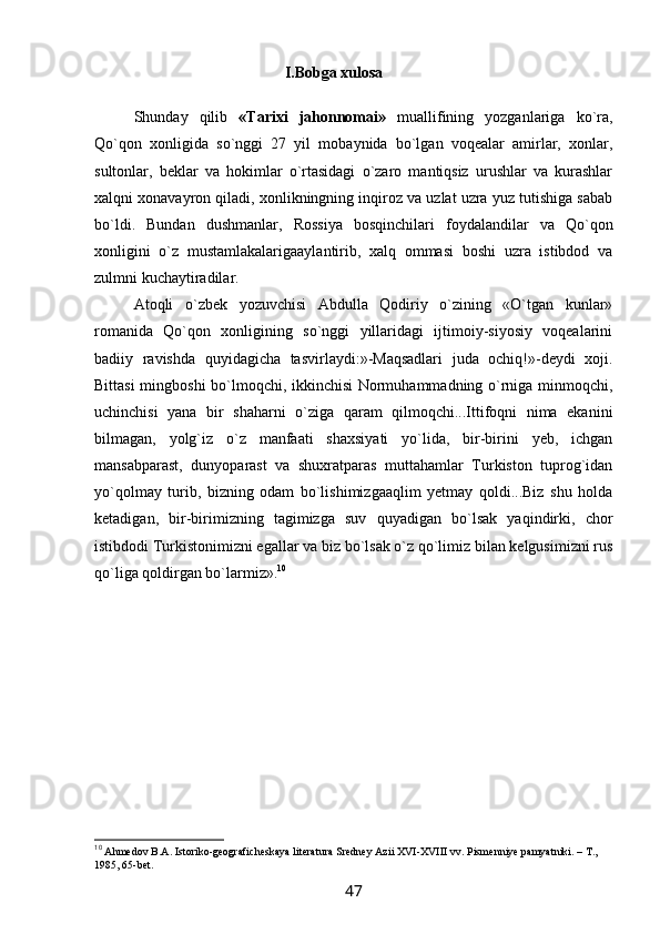                                               I.Bobga xulosa
Shunday   qilib   «Tarixi   jahonnomai»   muallifining   yozganlariga   ko`ra,
Qo`qon   xonligida   so`nggi   27   yil   mobaynida   bo`lgan   voqealar   amirlar,   xonlar,
sultonlar,   beklar   va   hokimlar   o`rtasidagi   o`zaro   mantiqsiz   urushlar   va   kurashlar
xalqni xonavayron qiladi, xonlikningning inqiroz va uzlat uzra yuz tutishiga sabab
bo`ldi.   Bundan   dushmanlar,   Rossiya   bosqinchilari   foydalandilar   va   Qo`qon
xonligini   o`z   mustamlakalarigaaylantirib,   xalq   ommasi   boshi   uzra   istibdod   va
zulmni kuchaytiradilar.
Atoqli   o`zbek   yozuvchisi   Abdulla   Qodiriy   o`zining   «O`tgan   kunlar»
romanida   Qo`qon   xonligining   so`nggi   yillaridagi   ijtimoiy-siyosiy   voqealarini
badiiy   ravishda   quyidagicha   tasvirlaydi:»-Maqsadlari   juda   ochiq!»-deydi   xoji.
Bittasi  mingboshi  bo`lmoqchi, ikkinchisi  Normuhammadning o`rniga minmoqchi,
uchinchisi   yana   bir   shaharni   o`ziga   qaram   qilmoqchi...Ittifoqni   nima   ekanini
bilmagan,   yolg`iz   o`z   manfaati   shaxsiyati   yo`lida,   bir-birini   yeb,   ichgan
mansabparast,   dunyoparast   va   shuxratparas   muttahamlar   Turkiston   tuprog`idan
yo`qolmay   turib,   bizning   odam   bo`lishimizgaaqlim   yetmay   qoldi...Biz   shu   holda
ketadigan,   bir-birimizning   tagimizga   suv   quyadigan   bo`lsak   yaqindirki,   chor
istibdodi Turkistonimizni egallar va biz bo`lsak o`z qo`limiz bilan kelgusimizni rus
qo`liga qoldirgan bo`larmiz». 10
     
10
 Ahmedov B.A. Istoriko-geograficheskaya literatura Sredney Azii XVI-XVIII vv.  Pismenniye pamyatniki. – T., 
1985 , 65-bet.
47 