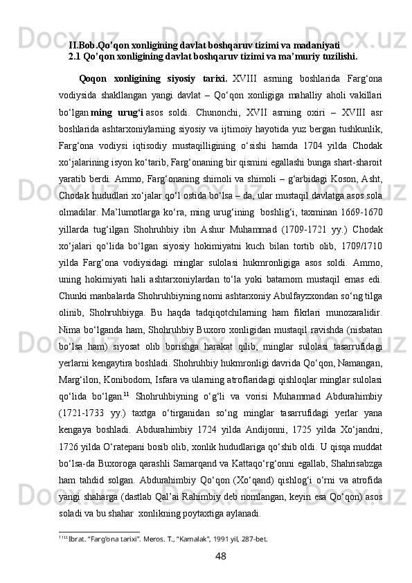 II.Bob. Qo’qon xonligining davlat boshqaruv tizimi  va madaniyati
2 .1 Qo’qon xonligining davlat boshqaruv tizimi va ma’muriy tuzilishi.
Qoqon   xonligining   siyosiy   tarixi.     XVIII   asrning   boshlarida   Farg‘ona
vodiysida   shakllangan   yangi   davlat   –   Qo‘qon   xonligiga   mahalliy   aholi   vakillari
bo‘lgan   ming   urug‘i   asos   soldi.   Chunonchi,   XVII   asrning   oxiri   –   XVIII   asr
boshlarida ashtarxoniylarning siyosiy va ijtimoiy hayotida yuz bergan tushkunlik,
Farg‘ona   vodiysi   iqtisodiy   mustaqilligining   o‘sishi   hamda   1704   yilda   Chodak
xo‘jalarining isyon ko‘tarib, Farg‘onaning bir qismini egallashi bunga shart-sharoit
yaratib berdi. Ammo, Farg‘onaning shimoli  va shimoli – g‘arbidagi Koson, Asht,
Chodak hududlari xo‘jalar qo‘l ostida bo‘lsa – da, ular mustaqil davlatga asos sola
olmadilar.   Ma’lumotlarga   ko‘ra,   ming   urug‘ining     boshlig‘i,   taxminan   1669-1670
yillarda   tug‘ilgan   Shohruhbiy   ibn   Ashur   Muhammad   (1709-1721   yy.)   Chodak
xo‘jalari   qo‘lida   bo‘lgan   siyosiy   hokimiyatni   kuch   bilan   tortib   olib,   1709/1710
yilda   Farg‘ona   vodiysidagi   minglar   sulolasi   hukmronligiga   asos   soldi.   Ammo,
uning   hokimiyati   hali   ashtarxoniylardan   to‘la   yoki   batamom   mustaqil   emas   edi.
Chunki manbalarda Shohruhbiyning nomi ashtarxoniy Abulfayzxondan so‘ng tilga
olinib,   Shohruhbiyga.   Bu   haqda   tadqiqotchilarning   ham   fikrlari   munozaralidir.
Nima bo‘lganda ham, Shohruhbiy Buxoro xonligidan mustaqil  ravishda (nisbatan
bo‘lsa   ham)   siyosat   olib   borishga   harakat   qilib,   minglar   sulolasi   tasarrufidagi
yerlarni kengaytira boshladi. Shohruhbiy hukmronligi davrida Qo‘qon, Namangan,
Marg‘ilon, Konibodom, Isfara va ularning atroflaridagi qishloqlar minglar sulolasi
qo‘lida   bo‘lgan. 11
  Shohruhbiyning   o‘g‘li   va   vorisi   Muhammad   Abdurahimbiy
(1721-1733   yy.)   taxtga   o‘tirganidan   so‘ng   minglar   tasarrufidagi   yerlar   yana
kengaya   boshladi.   Abdurahimbiy   1724   yilda   Andijonni,   1725   yilda   Xo‘jandni,
1726 yilda O‘ratepani bosib olib, xonlik hududlariga qo‘shib oldi. U qisqa muddat
bo‘lsa-da Buxoroga qarashli Samarqand va Kattaqo‘rg‘onni egallab, Shahrisabzga
ham   tahdid   solgan.   Abdurahimbiy   Qo‘qon   (Xo‘qand)   qishlog‘i   o‘rni   va   atrofida
yangi shaharga (dastlab Qal’ai Rahimbiy deb nomlangan, keyin esa Qo‘qon) asos
soladi va bu shahar    xonlikning poytaxtiga aylanadi.
11
11 
Ibrat. “Farg’ona tarixi”. Meros. T., “Kamalak”, 1991 yil, 287-bet.
48 