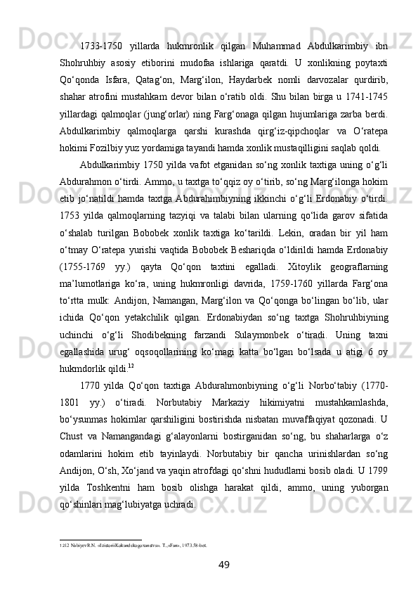 1733-1750   yillarda   hukmronlik   qilgan   Muhammad   Abdulkarimbiy   ibn
Shohruhbiy   asosiy   etiborini   mudofaa   ishlariga   qaratdi.   U   xonlikning   poytaxti
Qo‘qonda   Isfara,   Qatag‘on,   Marg‘ilon,   Haydarbek   nomli   darvozalar   qurdirib,
shahar   atrofini   mustahkam   devor   bilan   o‘ratib   oldi.   Shu   bilan   birga   u   1741-1745
yillardagi qalmoqlar (jung‘orlar) ning Farg‘onaga qilgan hujumlariga zarba berdi.
Abdulkarimbiy   qalmoqlarga   qarshi   kurashda   qirg‘iz-qipchoqlar   va   O‘ratepa
hokimi Fozilbiy yuz yordamiga tayandi hamda xonlik mustaqilligini saqlab qoldi.
Abdulkarimbiy   1750   yilda   vafot   etganidan   so‘ng   xonlik   taxtiga   uning   o‘g‘li
Abdurahmon o‘tirdi. Ammo, u taxtga to‘qqiz oy o‘tirib, so‘ng Marg‘ilonga hokim
etib   jo‘natildi   hamda   taxtga   Abdurahimbiyning   ikkinchi   o‘g‘li   Erdonabiy   o‘tirdi.
1753   yilda   qalmoqlarning   tazyiqi   va   talabi   bilan   ularning   qo‘lida   garov   sifatida
o‘shalab   turilgan   Bobobek   xonlik   taxtiga   ko‘tarildi.   Lekin,   oradan   bir   yil   ham
o‘tmay  O‘ratepa  yurishi   vaqtida  Bobobek   Beshariqda   o‘ldirildi  hamda   Erdonabiy
(1755-1769   yy.)   qayta   Qo‘qon   taxtini   egalladi.   Xitoylik   geograflarning
ma’lumotlariga   ko‘ra,   uning   hukmronligi   davrida,   1759-1760   yillarda   Farg‘ona
to‘rtta   mulk:   Andijon,   Namangan,   Marg‘ilon   va   Qo‘qonga   bo‘lingan   bo‘lib,   ular
ichida   Qo‘qon   yetakchilik   qilgan.   Erdonabiydan   so‘ng   taxtga   Shohruhbiyning
uchinchi   o‘g‘li   Shodibekning   farzandi   Sulaymonbek   o‘tiradi.   Uning   taxni
egallashida   urug‘   oqsoqollarining   ko‘magi   katta   bo‘lgan   bo‘lsada   u   atigi   6   oy
hukmdorlik qildi. 12
1770   yilda   Qo‘qon   taxtiga   Abdurahmonbiyning   o‘g‘li   Norbo‘tabiy   (1770-
1801   yy.)   o‘tiradi.   Norbutabiy   Markaziy   hikimiyatni   mustahkamlashda,
bo‘ysunmas   hokimlar   qarshiligini   bostirishda   nisbatan   muvaffaqiyat   qozonadi.   U
Chust   va   Namangandagi   g‘alayonlarni   bostirganidan   so‘ng,   bu   shaharlarga   o‘z
odamlarini   hokim   etib   tayinlaydi.   Norbutabiy   bir   qancha   urinishlardan   so‘ng
Andijon, O‘sh, Xo‘jand va yaqin atrofdagi qo‘shni hududlarni bosib oladi. U 1799
yilda   Toshkentni   ham   bosib   olishga   harakat   qildi,   ammo,   uning   yuborgan
qo‘shinlari mag‘lubiyatga uchradi.
12 12  NаbiyevR.N. «IzistoriiKokаndskogoxаnstvа». T.,«Fаn», 1973.58-bet.
49 