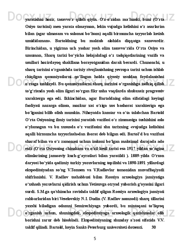 yaratishni   hozir,   tasavvo‘r   qilish   qiyin.   O‘z-o‘zidan   ma`lumki,   buni   (O‘rta
Osiyo   tarixini)   men   yarata   olmayman,   lekin   vujudga   kelishini   o‘z   asarlarim
bilan   (agar ulmasam   va   salomat   bo‘lsam)   aqalli   birmuncha  tayyorlab  ketish
umididaman».   Bartoldning   bu   maktub   alohida   diqqatga   sazovordir.
Birinchidan,   u   yigirma   uch   yashar   yosh   olim   tasavvo‘rida   O‘rta   Osiyo   va
umuman,   Sharq   tarixi   bo‘yicha   kelajakdagi   o‘z   tadqiqotlarining   vazifa   va
usullari   hozirdayoq   shakllana   borayotganidan   darak   berardi.   Chunonchi,   u
sharq tarixini o‘rganishda tarixiy rivojlanishning yevropa tarixi uchun ishlab
chiqilgan   qonuniyatlarni   qo‘llagan   holda   qiyosiy   usuldan   foydalanishni
o‘rtaga tashlaydi. Bu qonuniyatlarni  sharq tarixini  o‘rganishga tadbiq qilish
to‘g‘risnda yosh olim ilgari so‘rgan fikr usha vaqtlarda shubxasiz progressiv
xarakterga   ega   edi.   Ikkinchidan,   agar   Bartoldning   olim   sifatidagi   keyingi
faoliyati   nazarga   olinsa,   mazkur   xat   o‘ziga   xos   bashorat   xarakteriga   ega
bo‘lganini   bilib   olish   mumkin.   Nihoyatda   kamtar   va   o‘ta   talabchan   Bartold
O‘rta Osiyoning ilmiy tarixini yaratish vazifasi o‘z zimmasiga tushishini aslo
o‘ylamagan   va   bu   xususda   o‘z   vazifasini   shu   tarixning   «vujudga   kelishini
aqalli  birmuncha  tayyorlash»dan  iborat   deb  bilgan  edi.  Bartol’d  bu  vazifani
sharaf   bilan   va   o‘z   zamonasi   uchun   imkoni   bo‘lgan   maksimal   darajada   ado
etdi  (O‘rta Osiyoning chinakam va o‘zil-kesil  tarixi  esa 1917 yildan so‘ngina
olimlarining   jamoaviy   kuch-g‘ayratlari   bilan   yaratildi   ).   1889-yilda   O rxonʻ
daryosi bo yida qadimiy turkiy yozuvlarning topilishi va 1890-1891 yillardagi	
ʻ
ekspeditsiyadan   so ng   V.Tomsen   va   V.Radlovlar   tomonidan   muvaffaqiyatli	
ʻ
shifrlanishi.   V.   Radlov   tashabbusi   bilan   Rossiya   arxeologiya   jamiyatiga
o xshash yozuvlarni qidirish uchun Yetisuvga otryad yuborish g oyasini ilgari	
ʻ ʻ
surdi. S.M.ga qo'shimcha ravishda taklif qilgan Rossiya arxeologiya jamiyati
rahbarlaridan biri Veselovskiy N.I. Dudin (V. Radlov nomzodi) sharq tillarini
yaxshi   biladigan   odamni   Semirechiyaga   yubordi,   bu   mintaqani   to'liqroq
o'rganish   uchun,   shuningdek,   ekspeditsiyaga   arxeologik   qazishmalar   olib
borishni   zarur   deb   hisobladi.   Ekspeditsiyaning   shunday   a'zosi   sifatida   V.V.
taklif qilindi. Bartold, keyin Sankt-Peterburg universiteti dotsenti. 30
5 