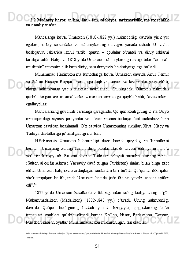 2.2   Madaniy hayot: ta’lim, ilm - fan, adabiyot, tarixnavislik, me’morchilik
va amaliy san’at.
Manbalarga   ko‘ra,   Umarxon   (1810-1822   yy.)   hukmdorligi   davrida   yirik   yer
egalari,   harbiy   sarkardalar   va   ruhoniylarning   mavqyei   yanada   oshadi.   U   davlat
boshqaruvi   ishlarida   izchil   tartib,   qonun   –   qoidalar   o‘rnatdi   va   diniy   ishlarni
tartibga soldi. Natijada, 1818 yilda Umarxon ruhoniylarnng roziligi bilan “amir al-
muslimin” unvonini olib ham diniy, ham dunyoviy hokimiyatga ega bo‘ladi.
Muhammad Hakimxon ma’lumotlariga ko‘ra, Umarxon davrida Amir Temur
va   Sulton   Husayn   Boyqaro   zamoniga   taqlidan   unvon   va   lavozimlar   joriy   etilib,
ularga   hokimiyatga   yaqin   shaxslar   tayinlanadi.   Shuningdek,   Olimxon   zulmidan
qochib   ketgan   ayrim   amaldorlar   Umarxon   xizmatiga   qaytib   kelib,   lavozimlarni
egallaydilar.
Manbalarning guvohlik berishiga qaraganda, Qo‘qon xonligining O‘rta Osiyo
mintaqasidagi   siyosiy   jarayonlar   va   o‘zaro   munosabatlarga   faol   aralashuvi   ham
Umarxon davridan boshlanadi. O‘z darvida Umarxonning elchilari Xiva, Xitoy va
Turkiya davlatlariga jo‘natilganligi ma’lum.
N.Petrovskiy   Umarxon   hukmronligi   davri   haqida   quyidagi   ma’lumotlarni
beradi:   “Umarning   xonligi   ham   oldingi   xonlarnikidek   davom   etdi,   ya’ni,   u   o‘z
yerlarini   kengaytirdi.   Bu   xon  davrida  Turkiston   viloyati   musulmonlarning  Hazrat
(Sulton   al-orifin   Ahmad   Yassaviy   davf   etilgan   Turkiston)   shahri   bilan   birga   zabt
etildi. Umarxon halq sevib ardoqlagan xonlardan biri bo‘ldi. Qo‘qonda ikki qator
she’r   tarqalgan   bo‘lib,   unda   Umarxon   haqida   juda   iliq   va   yaxshi   so‘zlar   aytilar
edi”. 14
1822   yilda   Umarxon   kasallanib   vafot   etganidan   so‘ng   taxtga   uning   o‘g‘li
Muhammadalixon   (Madalixon)   (1822-1842   yy.)   o‘tiradi.   Uning   hukmronligi
davrida   Qo‘qon   honligining   hududi   yanada   kengayib,   qirg‘izlarning   ba’zi
tumanlari   xonlikka   qo‘shib   olinadi   hamda   Ko‘lob,   Hisor,   Badaxshon,   Darvoz,
Maschoh kabi viloyatlar Muhammadalixon hukmronligini tan oladilar.
14 14
  Ahmedov Bo’riboy. Tarixdan  saboqlar: Oliy va o’rta maxsus o’quv yurtlari tarix fakultetlari uchun qo’llanma.-Mas`ul muharrir H.Ziyoev. -T.: O’qituvchi, 2023,
-432 bet.
51 