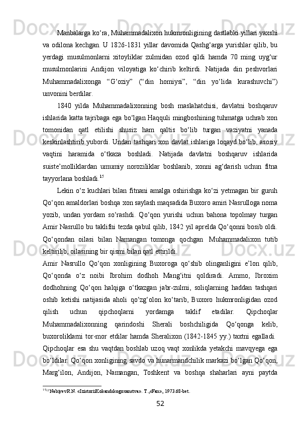 Manbalarga ko‘ra, Muhammadalixon hukmronligining dastlabki yillari yaxshi
va odilona kechgan. U  1826-1831 yillar  davomida Qashg‘arga yurishlar  qilib, bu
yerdagi   musulmonlarni   xitoyliklar   zulmidan   ozod   qildi   hamda   70   ming   uyg‘ur
musulmonlarini   Andijon   viloyatiga   ko‘chirib   keltirdi.   Natijada   din   peshvorlari
Muhammadalixonga   “G‘oziy”   (“din   homiysi”,   “din   yo‘lida   kurashuvchi”)
unvonini berdilar.
1840   yilda   Muhammadalixonning   bosh   maslahatchisi,   davlatni   boshqaruv
ishlarida katta tajribaga ega bo‘lgan Haqquli mingboshining tuhmatga uchrab xon
tomonidan   qatl   etilishi   shusiz   ham   qaltis   bo‘lib   turgan   vaziyatni   yanada
keskinlashtirib yubordi. Undan tashqari xon davlat ishlariga loqayd bo‘lib, asosiy
vaqtini   haramida   o‘tkaza   boshladi.   Natijada   davlatni   boshqaruv   ishlarida
suiste’molliklardan   umumiy   noroziliklar   boshlanib,   xonni   ag‘darish   uchun   fitna
tayyorlana boshladi. 15
Lekin o‘z kuchlari  bilan fitnani  amalga  oshirishga ko‘zi  yetmagan bir  guruh
Qo‘qon amaldorlari boshqa xon saylash maqsadida Buxoro amiri Nasrulloga noma
yozib,   undan   yordam   so‘rashdi.   Qo‘qon   yurishi   uchun   bahona   topolmay   turgan
Amir Nasrullo bu taklifni tezda qabul qilib, 1842 yil aprelda Qo‘qonni bosib oldi.
Qo‘qondan   oilasi   bilan   Namangan   tomonga   qochgan     Muhammadalixon   tutib
keltirilib, oilasining bir qismi bilan qatl ettirildi.
Amir   Nasrullo   Qo‘qon   xonligining   Buxoroga   qo‘shib   olinganligini   e’lon   qilib,
Qo‘qonda   o‘z   noibi   Ibrohim   dodhoh   Mang‘itni   qoldiradi.   Ammo,   Ibroxim
dodhohning   Qo‘qon   halqiga   o‘tkazgan   jabr-zulmi,   soliqlarning   haddan   tashqari
oshib   ketishi   natijasida   aholi   qo‘zg‘olon   ko‘tarib,   Buxoro   hukmronligidan   ozod
qilish   uchun   qipchoqlarni   yordamga   taklif   etadilar.   Qipchoqlar
Muhammadalixonning   qarindoshi   Sherali   boshchiligida   Qo‘qonga   kelib,
buxoroliklarni   tor-mor   etdilar   hamda  Sheralixon  (1842-1845  yy.)   taxtni   egalladi.  
Qipchoqlar   esa   shu   vaqtdan   boshlab   uzoq   vaqt   xonlikda   yetakchi   mavqyega   ega
bo‘ldilar.  Qo‘qon xonligining savdo va hunarmandchilik markazi bo‘lgan Qo‘qon,
Marg‘ilon,   Andijon,   Namangan,   Toshkent   va   boshqa   shaharlari   ayni   paytda
15
15 
NаbiyevR.N. «IzistoriiKokаndskogoxаnstvа». T.,«Fаn», 1973.68-bet.
52 