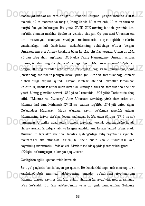 madaniyat   markazlari   ham   bo‘lgan.   Chunonchi,   birgina   Qo‘qon   shahrida   120   ta
maktab,   40   ta   madrasa   va   masjid,   Marg‘ilonda   80   ta   maktab,   10   ta   madrasa   va
masjid   faoliyat   ko‘rsatgan.   Bu   yerda   XVIII–XIX   asrning   birinchi   yarmida   ilm-
ma’rifat olamida mashhur ijodkorlar yetishib chiqqan. Qo‘qon xoni  Umarxon esa
ilm,   madaniyat,   adabiyot   rivojiga,   madrasalarda   o‘qish-o‘qitish   ishlarini
yaxshilashga,   turli   kasb-hunar   maktablarining   ochilishiga   e’tibor   bergan.
Umarxonning  o‘zi  Amiriy  taxallusi  bilan  ko‘plab  she’rlar  yozgan.   Uning  atrofida
70   dan   ortiq   shoir   yig‘ilgan.   1821-yilda   Fazliy   Namangoniy   Umarxon   amriga
binoan,   63   shoirning   she’rlarini   o‘z   ichiga   olgan   „Majmuayi   shoiron“   to‘plamini
tuzgan. 10 ming misradan ortiq o‘zbek, fors-tojik tilidagi g‘azal, muxammas, tuyuq
janrlaridagi   she’rlar   to‘plangan   devon   yaratilgan.  Arab   va   fors   tillaridagi   kitoblar
o‘zbek   tiliga   tarjima   qilindi.   Noyob   kitoblar   iste’dodli   xattotlar   tomonidan
ko‘chirildi, nozik tasvirlar  bilan  bezatildi. Amiriy o‘zbek va  fors tillarida she’rlar
yozdi. Uning g‘azallar devoni 1882-yilda Istanbulda, 1905-yilda Toshkentda chop
etildi.   “Maxmur   va   Gulxaniy”   Amir   Umarxon   davridagi   yirik   shoirlardan   biri
Maxmur   (asl   ismi   Mahmud)   XVIII   asr   oxirida   tug‘ilib,   1844-yili   vafot   etgan.
Qo‘qondagi   Madrasayi   Mirda   o‘qigan,   keyin   qo‘shinda   sipohlik   qilgan.
Maxmurning   hajviy   she’rlar   devoni   saqlangan   bo‘lib,   unda   69   asar   (3717   misra)
jamlangan.   U   milliy   adabiyotda   ijtimoiy   hajviyani   yuksak   pog‘onaga   ko‘taradi.
Hajviy   asarlarida   xalqqa   jabr   yetkazgan   amaldorlarni   keskin   tanqid   ostiga   oladi.
Xususan,   Hapalak   she’rida   Hapalak   qishlog‘idagi   xalq   hayotining   ayanchliʻʻ ʼʼ
manzarasini   aks   ettirsa-da,   aslida,   bu   she’r   butun   xonlik   hududidagi   xalq
hayotining manzarasini ifodalar edi. Mazkur she’rda quyidagi satrlar bitilgandi:
«Xalqini ko‘rsang agar, o‘lasi-yu qoq-u xarob,
Ochligidan egilib, qomati misli kamalak.
Bori yo‘q uylarini banda bayon gar qilsam, Bir katak, ikki kара, uch olachuq, to‘rt
katalak.»O‘zbek   mumtoz   adabiyotining   tanqidiy   yo‘nalishini   rivojlantirgan
Maxmur   merosi   keyingi   davrdagi   qalam   ahlining   hajviygo‘ylik   ijodiga   samarali
ta’sir   ko‘rsatdi.   Bu   davr   adabiyotining   yana   bir   yirik   namoyandasi   Gulxaniy
53 