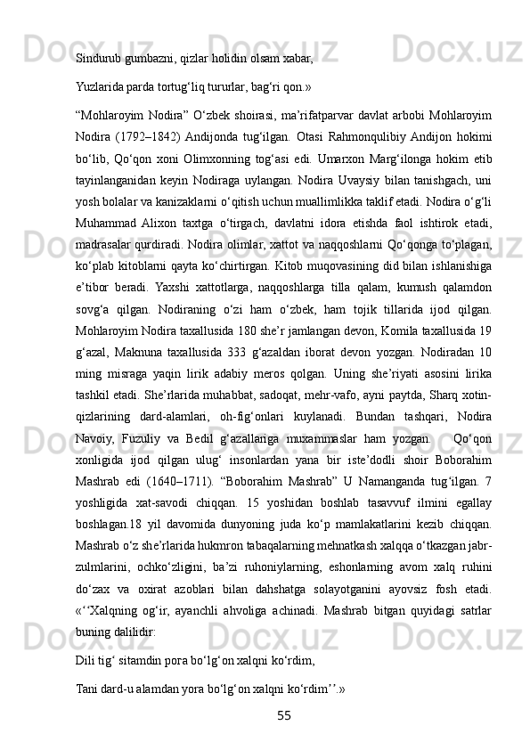 Sindurub gumbazni, qizlar holidin olsam xabar,
Yuzlarida parda tortug‘liq tururlar, bag‘ri qon.»
“Mohlaroyim   Nodira”   O‘zbek   shoirasi,   ma’rifatparvar   davlat   arbobi   Mohlaroyim
Nodira   (1792–1842)  Andijonda   tug‘ilgan.   Otasi   Rahmonqulibiy  Andijon   hokimi
bo‘lib,   Qo‘qon   xoni   Olimxonning   tog‘asi   edi.   Umarxon   Marg‘ilonga   hokim   etib
tayinlanganidan   keyin   Nodiraga   uylangan.   Nodira   Uvaysiy   bilan   tanishgach,   uni
yosh bolalar va kanizaklarni o‘qitish uchun muallimlikka taklif etadi. Nodira o‘g‘li
Muhammad   Alixon   taxtga   o‘tirgach,   davlatni   idora   etishda   faol   ishtirok   etadi,
madrasalar  qurdiradi. Nodira olimlar, xattot  va naqqoshlarni  Qo‘qonga to‘plagan,
ko‘plab  kitoblarni   qayta  ko‘chirtirgan. Kitob  muqovasining  did bilan  ishlanishiga
e’tibor   beradi.   Yaxshi   xattotlarga,   naqqoshlarga   tilla   qalam,   kumush   qalamdon
sovg‘a   qilgan.   Nodiraning   o‘zi   ham   o‘zbek,   ham   tojik   tillarida   ijod   qilgan.
Mohlaroyim Nodira taxallusida 180 she’r jamlangan devon, Komila taxallusida 19
g‘azal,   Maknuna   taxallusida   333   g‘azaldan   iborat   devon   yozgan.   Nodiradan   10
ming   misraga   yaqin   lirik   adabiy   meros   qolgan.   Uning   she’riyati   asosini   lirika
tashkil etadi. She’rlarida muhabbat, sadoqat, mehr-vafo, ayni paytda, Sharq xotin-
qizlarining   dard-alamlari,   oh-fig‘onlari   kuylanadi.   Bundan   tashqari,   Nodira
Navoiy,   Fuzuliy   va   Bedil   g‘azallariga   muxammaslar   ham   yozgan.       Qo‘qon
xonligida   ijod   qilgan   ulug‘   insonlardan   yana   bir   iste’dodli   shoir   Boborahim
Mashrab   edi   (1640–1711).   “Boborahim   Mashrab”   U   Namanganda   tug ilgan.   7ʻ
yoshligida   xat-savodi   chiqqan.   15   yoshidan   boshlab   tasavvuf   ilmini   egallay
boshlagan.18   yil   davomida   dunyoning   juda   ko‘p   mamlakatlarini   kezib   chiqqan.
Mashrab o‘z she’rlarida hukmron tabaqalarning mehnatkash xalqqa o‘tkazgan jabr-
zulmlarini,   ochko‘zligini,   ba’zi   ruhoniylarning,   eshonlarning   avom   xalq   ruhini
do‘zax   va   oxirat   azoblari   bilan   dahshatga   solayotganini   ayovsiz   fosh   etadi.
« Xalqning   og‘ir,   ayanchli   ahvoliga   achinadi.   Mashrab   bitgan   quyidagi   satrlar	
ʻʻ
buning dalilidir:
Dili tig  sitamdin рога bo‘lg‘on xalqni ko‘rdim,	
ʻ
Tani dard-u alamdan yora bo‘lg‘on xalqni ko‘rdim .»	
ʼʼ
55 